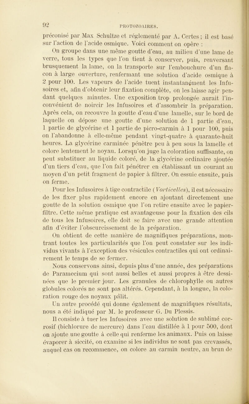 préconisé par Max Schultze et réglementé par A. Certes ; il est basé sur l’action de l’acide osmique. Voici comment on opère : On groupe dans une même goutte d’eau, au milieu d’une lame de verre, tous les types que l’on tient à conserver, puis, renversant brusquement la lame, on la transporte sur l’embouchure d’un fla- con à large ouverture, renfermant une solution d’acide osmique à 2 pour 100. Les vapeurs de l’acide tuent instantanément les Infu- soires et, afin d’obtenir leur fixation complète, on les laisse agir pen- dant quelques minutes. Une exposition trop prolongée aurait l’in- convénient de noircir les Infusoires et d’assombrir la préparation. Après cela, on recouvre la goutte d’eau d’une lamelle, sur le bord de laquelle on dépose une goutte d’une solution de 1 partie d’eau, 1 partie de glycérine et 1 partie de picro-carmin à 1 pour 100, puis on l'abandonne à elle-même pendant vingt-quatre à quarante-huit heures. La glycérine carminée pénètre peu à peu sous la lamelle et colore lentement le noyau. Lorsqu’on juge la coloration suffisante, on peut substituer au liquide coloré, de la glycérine ordinaire ajoutée d’un tiers d’eau, que l’on fait pénétrer en établissant un courant au moyen d’un petit fragment de papier à filtrer. On essuie ensuite, puis on ferme. Pour les Infusoires à tige contractile ( Vorticelles), il est nécessaire de les fixer plus rapidement encore en ajoutant directement une goutte de la solution osmique que l’on retire ensuite avec le papier- filtre. Cette même pratique est avantageuse pour la fixation des cils de tous les Infusoires, elle doit se faire avec une grande attention afin d’éviter l'obscurcissement de la préparation. On obtient de cette manière de magnifiques préparations, mon- trant toutes les particularités que l’on peut constater sur les indi- vidus vivants à l’exception des vésicules contractiles qui ont ordinai- rement le temps de se fermer. Isous conservons ainsi, depuis plus d'une année, des préparations de Paramecium qui sont aussi belles et aussi propres à être dessi- nées que le premier jour. Les granules de chlorophylle ou autres globules colorés ne sont pas altérés. Cependant, à la longue, la colo- ration rouge des noyaux pâlit. Un autre procédé qui donne également de magnifiques résultats, nous a été indiqué par M. le professeur G. Du Plessis. Il consiste à tuer les Infusoires avec une solution de sublimé cor- rosif (bichlorure de mercure) dans l’eau distillée à 1 pour 500, dont on ajoute une goutte à celle qui renferme les animaux. Puis on laisse évaporer à siccité, on examine si les individus ne sont pas crevassés, auquel cas on recommence, on colore au carmin neutre, au brun de