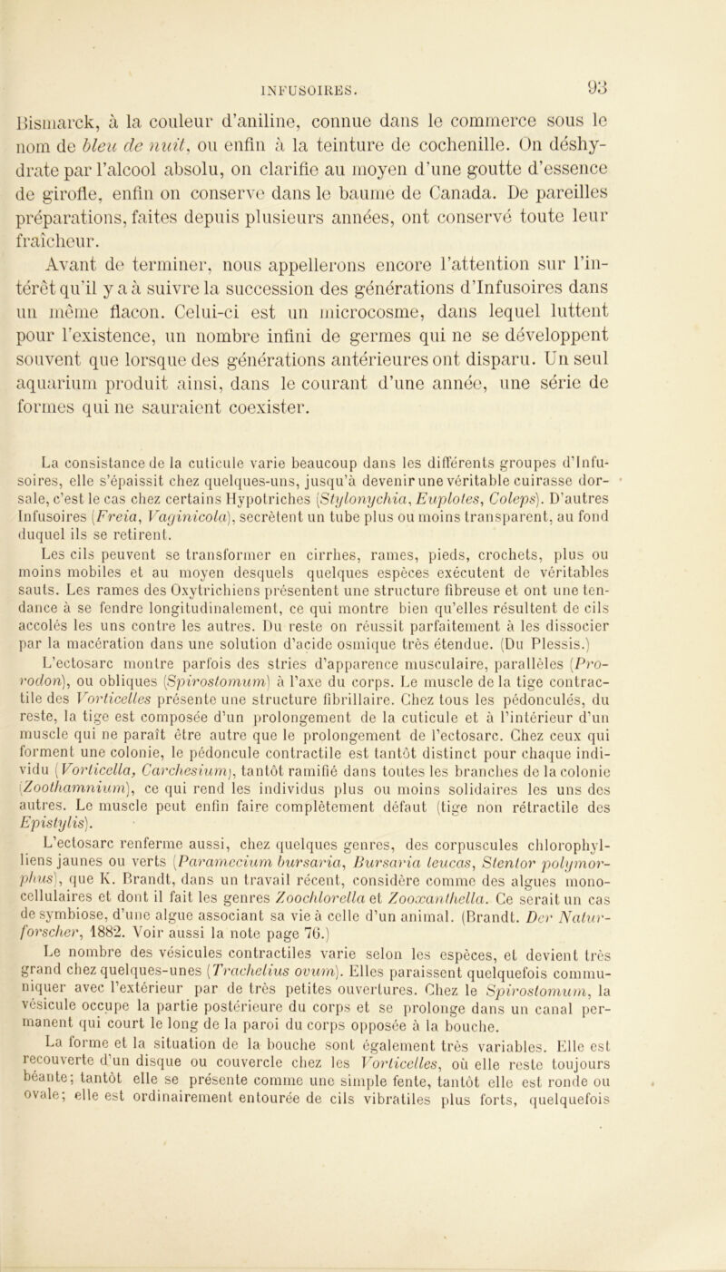 Bismarck, à la couleur d’aniline, connue dans le commerce sous le nom de bleu de nuit, ou enfin à la teinture de cochenille. On déshy- drate par l’alcool absolu, on clarifie au moyen d’une goutte d’essence de girofle, enfin on conserve dans le baume de Canada. De pareilles préparations, faites depuis plusieurs années, ont conservé toute leur fraîcheur. Avant de terminer, nous appellerons encore l’attention sur l’in- térêt qu'il y a à suivre la succession des générations d’infusoires dans un même flacon. Celui-ci est un microcosme, dans lequel luttent pour l’existence, un nombre infini de germes qui ne se développent souvent que lorsque des générations antérieures ont disparu. Un seul aquarium produit ainsi, dans le courant d’une année, une série de formes qui ne sauraient coexister. La consistance de la cuticule varie beaucoup dans les différents groupes d’infu- soires, elle s’épaissit chez quelques-uns, jusqu’à devenir une véritable cuirasse dor- sale, c’est le cas chez certains Hypotriches (Stylonychia, Euptotes, Coleps). D’autres Infusoires [Fréta, Vaginicola), secrétent un tube plus ou moins transparent, au fond duquel ils se retirent. Les cils peuvent se transformer en cirrhes, rames, pieds, crochets, plus ou moins mobiles et au moyen desquels quelques espèces exécutent de véritables sauts. Les rames des Oxytrichiens présentent une structure fibreuse et ont une ten- dance à se fendre longitudinalement, ce qui montre bien qu’elles résultent de cils accolés les uns contre les autres. Du reste on réussit parfaitement à les dissocier par la macération dans une solution d’acide osmique très étendue. (Du Plessis.) L’ectosarc montre parfois des stries d’apparence musculaire, parallèles (Pro- roclon), ou obliques (Spirostomum) à l’axe du corps. Le muscle de la tige contrac- tile des Vorticettes présente une structure fibrillaire. Chez tous les pédonculés, du reste, la tige est composée d’un prolongement de la cuticule et à l’intérieur d’un muscle qui ne paraît être autre que le prolongement de l’ectosarc. Chez ceux qui forment une colonie, le pédoncule contractile est tantôt distinct pour chaque indi- vidu ( Vorticella, Carcliesiumj, tantôt ramifié dans toutes les branches de la colonie iZoothamnium), ce qui rend les individus plus ou moins solidaires les uns des autres. Le muscle peut enfin faire complètement défaut (tige non rétractile des Epistylis). L’ectosarc renferme aussi, chez quelques genres, des corpuscules chlorophyl- liens jaunes ou verts [Paramccium bursaria, Bursaria ieucas, Stentor polymor- phies), que K. P.randt, dans un travail récent, considère comme des algues mono- cellulaires et dont il fait les genres Zoochloretla et Zooxanthella. Ce serait un cas de symbiose, d’une algue associant sa vie à celle d’un animal. (Brandt. Dcr Natur- forscher, 1882. Voir aussi la note page 76.) Le nombre des vésicules contractiles varie selon les espèces, et devient très grand chez quelques-unes (Trachetius ovum). Elles paraissent quelquefois commu- niquer avec l’extérieur par de très petites ouvertures. Chez le Spirostomum, la vésicule occupe la partie postérieure du corps et se prolonge dans un canal per- manent qui court le long de la paroi du corps opposée à la bouche. La forme et la situation de la bouche sont également très variables. Elle est recouverte d’un disque ou couvercle chez les Vorticettes, où elle reste toujours béante; tantôt elle se présente comme une simple fente, tantôt elle est ronde ou ovale; elle est ordinairement entourée de cils vibratiles plus forts, quelquefois