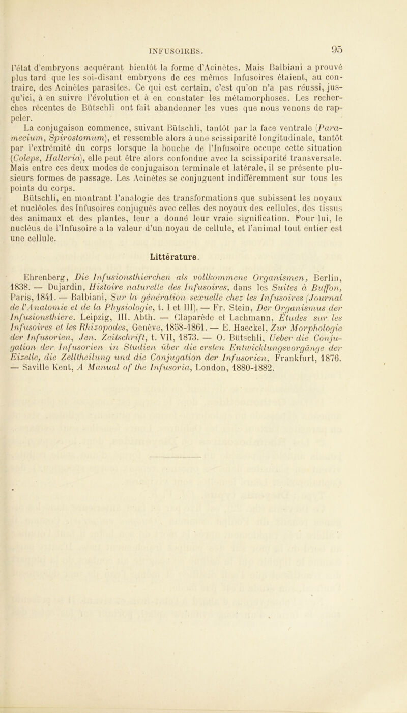 l’état d’embryons acquérant bientôt la forme d’Acinètes. Mais Balbiani a prouvé plus tard que les soi-disant embryons de ces mômes Infusoires étaient, au con- traire, des Acinètes parasites. Ce qui est certain, c’est qu’on n’a pas réussi, jus- qu’ici, à en suivre l’évolution et à en constater les métamorphoses. Les recher- ches récentes de Bütschli ont fait abandonner les vues que nous venons de rap- peler. La conjugaison commence, suivant Bütschli, tantôt par la face ventrale (.Para- mecium, Spirostomnim), et ressemble alors aune scissiparité longitudinale, tantôt par l’extrémité du corps lorsque la bouche de l’Infusoire occupe cette situation (Coleps, llalteria), elle peut être alors confondue avec la scissiparité transversale. Mais entre ces deux modes de conjugaison terminale et latérale, il se présente plu- sieurs formes de passage. Les Acinètes se conjuguent indifféremment sur tous les points du corps. Bütschli, en montrant l’analogie des transformations que subissent les noyaux et nucléoles des Infusoires conjugués avec celles des noyaux des cellules, des tissus des animaux et des plantes, leur a donné leur vraie signification. Pour lui, le nucléus de l’Infusoire a la valeur d’un noyau de cellule, et l’animal tout entier est une cellule. Littérature. Ehrenberg, Die Infusionsthierchen als vollkommene Organismen, Berlin, 1838. — Dujardin, Histoire naturelle des Infusoires, dans les Suites à Buffon, Paris, 1841. — Balbiani, Sur la génération sexuelle chez les Infusoires (Journal de VAnatomie et de la Physiologie, t. I et III). — Fr. Stein, Der Organisants der Infusionsthiere. Leipzig, III. Abtli. — Claparède et Lachmann, Études sur les Infusoires et les Bhizopodes, Genève, 1858-1861. — E. Haeckel, Zur Morphologie der Infusorien, Jen. Zeitschrift, t. VII, 1873. — O. Bütschli, Ueber die Conju- gation der Infusorien in Studien über die ersten Entwicklungsvorgange clcr Eizelle, die Zelltheilung und die Conjugation der Infusorien, Frankfurt, 1876. — Saville Kent, A Manual of the Infusoria, London, 1880-1882.