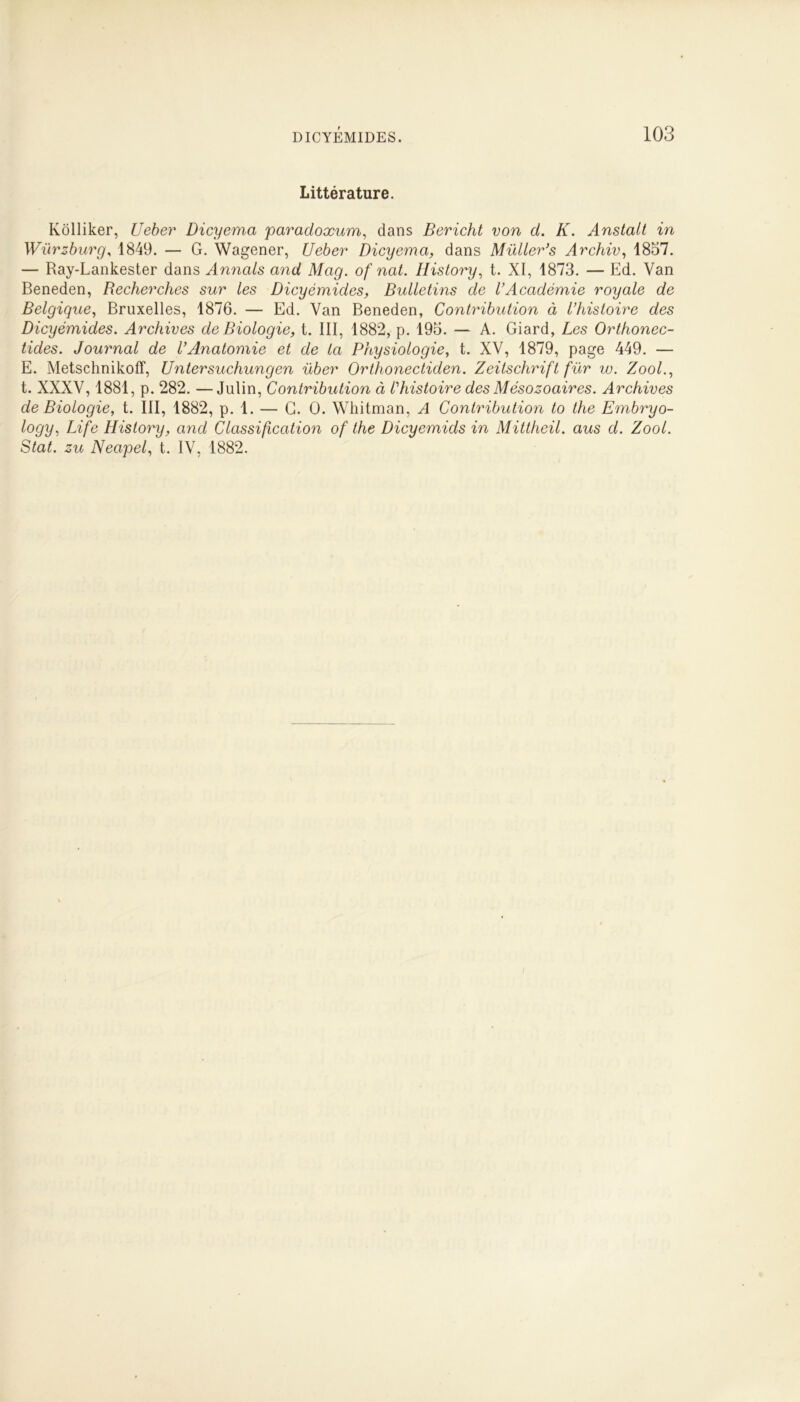 Littérature. Kôlliker, Ueber Dicyema paradoxum, dans Bericht von d. K. Anstalt in Würzburg, 1849. — G. Wagener, Ueber Dicyema, dans Müller’s Archiv, 1857. — Ray-Lankester dans Annals and Mag. of nat. Ilistory, t. XI, 1873. — Ed. Van Beneden, Recherches sur les Dicyèmides, Bulletins de l’Académie royale de Belgique, Bruxelles, 1876. — Ed. Van Beneden, Contribution à l’histoire des Dicyèmides. Archives de Biologie, t. III, 1882, p. 195. — A. Giard, Les Orthonec- tides. Journal de l’Anatomie et de la Physiologie, t. XV, 1879, page 449. — E. Metschnikofï, Untersuchungen über Orthonectiden. Zeitschrift fur w. Zool., t. XXXV, 1881, p. 282. —Julin, Contribution à l’histoire des Mésozoaires. Archives de Biologie, t. III, 1882, p. 1. — G. 0. Whitman, A Contribution to the Embryo- logy, Life History, and Classification of the Dicyemids in Mittheil. aus d. Zool. Stat. zu Neapel, t. IV, 1882.