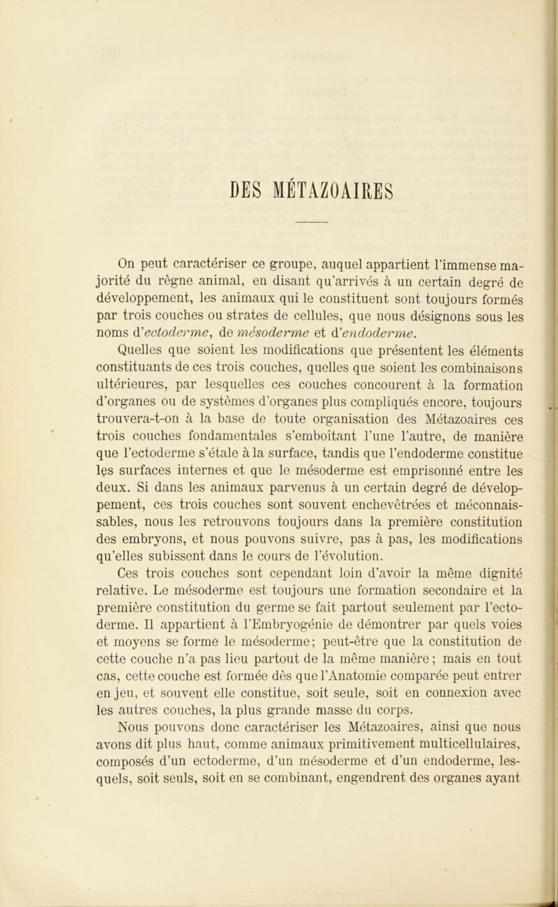 DES MÉTAZOAIRES On peut caractériser ce groupe, auquel appartient l’immense ma- jorité du règne animal, en disant qu’arrivés à un certain degré de développement, les animaux qui le constituent sont toujours formés par trois couches ou strates de cellules, que nous désignons sous les noms d'ectoderme, de mèsoderme et d’endoderme. Quelles que soient les modifications que présentent les éléments constituants de ces trois couches, quelles que soient les combinaisons ultérieures, par lesquelles ces couches concourent à la formation d’organes ou de systèmes d’organes plus compliqués encore, toujours trouvera-t-on à la base de toute organisation des Métazoaires ces trois couches fondamentales s’emboîtant l’une l’autre, de manière que l’ectoderme s’étale à la surface, tandis que l’endoderme constitue lçs surfaces internes et que le mésoderme est emprisonné entre les deux. Si dans les animaux parvenus à un certain degré de dévelop- pement, ces trois couches sont souvent enchevêtrées et méconnais- sables, nous les retrouvons toujours dans la première constitution des embryons, et nous pouvons suivre, pas à pas, les modifications qu’elles subissent dans le cours de l’évolution. Ces trois couches sont cependant loin d’avoir la même dignité relative. Le mésoderme est toujours une formation secondaire et la première constitution du germe se fait partout seulement par l’ecto- derme. Il appartient à l’Embryogénie de démontrer par quels voies et moyens se formé le mésoderme ; peut-être que la constitution de cette couche n’a pas lieu partout de la même manière ; mais en tout cas, cette couche est formée dès que l’Anatomie comparée peut entrer enjeu, et souvent elle constitue, soit seule, soit en connexion avec les autres couches, la plus grande masse du corps. Nous pouvons donc caractériser les Métazoaires, ainsi que nous avons dit plus haut, comme animaux primitivement multicellulaires, composés d’un ectoderme, d’un mésoderme et d’un endoderme, les- quels, soit seuls, soit en se combinant, engendrent des organes ayant