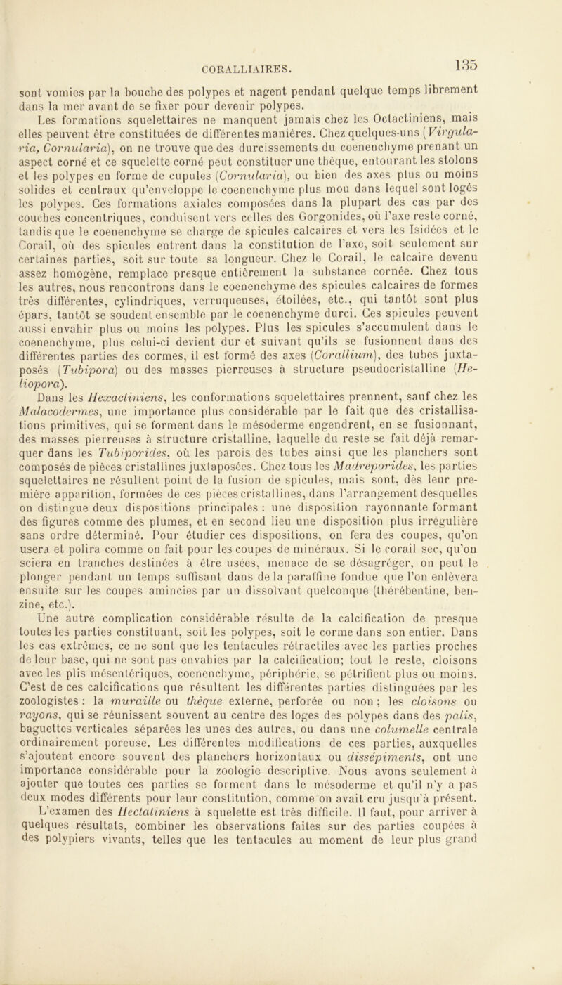 sont vomies par la bouche des polypes et nagent pendant quelque temps librement dans la mer avant de se fixer pour devenir polypes. Les formations squelettaires ne manquent jamais chez les Octactiniens, mais elles peuvent être constituées de différentes manières. Chez quelques-uns (Virgula- rici, Cornularia), on ne trouve que des durcissements du coenenchyme prenant un aspect corné et ce squelette corné peut constituer une thèque, entourant les stolons et les polypes en forme de cupules (Cornularia), ou bien des axes plus ou moins solides et centraux qu’enveloppe le coenenchyme plus mou dans lequel sont logés les polypes. Ces formations axiales composées dans la plupart des cas par des couches concentriques, conduisent vers celles des Gorgonides, où Taxe reste corné, tandis que le coenenchyme se charge de spiculés calcaires et vers les Isidôes et le Corail, où des spiculés entrent dans la constitution de l’axe, soit seulement sur certaines parties, soit sur toute sa longueur. Chez le Corail, le calcaire devenu assez homogène, remplace presque entièrement la substance cornée. Chez tous les autres, nous rencontrons dans le coenenchyme des spiculés calcaires de formes très différentes, cylindriques, verruqueuses, étoilées, etc., qui tantôt sont plus épars, tantôt se soudent ensemble par le coenenchyme durci. Ces spiculés peuvent aussi envahir plus ou moins les polypes. Plus les spiculés s’accumulent dans le coenenchyme, plus celui-ci devient dur et suivant qu’ils se fusionnent dans des différentes parties des cormes, il est formé des axes (Corallium), des tubes juxta- posés (Tubipora) ou des masses pierreuses à structure pseudocristalline [He- liopora). Dans les Hexactiniens, les conformations squelettaires prennent, sauf chez les Malacoclerm.es, une importance plus considérable par le fait que des cristallisa- tions primitives, qui se forment dans le mésoderme engendrent, en se fusionnant, des masses pierreuses à structure cristalline, laquelle du reste se fait déjà remar- quer dans les Tubiporicles, où les parois des tubes ainsi que les planchers sont composés de pièces cristallines juxtaposées. Chez tous les Madréporides, les parties squelettaires ne résultent point de la fusion de spiculés, mais sont, dès leur pre- mière apparition, formées de ces pièces cristallines, dans l’arrangement desquelles on distingue deux dispositions principales : une disposition rayonnante formant des figures comme des plumes, et en second lieu une disposition plus irrégulière sans ordre déterminé. Pour étudier ces dispositions, on fera des coupes, qu’on usera et polira comme on fait pour les coupes de minéraux. Si le corail sec, qu’on sciera en tranches destinées à être usées, menace de se désagréger, on peut le plonger pendant un temps suffisant dans delà paraffine fondue que l’on enlèvera ensuite sur les coupes amincies par un dissolvant quelconque (thérébentine, ben- zine, etc.). Une autre complication considérable résulte de la calcification de presque toutes les parties constituant, soit les polypes, soit le corme dans son entier. Dans les cas extrêmes, ce ne sont que les tentacules rétractiles avec les parties proches de leur base, qui ne sont pas envahies par la calcification; tout le reste, cloisons avec les plis mésentériques, coenenchyme, périphérie, se pétrifient plus ou moins. C’est de ces calcifications que résultent les différentes parties distinguées par les zoologistes : la muraille ou thèque externe, perforée ou non ; les cloisons ou rayons, qui se réunissent souvent au centre des loges des polypes dans des palis, baguettes verticales séparées les unes des autres, ou dans une columelle centrale ordinairement poreuse. Les différentes modifications de ces parties, auxquelles s’ajoutent encore souvent des planchers horizontaux ou dissépiments, ont une importance considérable pour la zoologie descriptive. Nous avons seulement à ajouter que toutes ces parties se forment dans le mésoderme et qu’il n'y a pas deux modes différents pour leur constitution, comme on avait cru jusqu’à présent. L’examen des Ilectaliniens à squelette est très difficile. Il faut, pour arriver à quelques résultats, combiner les observations faites sur des parties coupées à des polypiers vivants, telles que les tentacules au moment de leur plus grand