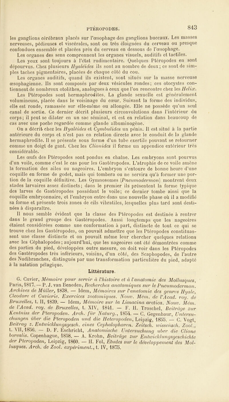 les ganglions cérébraux placés sur l’œsophage des ganglions buccaux. Les masses nerveuses, pédieuses et viscérales, sont ou très éloignées du cerveau ou presque confondues ensemble et placées près du cerveau en dessous de l’œsophage. Les organes des sens comprennent les organes visuels, auditifs et tactiles. Les yeux sont toujours à l’état rudimentaire. Quelques Ptéropodes en sont dépourvus. Chez plusieurs Ilyaléides ils sont au nombre de deux; ce sont de sim- ples taches pigmentaires, placées de chaque côté du cou. Les organes auditifs, quand ils existent, sont situés sur la masse nerveuse œsophagienne. Ils sont composés par deux vésicules rondes; ces otocystes con- tiennent de nombreux otolithes, analogues à ceux que l’on rencontre chez les Hélix. Les Ptéropodes sont hermaphrodites. La glande sexuelle est généralement volumineuse, placée dans le voisinage du cœur. Suivant la forme des individus, elle est ronde, ramassée sur elle-même ou allongée. Elle ne possède qu’un seul canal de sortie. Ce dernier décrit plusieurs circonvolutions dans l’intérieur du corps; il peut se dilater en un sac séminal, et est en relation dans beaucoup de cas avec une poche regardée comme glande albuminogène. On a décrit chez les Ilyaléides et Cymbulides un pénis. Il est situé à la partie antérieure du corps et n’est pas en relation directe avec le conduit de la glande hermaphrodite. Il se présente sous forme d’un tube exertile pouvant se retourner comme un doigt de gant. Chez les Clionides il forme un appendice extérieur très considérable. Les œufs des Ptéropodes sont pondus en chaîne. Les embryons sont pourvus d’un voile, comme c’est le cas pour les Gastéropodes. L’atrophie de ce voile amène la formation des ailes ou nageoires. L’embryon s’entoure de bonne heure d’une coquille en forme de godet, mais qui tombera ou ne servira qu’à former une por- tion de la coquille définitive. Les Gymnosomes (Pneumodermon) montrent deux stades larvaires assez distincts; dans le premier ils présentent la forme typique des larves de Gastéropodes possédant le voile; ce dernier tombe ainsi que la coquille embryonnaire, et l’embryon entre dans une nouvelle phase où il a modifié sa forme et présente trois zones de cils vibratiles, lesquelles plus tard sont desti- nées à disparaître. Il nous semble évident que la classe des Ptéropodes est destinée à rentrer dans le grand groupe des Gastéropodes. Aussi longtemps que les nageoires étaient considérées comme une conformation à part, distincte de tout ce qui se trouve chez les Gastéropodes, on pouvait admettre que les Ptéropodes constituas- sent une classe distincte et on pouvait même leur chercher quelques relations avec les Géphalopodes ; aujourd’hui, que les nageoires ont été démontrées comme des parties du pied, développées outre mesure, on doit voir dans les Ptéropodes des Gastéropodes très inférieurs, voisins, d’un côté, des Scaphopodes, de l’autre des Nudibranches, distingués par une transformation particulière du pied, adapté à la natation pélagique. Littérature. G. Cuvier, Mémoire pour servir à Vhistoire et à Vanatomie des Mollusques Paris, 1817.— P. J .van Beneden, Recherches anatomiques sur le Pneumodermon. Archives de Millier, 1838. — Idem, Mémoires sur l'anatomie des genres Ilyale, Cleodore et Cuvierie. Exercices zootomiques. Nouv. Mêm. de VAcad. roy. de Bruxelles, t. II, 1839. — Idem, Mémoire sur la Limacina arctica. Nouv. Mém. de VAcad. roy. de Bruxelles, t. XIV, 1841. — F. IL Troschel, Beitràge zur Kentniss der Pleropoden. Arch. fur Ncilurg., 1854. — C. Gegenbaur, Untersu- chungen über die Pteropoden und die Heteropoden, Leipzig, 1855. — G. Vogt, Beitrag z. Entwicklungsgesch. eines Cephalophoren. Zeitsch. wissehsch. Zool.] t. VII, 1856. — D. F. Eschricht, Anatomische Untersuchung uber die Clione borealis. Copenhague, 1858. — A. Krohn, Beitràge zur Entwicklungsgeschichte der Pteropoden, Leipzig, 1860. — IL Fol, Études sur le développement des Mol- lusques. Arch. de Zool. expérimenta t. IV, 1875.