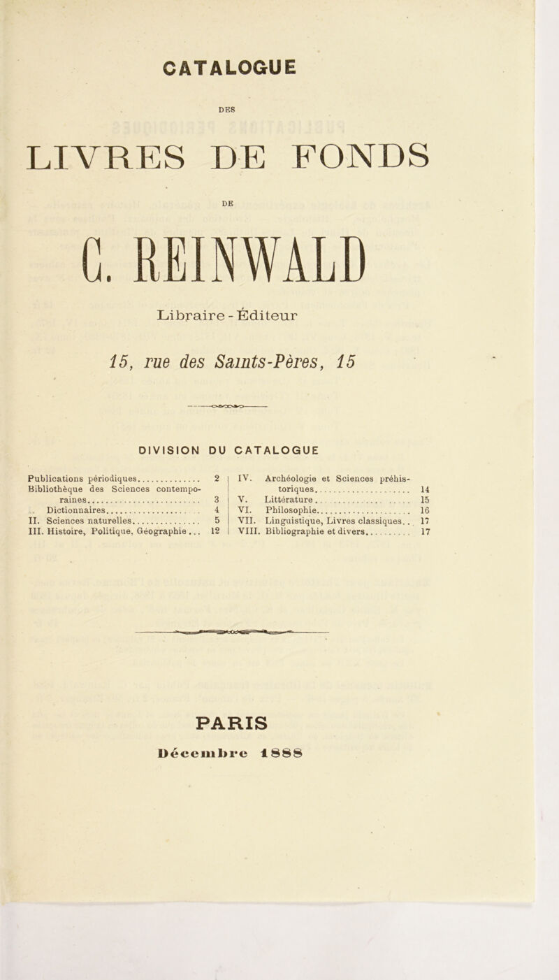 CATALOGUE DES LIVRES DE FONDS DE C. RE IN WA LD Libraire - Éditeur 15, rue des Samts-Pères, 15 DIVISION DU CATALOGUE Publications périodiques 2 IV. Archéologie et Sciences préhis- Bibliothèque des Sciences contempo- toriques 14 raines 3 V. Littérature 15 Dictionnaires 4 VI. Philosophie 16 II. Sciences naturelles 5 VII. Linguistique, Livres classiques.. Bibliographie et divers 17 III. Histoire, Politique, Géographie ... 12 VIII. 17 PARIS Décembre 1888