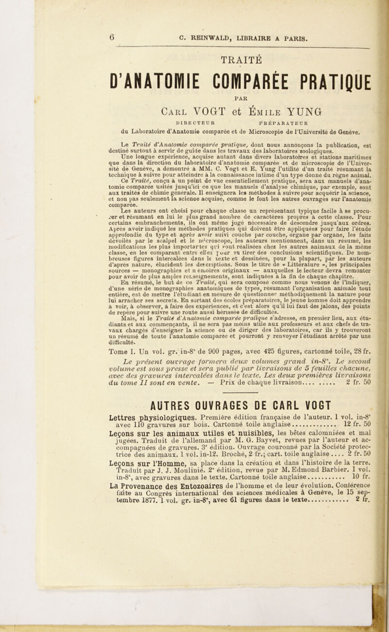 TRAITÉ D’ANATOMIE COMPARÉE PRATIQUE PAR Carl VOGT et Émile YUNG DIRECTEUR PRÉPARATEUR du Laboratoire d’Anatomie comparée et de Microscopie de l’Université de Genève. Le Traité d’Anatomie comparée pratique, dont nous annonçons la publication, est destiné surtout à servir de guide dans les travaux des laboratoires zoologiques. Une longue expérience, acquise autant dans divers laboratoires et stations maritimes que dans la direction du laboratoire d’anatomie comparée et de microscopie de l’Univer- sité de Genève, a démontré à MM. C. Vogt et E. Yung l’utilité d’un traité résumant la technique à suivre pour atteindre à la connaissance intime d’un type donné du règne animal. Ce Traité, conçu à un point de vue essentiellement pratique, sera aux manuels d’ana- tomie comparée usités jusqu’ici ce que les manuels d’analyse chimique, par exemple, sont aux traités de chimie générale. Il enseignera les méthodes à suivre pour acquérir la science, et non pas seulement la science acquise, comme le font les autres ouvrages sur l’anatomie comparée. Les auteurs ont choisi pour chaque classe un représentant typique facile à se procu- rer et résumant en lui le plus grand nombre de caractères propres à cette classe. Pour certains embranchements, ils ont même jugé nécessaire de descendre jusqu’aux ordres. Après avoir indiqué les méthodes pratiques qui doivent être appliquées pour faire l’étude approfondie du type et après avoir suivi couche par couche, organe par organe, les faits dévoilés par le scalpel et le microscope, les auteurs mentionnent, dans un résumé, les modifications les plus importartes qui ?ont réalisées chez les autres animaux de la même classe, en les comparant entre elles jour eu tirer des conclusions scientifiques. De nom- breuses figures intercalées dans le texte et dessinées, pour la plupart, par les auteurs d’après nature, élucident les deîcnptions. Sous le titre de « Littérature », les principales sources — monographies et n émoires originaux — auxquelles le lecteur devra remonter pour avoir de plus amples renseignements, sont indiquées à la fin de chaque chapitre. En résumé, le but de ce Traité, qui sera composé comme nous venons de l’indiquer, d’une série de monographies anatomiques de types, résumant l’organisation animale tout entière, est de mettre l’étudiant en mesure de questionner méthodiquement la nature pour lui arracher ses secrets. En sortant des écoles préparatoires, le jeune homme doit apprendre à voir, à observer, à faire des expériences, et c est alors qu’il lui faut des jalons, des points de repère pour suivre une route aussi hérissée de difficultés. Mais, si le Traité d'Anatomie comparée pratique s’adresse, en premier lieu, aux étu- diants et aux commençants, il ne sera pas moins utile aux professeurs et aux chefs de tra- vaux chargés d’enseigner la science ou de diriger des laboratoires, car ils y trouveront un résumé de toute ranatomie comparée et pourront y renvoyer l’étudiant arrêté par une difficulté. Tome I. Un vol. gr. in-8° de 900 pages, avec 425 figures, cartonné toile, 28 fr. Le présent ouvrage formera deux volumes grand in-8\ Le second volume est sous presse et sera publié par livraisons de 5 feuilles chacune, avec des gravures intercalées dans le texte. Les deux premières livraisons du tome 11 sont en vente. — Prix de chaque livraison 2 fr. 50 AUTRES OUVRAGES DE CARL VOGT Lettres physiologiques. Première édition française de l’auteur. 1 vol. in-8° avec 110 gravures sur bois. Cartonné toile anglaise 12 fr. 50 Leçons sur les animaux utiles et nuisibles, les bêtes calomniées et mal jugées. Traduit de l’allemand par M. G. Bayvet, revues par l’auteur et ac- compagnées de gravures. 3e édition. Ouvrage couronné par la Société protec- trice des animaux. 1 vol. in-12. Broché, 2 fr.; cart. toile anglaise .... 2 fr. 50 Leçons sur l’Homme, sa place dans la création et dans l’histoire de la terre. Traduit par J. J. Moulinié. 2° édition, revue par M. Edmond Barbier. 1 vol. in-8°, avec gravures dans le texte. Cartonné toile anglaise 10 fr. La Provenance des Entozoaires de l’homme et de leur évolution. Conférence faite au Congrès international des sciences médicales à Genève, le 15 sep- tembre 1877. 1 vol. gr. in-8°, avec 61 figures dans le texte 2 tr.