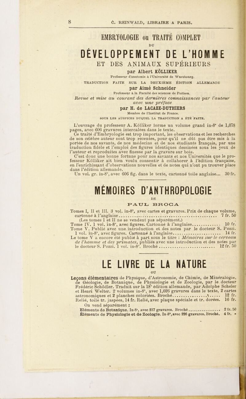 EMBRYOLOGIE ou TRAITÉ COMPLET DU DÉVELOPPEMENT DE L’HOMME ET DES ANIMAUX SUPÉRIEURS par Albert KÔLLIKER Professeur d’anatomie à l’Université de Wurzbourg. TRADUCTION FAITE SUR LA DEUXIÈME ÉDITION ALLEMANDE par Aimé Schneider Professeur à la Faculté des sciences de Poitiers. Revue et mise au courant des dernières connaissances par l'auteur avec une préface par H. de LACAZE-DUTHIERS Membre de l’Institut de France. SOUS LES AUSPICES DUQUEL LA TRADUCTION A ÉTÉ FAITE. L’ouvrage du professeur A. Kôlliker forme un volume grand in-8° de 1,078 pages, avec 606 gravures intercalées dans le texte. Ce traité d’Embryologie est trop important, les observations et les recherches de son célèbre auteur sont trop récentes, pour qu’il ne dût pas être mis à la portée de nos savants, de nos médecins et de nos étudiants français, par une traduction fidèle et l’emploi des figures identiques dessinées sous les yeux de l’auteur et reproduites avec finesse par la gravure sur bois. C’est donc une bonne fortune pour nos savants et nos Universités que le pro- fesseur Kôlliker ait bien voulu consentir à collaborer à l’édition française, en l’enrichissant d'observations nouvelles et de notes qui n’ont pu trouver place dans l’édition allemande. Un vol. gr. in-8°, avec 606 fig. dans le texte, cartonné toile anglaise... 30 fr. MÉMOIRES D’ANTHROPOLOGIE DE 3F*.A.TJI_. BROCA Tomes I, II et III. 3 vol. in-88, avec cartes et gravures. Prix de chaque volume, cartonné à l’anglaise 7 fr. 50 (Les tomes I et II ne se vendent pas séparément.) Tome IV. 1 vol. in-8°, avec figures. Cartonné à l’anglaise 10 fr. Tome V. Publié avec une. introduction et des notes par le docteur S. Pozzi. 1 vol. in-8°, avec figures. Cartonné à l’anglaise 14 fr. Le tome V a encore été publié à part sous le titre : Mémoires sur le cerveau de l’homme et des primates, publiés avec une introduction et des notes par le docteurS. Pozzi. 1 vol. in-8°. Broché 12 fr. 50 LE LIVRE DE LA NATURE ou Leçons élémentaires de Physique,. d’Astronomie, de Chimie, de Minéralogie, de Géologie, de Botanique, de Physiologie et de Zoologie, par le docteur Frédéric Schôdler. Traduit sur la 18' édition allemande, par Adolphe Scheler et Henri Welter. 2 volumes in-8', avec 1,026 gravures dans le texte, 2 cartes astronomiques et 2 planches coloriées. Broché ^ 12 fr. Relié, toile tr. jaspées, 14 fr. Relié, avec plaque spéciale et tr. dorées. 16 fr. On vend séparément : Eléments de Botanique. In-8°, avec 237 gravures. Broché 2 fr. 50 Éléments de Physiologie et de Zoologie. In-8°,avec 226 gravures. Broché. 4 fr. »