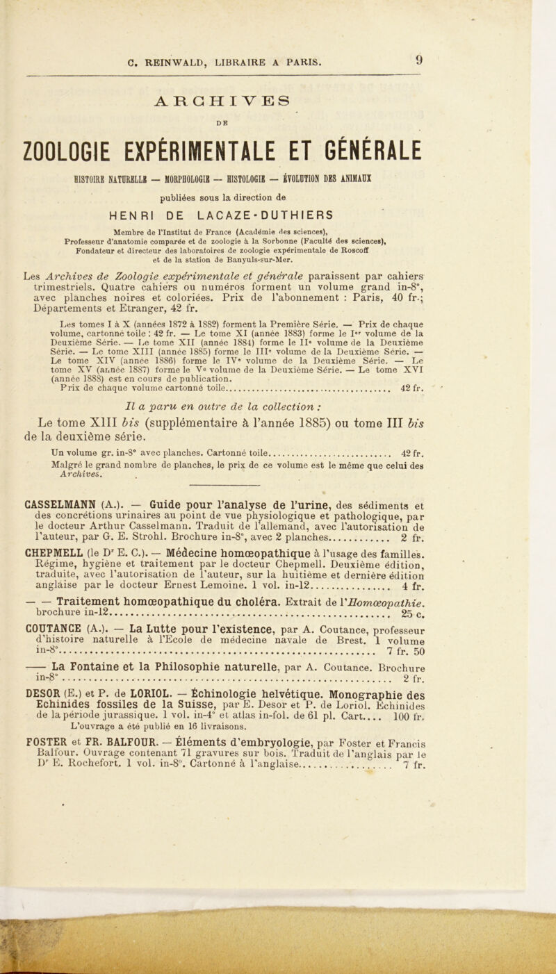 ARCHIVES DE ZOOLOGIE EXPÉRIMENTALE ET GÉNÉRALE HISTOIRE NATURELLE — MORPHOLOGIE — HISTOLOGIE — ÉVOLUTION DES ANIMAUX publiées sous la direction de HENRI DE LACAZE - DUTHIERS Membre de l’Institut de France (Académie des sciences), Professeur d’anatomie comparée et de zoologie à la Sorbonne (Faculté des sciences), Fondateur et directeur des laboratoires de zoologie expérimentale de Roscoff et de la station de Banyuls-sur-Mer. Les Archives de Zoologie expérimentale et générale paraissent par cahiers trimestriels. Quatre cahiers ou numéros forment un volume grand in-8°, avec planches noires et coloriées. Prix de l’abonnement : Paris, 40 fr-; Départements et Etranger, 42 fr. Les tomes I à X (années 1872 à 1882) forment la Première Série. — Prix de chaque volume, cartonné toile : 42 fr. — Le tome XI (année 1883) forme le I” volume de la Deuxième Série. — Le tome XII (année 1884) forme le II* volume de la Deuxième Série. — Le tome XIII (année 1885) forme le III» volume de la Deuxième Série. — Le tome XIV (année 1886) forme le IV* volume de la Deuxième Série. — Le tome XV (année 18S7) forme le Ve volume de la Deuxième Série. — Le tome XVI (année 1888) est en cours de publication. Prix de chaque volume cartonné toile 42 fr. Il a paru en outre de la collection : Le tome XIII bis (supplémentaire à l’année 1885) ou tome III bis de la deuxième série. Un volume gr. in-8° avec planches. Cartonné toile 42 fr. Malgré le grand nombre de planches, le prix de ce volume est le même que celui des Archives. CASSELMANN (A.). — Guide pour l’analyse de l’urine, des sédiments et des concrétions urinaires au point de vue physiologique et pathologique, par le docteur Arthur Casselmann. Traduit de l’allemand, avec l’autorisation de l’auteur, par G. E. Strohl. Brochure in-8°, avec 2 planches 2 fr. CHEPMELL (le Dr E. C.). — Médecine homœopathique à l’usage des familles. Régime, hygiène et traitement par le docteur Chepmell. Deuxième édition, traduite, avec l’autorisation de l’auteur, sur la huitième et dernière édition anglaise par le docteur Ernest Lemoine. 1 vol. in-12 4 fr. Traitement homœopathique du choléra. Extrait de VHomœopathie. brochure in-12 25 c. COUTANCE (A.). — La Lutte pour l’existence, par A. Coutance, professeur d’histoire naturelle à l’Ecole de médecine navale de Brest. 1 volume in-8° 7 fr. 50 La Fontaine et la Philosophie naturelle, par A. Coutance. Brochure in-8° 2 fr. DESOR (E.) et P. de L0RI0L. — Échinologie helvétique. Monographie des Echinides fossiles de la Suisse, par E. Desor et P. de Loriol. Echinides de la période jurassique. 1 vol. in-4° et atlas in-fol. de 61 pl. Cart 100 fr. L’ouvrage a été publié en 16 livraisons. FOSTER et FR. BALFOUR. — Éléments d’embryologie, par Foster et Francis Balfour. Ouvrage contenant 71 gravures sur bois. Traduit de l’anglais par le Dr E. Rochefort. 1 vol. in-8°. Cartonné à l’anglaise 7 fr.