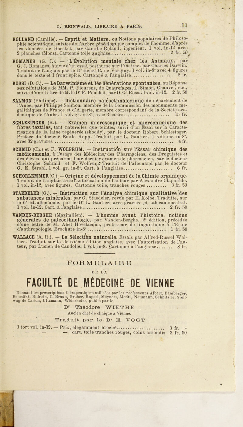 ROLLAND (Camille). — Esprit et Matière, ou Notions populaires de Philoso- phie scientifique, suivies de l'Arbre généaiogique complet de l’homme, d’après les données de Haeckel, par Camille Roland, ingénieur. 1 vol. in-12 avec 2 planches (MoUs). Cartonné toile anglaise. -. 2 fr. 50^ ROMANES (G. J.). — L'Évolution mentale chez les Animaux, par G. J. Romanes, Suivie d'un essai, posthume sur l’instinct par Charles Darwin.' Traduit de l'anglais par le Dr Henri C. de Varigny. 1 vol. in-8° avec 4 figures dans le texte et 1 frôntispice. Cartonné à l'anglaise 8 fr. ROSSI (D. C.). — Le Darwinisme et lès Générations spontanées, ou Réponse aux réfutations de MM. P. Flourens, de Quatrefages, L. Simon, Chauvel, etc., suivie d’une Lettre de M. le Dr F. Pouchet, par D. G. Rossi. 1 vol. in-12. 2 fr. 50 SALMON (Philippe). — Dictionnaire paléoethnologique du département de l’Aube, par Philippe Salmon, membre de la Commission des monuments mé- galithiques de France et d’Algérie, membre correspondant' de la Société aca- démique de l’Aube. 1 vol. gr. in-8°, avec 3 cartes 15 fr. SCHLESINGER (R.). — Examen microscopique et microchimique des fibres textiles, tant naturelles que teintes, suivi d’un Essai sur la Caracté- risation de la laine régénérée (shoddy), par le docteur Robert Schlesinger. Préface du docteur Emile Kopp. Traduit par L. Gautier. 1 volume in-8°, avec 32 gravures : 4 fr. SCHMID (Ch.) et F. WOLFRUM. — Instruction sur l’Essai chimique des médicaments, à l’usage des Médecins; des Pharmaciens, des Droguistes et des élèves qui préparent leur dernier examen de pharmacien, par le docteur Christophe Schmid et F. Wolfrumt Traduit de l’allemand par le docteur G. E. Strohl. 1 vol. gr. in-8°. Cart. à l’anglaise 6 fr. SCH0RLEMMER(C.). — Origine et développement de la Chimie organique. Traduit de l’anglais avec rautorisation de l’auteur par Alexandre Claparède. i 1 vol. in-12, avec figures. Cartonné toile, tranches rouges 3 fr. 50 STAEDELER (G.). — Instruction sur l’Analyse chimique qualitative des substances minérales, par G. Staedeler, revu'e par H. Kolbe. Traduite, sur la 6e éd. allemande, par le Dr L. Gautier, avec gravure .et tableau spectral. 1 vol. in-12. Cart. à l’anglaise 2 fr. 50 VANDEN-BERGHE (Maximilien). — L’homme avant l’histoire, notions générales de paléoethnologie, par Vanden-Berghe. 2e édition, précédée d’une lettre de M. Abel Hovelacque, professeur de linguistique à l’Ecole d’anthropologie. Brochure in-8r 1 fr. 50 WALLACE (A. R.). — La Sélectibn naturelle. Essais par Alfred-Russel Wal- lace. Traduit sur la deuxième édition anglaise, avec l’autorisation de l’au- teur, par Lucien de Candolle. 1 vol..in-8. Cartonné à l’anglaise 8 fr. FORMULAIRE DE LA FACULTÉ DE MÉDECINE DE VIENNE Donnant les prescriptions thérapeutiques utilisées par les professeurs Albert, Bamberger, Benedikt, Billroth, C. Braun, Gruber, Kaposi, Meynert, Mardi, Neumann, Schnitzler, Siell- wag de Çarion, Uttzmann, Widerhofer, publié par le, Dr Théodore WIETHE Ancien chef de clinique à Vienne. Traduit par 1© Dr E. VOGT 1 fort vol. in-32. — Prix, élégamment broché 3 fr. » — — — cart. toile tranches rouges, coins arrondis 3 fr. 50