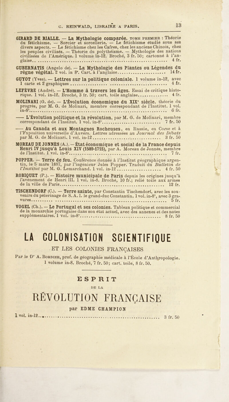 GIRARD DE RIALLE. — La Mythologie comparée, tome premier : Théorie du fétichisme. — Sorcier et sorceJlerie. — Le fétichisme étudié sous ses divers aspects. — Le fétichisme chez les Cafres, chez les anciens Chinois, chez les peuples civilisés. — Théorie du polythéisme. — Mythologie des nations civilisées de l’Amérique. 1 volume in-12. Broché, 3 fr. 50; cartonné à l’an- glaise 4 fr. GUBERNATIS (Angelo de). — La Mythologie des Plantes ou Légendes du règne végétal. 2 vol. in 8°. Cart. à l’anglaise 14 fr. GUYOT (Yves). — Lettres sur la politique coloniale. 1 volume in-12, avec 1 carte et 2 graphiques 4 fr. LEFÈVRE (André). — L’Homme à travers les âges. Essai de critique histo- rique. 1 vol. in-12. Broché, 3 Ir. 50; cart. toile anglaise 4 fr. MOLINARI (G. de). — L’Évolution économique du XIX8 siècle, théorie du progrès, par M. G. de Molinari, membre correspondant de l’Institut. 1 vol. in-8° 6 fr. L’Évolution politique et la révolution, par M. G. de Molinari, membre correspondant de l’Institut. 1 vol. in-8° 7 fr. 50 — Au Canada et aux Montagnes Rocheuses, en Russie, en Corse et à l’Fxposition universelle d’Anvers. Lettres adressées au Journal des Débats par M. G. de Molinari. 1 vol. in-12 3 fr. 50 MOREAU DE JONNÈS (A.). — État économique et social de la France depuis Henri IV jusqu’à Louis XIV (1589-1715), par A. Moreau de Jonnès, membre de l’institut. 1 vol. in-8° 7 fr. POPPER. — Terre de feu. Conférence donnée à l’Institut géographique argen- tin, le 5 mars 1887, par l’ingénieur Jules Popper. Traduit du Bulletin de VInstitut par M. G. Lemarchand. 1 vol. in-12 4 fr. 50 R0BIQUET (P.). — Histoire municipale de Paris depuis les origines jusqu’à l’avènement de Henri III. 1 vol. in-8. Broché, 10 fr.; relié toile aux armes de la ville de Paris 12 fr. TISCHENDORF (C.). — Terre sainte, par Constantin Tischendorf, avec les sou- venirs du pèlerinage de S. A. I. le grand-duc Constantin. 1 vol. in-8°, avec 3 gra- vures 5 fr. V0GEL (Ch.). — Le Portugal et ses colonies. Tableau politique et commercial de la monarchie portugaise dans son état actuel, avec des annexes et des notes supplémentaires. 1 vol. in-8° 8 fr. 50 LA COLONISATION SCIENTIFIQUE ET LES COLONIES FRANÇAISES » Par le D A. Bordier, prof, de géographie médicale à l’École d’Anthropologie. 1 volume in-8. Broché, 7 fr. 50; cart. toile, 8 fr. 50. ESPRIT DE LA RÉVOLUTION FRANÇAISE par EDME CHAMPION 1 vol. in-12 3 fr. 50