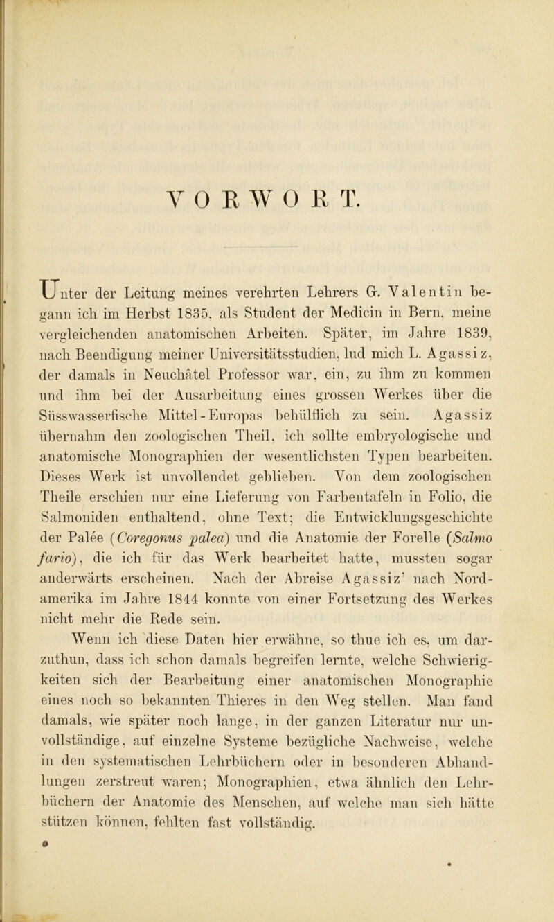 VORWORT. TTnter der Leitung meines verehrten Lehrers G. Valentin be- gann ich im Herbst 1835, als Student der Medicin in Bern, meine vergleichenden anatomischen Arbeiten. Später, im Jahre 1839, nach Beendigung meiner Universitätsstudien, lud mich L. Agassi z, der damals in Neuchätel Professor war, ein, zu ihm zu kommen und ihm hei der Ausarbeitung eines grossen Werkes über die Süsswasserfische Mittel - Europas behülfiich zu sein. Agassiz übernahm den zoologischen Theil, ich sollte embryologische und anatomische Monographien der wesentlichsten Typen bearbeiten. Dieses Werk ist unvollendet geblieben. Von dem zoologischen Theile erschien nur eine Lieferung von Farbentafeln in Folio, die Salmoniden enthaltend, ohne Text; die Entwicklungsgeschichte der Palee (Coregonus palea) und die Anatomie der Forelle (Salmo fario), die ich für das Werk bearbeitet hatte, mussten sogar anderwärts erscheinen. Nach der Abreise Agassiz’ nach Nord- amerika im Jahre 1844 konnte von einer Fortsetzung des Werkes nicht mehr die Ptede sein. Wenn ich diese Daten hier erwähne, so thue ich es^ um dar- zuthun, dass ich schon damals begreifen lernte, welche Schwierig- keiten sich der Bearbeitung einer anatomischen Monographie eines noch so bekannten Thieres in den Weg stellen. Man fand damals, wie später noch lange, in der ganzen Literatur nur un- vollständige, auf einzelne Systeme bezügliche Nachweise, welche in den systematischen Lehrbüchern oder in besonderen Abhand- lungen zerstreut waren; Monographien, etwa ähnlich den Lehr- büchern der Anatomie des Menschen, auf welche man sich hätte stützen können, fehlten fast vollständig. o