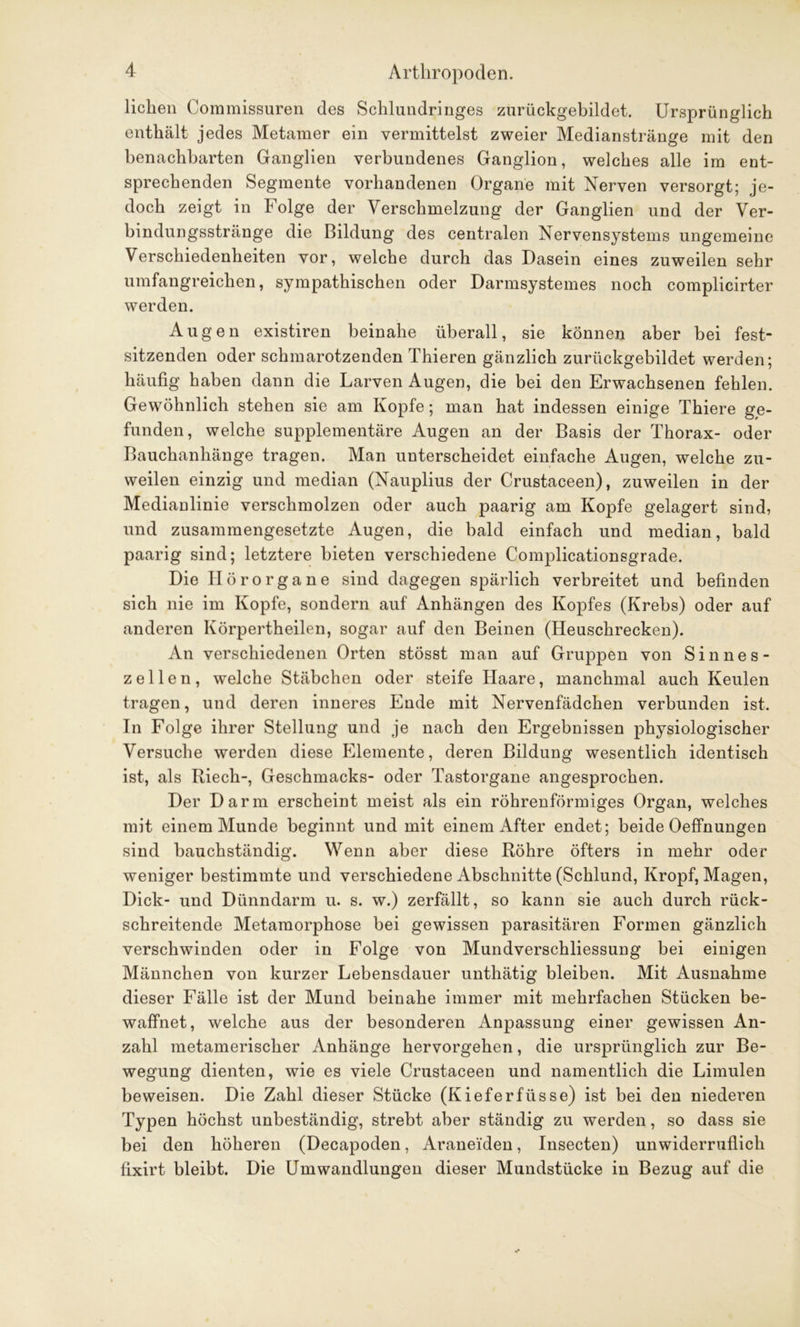 liehen Commissuren des Schlundringes zurückgebildet. Ursprünglich enthält jedes Metamer ein vermittelst zweier Medianstränge mit den benachbarten Ganglien verbundenes Ganglion, welches alle im ent- sprechenden Segmente vorhandenen Organe mit Nerven versorgt; je- doch zeigt in Folge der Verschmelzung der Ganglien und der Ver- bindungsstränge die Bildung des centralen Nervensystems ungemeine Verschiedenheiten vor, welche durch das Dasein eines zuweilen sehr umfangreichen, sympathischen oder Darmsystemes noch complicirter werden. Augen existiren beinahe überall, sie können aber bei fest- sitzenden oder schmarotzenden Thieren gänzlich zurückgebildet werden; häufig haben dann die Larven Augen, die bei den Erwachsenen fehlen. Gewöhnlich stehen sie am Kopfe; man hat indessen einige Thiere ge- funden, welche supplementäre Augen an der Basis der Thorax- oder Bauchanhänge tragen. Man unterscheidet einfache Augen, welche zu- weilen einzig und median (Nauplius der Crustaceen), zuweilen in der Medianlinie verschmolzen oder auch paarig am Kopfe gelagert sind, und zusammengesetzte Augen, die bald einfach und median, bald paarig sind; letztere bieten verschiedene Complicationsgrade. Die Ilörorgane sind dagegen spärlich verbreitet und befinden sich nie im Kopfe, sondern auf Anhängen des Kopfes (Krebs) oder auf anderen Körpertheilen, sogar auf den Beinen (Heuschrecken). An verschiedenen Orten stösst man auf Gruppen von Sin nes- zellen, welche Stäbchen oder steife Haare, manchmal auch Keulen tragen, und deren inneres Ende mit Nervenfädchen verbunden ist. In Folge ihrer Stellung und je nach den Ergebnissen physiologischer Versuche werden diese PHemente, deren Bildung wesentlich identisch ist, als Riech-, Geschmacks- oder Tastorgane angesprochen. Der Darm erscheint meist als ein röhrenförmiges Organ, welches mit einem Munde beginnt und mit einem After endet; beide Oeffnungen sind bauchständig. Wenn aber diese Röhre öfters in mehr oder weniger bestimmte und verschiedene Abschnitte (Schlund, Kropf, Magen, Dick- und Dünndarm u. s. w.) zerfällt, so kann sie auch durch rück- schreitende Metamorphose bei gewissen parasitären Formen gänzlich verschwinden oder in Folge von Mundverschliessung bei einigen Männchen von kurzer Lebensdauer unthätig bleiben. Mit Ausnahme dieser Fälle ist der Mund beinahe immer mit mehrfachen Stücken be- waffnet, welche aus der besonderen Anpassung einer gewissen An- zahl metamerischer Anhänge hervorgehen, die ursprünglich zur Be- wegung dienten, wie es viele Crustaceen und namentlich die Limulen beweisen. Die Zahl dieser Stücke (Kieferfüsse) ist bei den niederen Typen höchst unbeständig, strebt aber ständig zu werden, so dass sie bei den höheren (Decapoden, Araneiden, Insecten) unwiderruflich fixirt bleibt. Die Umwandlungen dieser Mundstücke in Bezug auf die