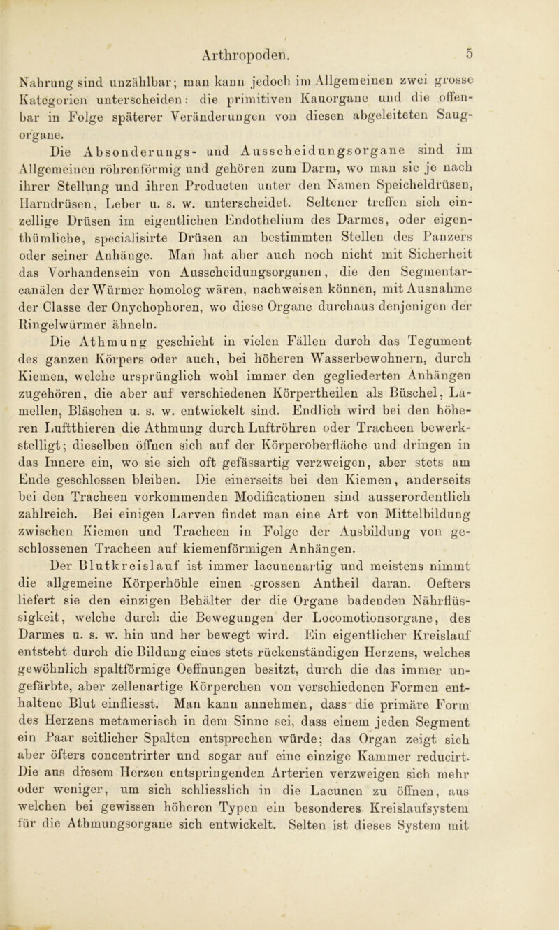 Nahrung sind unzählbar; man kann jedoch im Allgemeinen zwei grosse Kategorien unterscheiden: die primitiven Kauorgane und die offen- bar in Folge späterer Veränderungen von diesen abgeleiteten Saug- organe. Die Absonderungs- und Ausscheidungsorgane sind im Allgemeinen röhrenförmig und gehören zum Darm, wo man sie je nach ihrer Stellung und ihren Producten unter den Namen Speicheldrüsen, Harndrüsen, Leber u. s. w. unterscheidet. Seltener treffen sich ein- zellige Drüsen im eigentlichen Endothelium des Darmes, oder eigen- thümliche, specialisirte Drüsen an bestimmten Stellen des Panzers oder seiner Anhänge. Man hat aber auch noch nicht mit Sicherheit das Vorhandensein von Ausscheidungsorganen, die den Segmentar- canälen der Würmer homolog wären, nachweisen können, mit Ausnahme der Classe der Onychophoren, wo diese Organe durchaus denjenigen der Ringelwürmer ähneln. Die Athmung geschieht in vielen Fällen durch das Tegument des ganzen Körpers oder auch, bei höheren Wasserbewohnern, durch Kiemen, welche ursprünglich wohl immer den gegliederten Anhängen zugehören, die aber auf verschiedenen Körpertheilen als Büschel, La- mellen, Bläschen u. s. w. entwickelt sind. Endlich wird bei den höhe- ren Luftthieren die Athmung durch Luftröhren oder Tracheen bewerk- stelligt; dieselben öffnen sich auf der Körperoberfläche und dringen in das Innere ein, wo sie sich oft gefässartig verzweigen, aber stets am Ende geschlossen bleiben. Die einerseits bei den Kiemen, anderseits bei den Tracheen vorkommenden Modificationen sind ausserordentlich zahlreich. Bei einigen Larven findet man eine Art von Mittelbildung zwischen Kiemen und Tracheen in Folge der Ausbildung von ge- schlossenen Tracheen auf kiemenförmigen Anhängen. Der Blutkreislauf ist immer lacunenartig und meistens nimmt die allgemeine Körperhöhle einen -grossen Antheil daran. Oefters liefert sie den einzigen Behälter der die Organe badenden Nährflüs- sigkeit, welche durch die Bewegungen der Locomotionsorgane, des Darmes u. s. w. hin und her bewegt wird. Ein eigentlicher Kreislauf entsteht durch die Bildung eines stets rückenständigen Herzens, welches gewöhnlich spaltförmige Oeffnungen besitzt, durch die das immer un- gefärbte, aber zellenartige Körperchen von verschiedenen Formen ent- haltene Blut einfliesst. Man kann annehmen, dass die primäre Form des Herzens metamerisch in dem Sinne sei, dass einem jeden Segment ein Paar seitlicher Spalten entsprechen würde; das Organ zeigt sich aber öfters concentrirter und sogar auf eine einzige Kammer reducirt. Die aus diesem Herzen entspringenden Arterien verzweigen sich mehr oder weniger, um sich schliesslich in die Lacunen zu öffnen, aus welchen bei gewissen höheren Typen ein besonderes Kreislaufsystem für die Athmungsorgane sich entwickelt. Selten ist dieses System mit