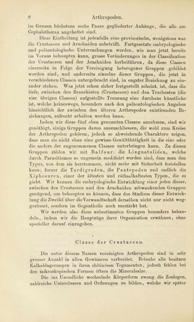 im Ganzen höchstens sechs Paare gegliederter Anhänge, die alle am Cephalothorax an geheftet sind. Diese Eintheilung ist jedenfalls eine provisorische, wenigstens was die Crustaceen und Arachniden anbetrifft. Fortgesetzte embryologische und paläontologische Untersuchungen werden, wie man jetzt bereits im Voraus behaupten kann, grosse Veränderungen in der Classification der Crustaceen und der Arachniden herbeiführen, da diese Classen einerseits in Folge der Vereinigung heterogener Gruppen gebildet worden sind, und anderseits einzelne dieser Gruppen, die jetzt in verschiedenen Classen untergebracht sind, in engster Beziehung zu ein- ander stehen. Was jetzt schon sicher festgestellt scheint, ist, dass die tiefe, zwischen den Branchiaten (Crustaceen) und den Tracheaten (die vier übrigen Classen) aufgestellte Trennung eine durchaus künstliche- ist, welche keineswegs, besonders nach den paläontologischen Angaben hinsichtlich der zwischen den älteren Arthropoden existirenden Be- ziehungen, aufrecht erhalten werden kann. Indem wir diese fünf oben genannten Classen annehmen, sind wir genöthigt, einige Gruppen davon auszuschliessen, die wohl zum Kreise der Arthropoden gehören, jedoch so abweichende Charaktere zeigen, dass man sie nicht ohne eine gewisse Gewältthätigkeit in die eine oder die andere der angenommenen Classen unterbringen kann. Zu diesen Gruppen zählen wir mit Balfour: die Linguatuliden, welche durch Parasitismus so ungemein modificirt worden sind, dass man den Typus, von dem sie herstammen, nicht mehr mit Sicherheit feststellen kann; ferner die Tardigraden, die Pantopoden und endlich die Xiphosuren, einer der ältesten und rätselhaftesten Typen, die es giebt. Wir kennen die embryologische Entwicklung einer jeden dieser, zwischen den Crustaceen und den Arachniden schwankenden Gruppen genügend, um behaupten zu können, dass das Studium dieser Entwick- lung die Zweifel über die Verwandtschaft derselben nicht nur nicht weg- geräumt, sondern im Gegenteile noch verstärkt hat. Wir werden also diese unbestimmten Gruppen besonders behan- deln , indem wir die Ilauptzüge ihrer Organisation erwähnen, ohne specieller darauf einzugehen. Classe der Crustaceen. Die unter diesem Namen vereinigten Arthropoden sind in sehr grosser Anzahl in allen Gewässern verbreitet. Beinahe alle besitzen Kalkablagerungen in ihren chitinösen Tegumenten, jedoch fehlen bei den mikroskopischen Formen öfters die Mineralsalze. Die ins Unendliche wechselnde Körperform zwang die Zoologen, zahlreiche Unterclassen und Ordnungen zu bilden, welche wir später