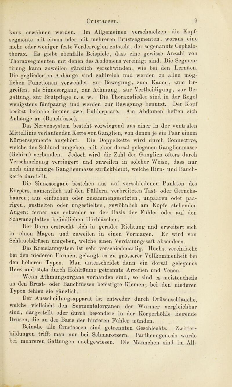 kurz erwähnen werden. Im Allgemeinen verschmelzen die Kopf- segmente mit einem oder mit mehreren Brustsegmenten, woraus eine mehr oder weniger feste Vorderregion entsteht, der sogenannte Cephalo- thorax. Es giebt ebenfalls Beispiele, dass eine gewisse Anzahl von Thoraxsegmenteu mit denen des Abdomens vereinigt sind. Die Segmen- tirung kann zuweilen gänzlich verschwinden, wie hei den Lernäen. Die gegliederten Anhänge sind zahlreich und werden zu allen mög- lichen Functionen verwendet, zur Bewegung, zum Kauen, zum Er- greifen, als Sinnesorgane, zur Athmung, zur Verteidigung, zur Be- gattung, zur Brutpflege u. s. w. Die Thoraxglieder sind in der Regel wenigstens fünfpaarig und werden zur Bewegung benutzt. Der Kopf besitzt beinahe immer zwei Fühlerpaare. Am Abdomen heften sich Anhänge an (ßauchfiisse). Das Nervensystem besteht vorwiegend aus einer in der ventralen Mittellinie verlaufenden Kette von Ganglien, von denen je ein Paar einem Körpersegmente angehört. Die Doppelkette wird durch Connective, welche den Schlund umgeben, mit einer dorsal gelegenen Ganglienmasse (Gehirn) verbunden. Jedoch wird die Zahl der Ganglien öfters durch Verschmelzung verringert und zuweilen in solcher Weise, dass nur noch eine einzige Ganglienmasse zurückbleibt, welche Hirn- und Bauch- kette darstellt. Die Sinnesorgane bestehen aus auf verschiedenen Punkten des Körpers, namentlich auf den Fühlern, verbreiteten Tast- oder Geruchs- haaren; aus einfachen oder zusammengesetzten, unpaaren oder paa- rigen, gestielten oder ungestielten, gewöhnlich am Kopfe stehenden Augen; ferner aus entweder an der Basis der Fühler oder auf den Schwanzplatten befindlichen Hörbläschen. Der Darm erstreckt sich in gerader Richtung und erweitert sich in einen Magen und zuweilen in einen Vormagen. Er wird von Schlauchdrüsen umgeben, welche einen Verdauungssaft absoudern. Das Kreislaufsystem ist sehr verschiedenartig. Höchst vereinfacht bei den niederen Formen, gelangt es zu grösserer Vollkommenheit bei den höheren Typen. Man unterscheidet dann ein dorsal gelegenes Herz und stets durch Hohlräume getrennte Arterien und Venen. Wenn Athmungsorgane vorhanden sind, so sind es meistenteils an den Brust- oder Bauchfüssen befestigte Kiemen; bei den niederen Typen fehlen sie gänzlich. Der Ausscheidungsapparat ist entweder durch Drüsenschläuche, welche vielleicht den Segmentalorganen der Würmer vergleichbar sind, dargestellt oder durch besondere in der Körperhöhle liegende Drüsen, die an der Basis der hinteren Fühler münden. Beinahe alle Crustaceen sind getrennten Geschlechts. Zwitter- bildungen trifft man nur bei Schmarotzern. Parthenogenesis wurde bei mehreren Gattungen nachgewiesen. Die Männchen sind im All-