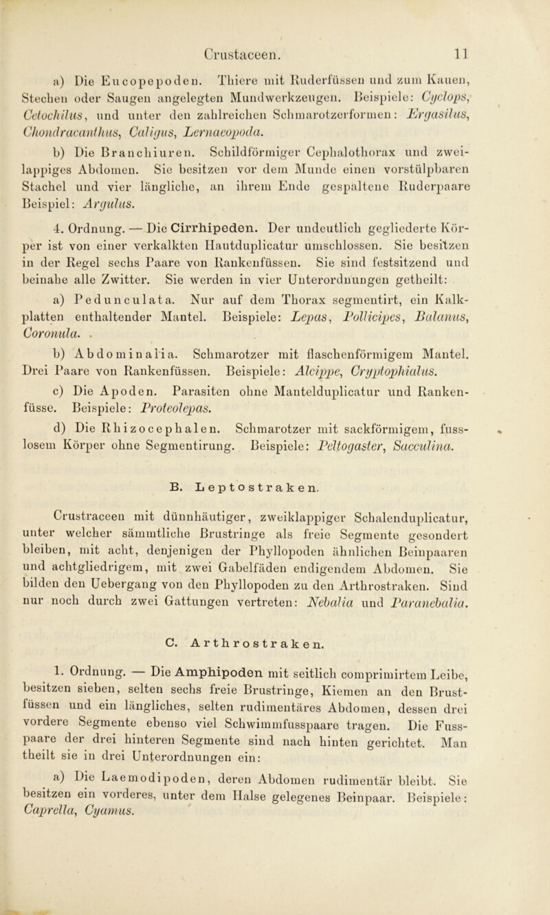 a) Die Eucopepoden. Tkiere mit Ruderfüssen und zum Kauen, Stechen oder Saugen angelegten Mundwerkzeugen. Beispiele: Cyclops, Cetochülis, und unter den zahlreichen Schmarotzerformen: PJrgasilus, Chondracanthus, Caligus, Lernaeopoda. b) Die Branchiuren. Schildförmiger Cephalothorax und zwei- lappiges Abdomen. Sie besitzen vor dem Munde einen vorstülpbaren Stachel und vier längliche, an ihrem Ende gespaltene Ruderpaare Beispiel: Argulus. 4. Ordnung. — Die Cirrhipeden. Der undeutlich gegliederte Kör- per ist von einer verkalkten Hautduplicatur umschlossen. Sie besitzen in der Regel sechs Paare von Rankenfüssen. Sie sind festsitzend und beinahe alle Zwitter. Sie werden in vier Unterordnungen getheilt: a) Pe dune ul ata. Nur auf dem Thorax segmentirt, ein Kalk- platten enthaltender Mantel. Beispiele: Lepas, Pollicipes, Baianus, Coronula. . b) A b d o m i n a 1 i a. Schmarotzer mit flaschenförmigem Mantel. Drei Paare von Rankenfüssen. Beispiele: Alcippe, CryptopMalus. c) Die Apoden. Parasiten ohne Mantelduplicatur und Ranken- füsse. Beispiele: Proteolepas. d) Die Rhizocephalen. Schmarotzer mit sackförmigem, fuss- losem Körper ohne Segmentirung. Beispiele: Peltogaster, Sacculina. B. Leptostraken. Crustraceen mit dünnhäutiger, zweiklappiger Schalenduplicatur, unter welcher sämmtliche ßrustringe als freie Segmente gesondert bleiben, mit acht, denjenigen der Phyllopoden ähnlichen Beinpaaren und achtgliedrigem, mit zwei Gabelfäden endigendem Abdomen. Sie bilden den Uebergang von den Phyllopoden zu den Arthrostraken. Sind nur noch durch zwei Gattungen vertreten: Nebalia und Paranebalia. C. Arthrostraken. 1. Ordnung. — Die Amphipoden mit seitlich comprimirtem Leibe, besitzen sieben, selten sechs freie Brustringe, Kiemen an den Brust- füssen und ein längliches, selten rudimentäres Abdomen, dessen drei vordere Segmente ebenso viel Schwimmfusspaare tragen. Die Fuss- paare der drei hinteren Segmente sind nach hinten gerichtet. Man theilt sie in drei Unterordnungen ein: a) Die Laemodipoden, deren Abdomen rudimentär bleibt. Sie besitzen ein vorderes, unter dem Halse gelegenes Beinpaar. Beispiele: Caprdla, Cyamus.