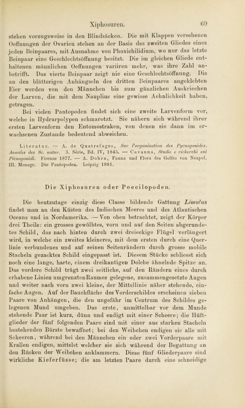 stehen vorzugsweise in den Blindsäcken. Die mit Klappen versehenen Oeffnungen der Ovarien stehen an der Basis des zweiten Gliedes eines jeden Beinpaares, mit Ausnahme von Phoxichilidium, wo nur das letzte Beinpaar eine Geschlechtsöffnung besitzt. Die im gleichen Gliede ent- haltenen männlichen Oeffnungen variiren mehr, was ihre Zahl an- betrifft. Das vierte Beinpaar zeigt nie eine Geschlechtsöffnung. Die an den blätterigen Anhängseln des dritten Beinpaares angeklebten Eier werden von den Männchen bis zum gänzlichen Auskriechen der Larven, die mit dem Nauplius eine gewisse Aehnlichkeit haben, getragen. Bei vielen Pantopoden findet sich eine zweite Larvenform vor, welche in Ilydrarpolypen schmarotzt. Sie nähern sich während ihrer ersten Larvenform den Entomostraken, von denen sie dann im er- wachsenen Zustande bedeutend abweichen. Literatur. — A. de Quatrefages, Sur VOrganisation des Pycnogonides. Annales des Sc. natur. 3. Serie, Bd. IV, 1845. — Cavanna, Studie e richerchi sui Picnogonidi. Firenze 1877. — A. Dohm, Fauna und Flora des Golfes von Neapel. III. Monogr. Die Pantopoden. Leipzig 1881. Die Xiphosuren oder Poecilopoden. Die heutzutage einzig diese Classe bildende Gattung Limulus findet man an den Küsten des Indischen Meeres und des Atlantischen Oceans und in Nordamerika. —Von oben betrachtet, zeigt der Körper drei Theile: ein grosses gewölbtes, vorn und auf den Seiten abgerunde- tes Schild, das nach hinten durch zwei dreieckige Flügel verlängert wird, in welche ein zweites kleineres, mit dem ersten durch eine Quer- linie verbundenes und auf seinen Seitenrändern durch grosse mobile Stacheln gezacktes Schild eingepasst ist. Diesem Stücke schliesst sich noch eine lange, harte, einem dreikantigen Dolche ähnelnde Spitze an. Das vordere Schild trägt zwei seitliche, auf den Bändern eines durch erhabene Linien umgrenzten Raumes gelegene, zusammengesetzte Augen und weiter nach vorn zwei kleine, der Mittellinie näher stehende, ein- fache Augen. Auf der Bauchfläche des Vorderschildes erscheinen sieben Paare von Anhängen, die den ungefähr im Centrum des Schildes ge- legenen Mund umgeben. Das erste, unmittelbar vor dem Munde stehende Paar ist kurz, dünn und endigt mit einer Scheere; die Hüft- glieder der fünf folgenden Paare sind mit einer aus starken Stacheln bestehenden Bürste bewaffnet; bei den Weibchen endigen sie alle mit Scheeren, während bei den Männchen ein oder zwei Vorderpaare mit Krallen endigen, mittelst welcher sie sich während der Begattung an den Rücken der Weibchen anklammern. Diese fünf Gliederpaare sind wirkliche Kieferfüsse; die am letzten Paare durch eine schneidige