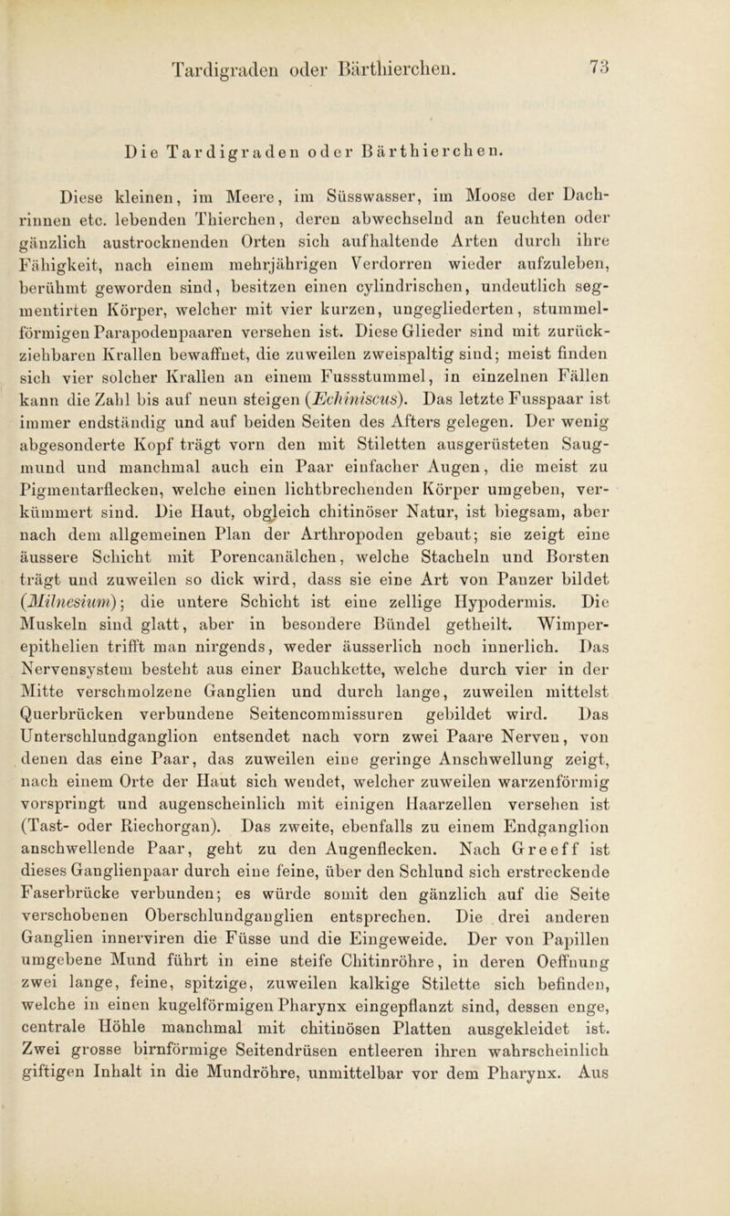 Tardigraden oder Bärthierchen. Die Tardigraden oder Bärthierchen. Diese kleinen, im Meere, im Süsswasser, im Moose der Dach- rinnen etc. lebenden Thierchen, deren abwechselnd an feuchten oder gänzlich austrocknenden Orten sich aufhaltende Arten durch ihre Fähigkeit, nach einem mehrjährigen Verdorren wieder aufzuleben, berühmt geworden sind, besitzen einen cylindrischen, undeutlich seg- mentirten Körper, welcher mit vier kurzen, ungegliederten, stummel- förmigen Parapodenpaaren versehen ist. Diese Glieder sind mit zurück- ziehbaren Krallen bewaffnet, die zuweilen zweispaltig sind; meist finden sich vier solcher Krallen an einem Fussstummel, in einzelnen Fällen kann die Zahl bis auf neun steigen (Echiniscus). Das letzte Fusspaar ist immer endständig und auf beiden Seiten des Afters gelegen. Der wenig abgesonderte Kopf trägt vorn den mit Stiletten ausgerüsteten Saug- mund und manchmal auch ein Paar einfacher Augen, die meist zu Pigmentarflecken, welche einen lichtbrechenden Körper umgeben, ver- kümmert sind. Die Haut, obgleich chitinöser Natur, ist biegsam, aber nach dem allgemeinen Plan der Arthropoden gebaut; sie zeigt eine äussere Schicht mit Porencanälchen, welche Stacheln und Borsten trägt und zuweilen so dick wird, dass sie eine Art von Panzer bildet (Münesium); die untere Schicht ist eine zellige Hypodermis. Die Muskeln sind glatt, aber in besondere Bündel getheilt. Wimper- epithelien trifft man nirgends, weder äusserlich noch innerlich. Das Nervensystem besteht aus einer Bauchkette, welche durch vier in der Mitte verschmolzene Ganglien und durch lange, zuweilen mittelst Querbrücken verbundene Seitencommissuren gebildet wird. Das Unterschlundganglion entsendet nach vorn zwei Paare Nerven, von denen das eine Paar, das zuweilen eine geringe Anschwellung zeigt, nach einem Orte der Haut sich wendet, welcher zuweilen warzenförmig vorspringt und augenscheinlich mit einigen Haarzellen versehen ist (Tast- oder Riechorgan). Das zweite, ebenfalls zu einem Endganglion anschwellende Paar, geht zu den Augenflecken. Nach Greeff ist dieses Ganglienpaar durch eine feine, über den Schlund sich erstreckende Faserbrücke verbunden; es würde somit den gänzlich auf die Seite verschobenen Oberschlundganglien entsprechen. Die drei anderen Ganglien innerviren die Füsse und die Eingeweide. Der von Papillen umgebene Mund führt in eine steife Chitinröhre, in deren Oeffnung zwei lange, feine, spitzige, zuweilen kalkige Stilette sich befinden, welche in einen kugelförmigen Pharynx eingepflanzt sind, dessen enge, centrale Höhle manchmal mit chitinösen Platten ausgekleidet ist. Zwei grosse bimförmige Seitendrüsen entleeren ihren wahrscheinlich giftigen Inhalt in die Mundröhre, unmittelbar vor dem Pharynx. Aus