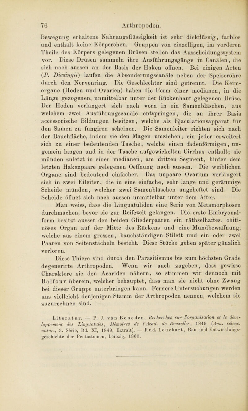 Bewegung erhaltene Nahrungsflüssigkeit ist sehr dickflüssig, farblos und enthält keine Körperchen. Gruppen von einzelligen, im vorderen Theile des Körpers gelegenen Drüsen stellen das Ausscheidungssystem vor. Diese Drüsen sammeln ihre Ausführungsgänge in Canälen, die sich nach aussen an der Basis der Haken öffnen. Bei einigen Arten (P. Diesingii) laufen die Absonderungscanäle neben der Speiseröhre durch den Nervenring. Die Geschlechter sind getrennt. Die Keim- organe (Hoden und Ovarien) haben die Form einer medianen, in die Länge gezogenen, unmittelbar unter der Rückenhaut gelegenen Drüse. Der Hoden verlängert sich nach vorn in ein Samenbläschen, aus welchem zwei Ausführungscanäle entspringen, die an ihrer Basis accessorische Bildungen besitzen, welche als Ejaculationsapparat für den Samen zu fungiren scheinen. Die Samenleiter richten sich nach der Bauchfläche, indem sie den Magen umziehen; ein jeder erweitert sich zu einer bedeutenden Tasche, welche einen fadenförmigen, un- gemein langen und in der Tasche aufgewickelten Cirrhus enthält; sie münden zuletzt in einer medianen, am dritten Segment, hinter dem letzten Hakenpaare gelegenen Oeffnung nach aussen. Die weiblichen Organe sind bedeutend einfacher. Das unpaare Ovarium verlängert sich in zwei Eileiter, die in eine einfache, sehr lange und geräumige Scheide münden, welcher zwei Samenbläschen angeheftet sind. Die Scheide öffnet sich nach aussen unmittelbar unter dem After. Man weiss, dass die Linguatuliden eine Serie von Metamorphosen durchmachen, bevor sie zur Reifezeit gelangen. Die erste Embryonal- form besitzt ausser den beiden Gliederpaaren ein räthselhaftes, chiti- nöses Organ auf der Mitte des Rückens und eine Mundbewaffnung, welche aus einem grossen, bauchständigen Stilett und ein oder zwei Paaren von Seitenstacheln besteht. Diese Stücke gehen später gänzlich verloren. Diese Thiere sind durch den Parasitismus bis zum höchsten Grade degenerirte Arthropoden. Wenn wir auch zugeben, dass gewisse Charaktere sie den Acariden nähern, so stimmen wir dennoch mit Balfour überein, welcher behauptet, dass man sie nicht ohne Zwang bei dieser Gruppe unterbringen kann. Fernere Untersuchungen werden uns vielleicht denjenigen Stamm der Arthropoden nennen, welchem sie zuzurechnen sind. Literatur. — P. J. van Beneden, Recherclies sur VOrganisation et le deve- loppement des Linguatules, Memoires de VAcad. de Bruxelles, 1849 (Ann. scienc. natur., 3. Serie, Bd. XI, 1849, Extrait). — Rud. Leuckart, Bau und Entwicklungs- geschichte der Pentastomen, Leipzig, 1860.