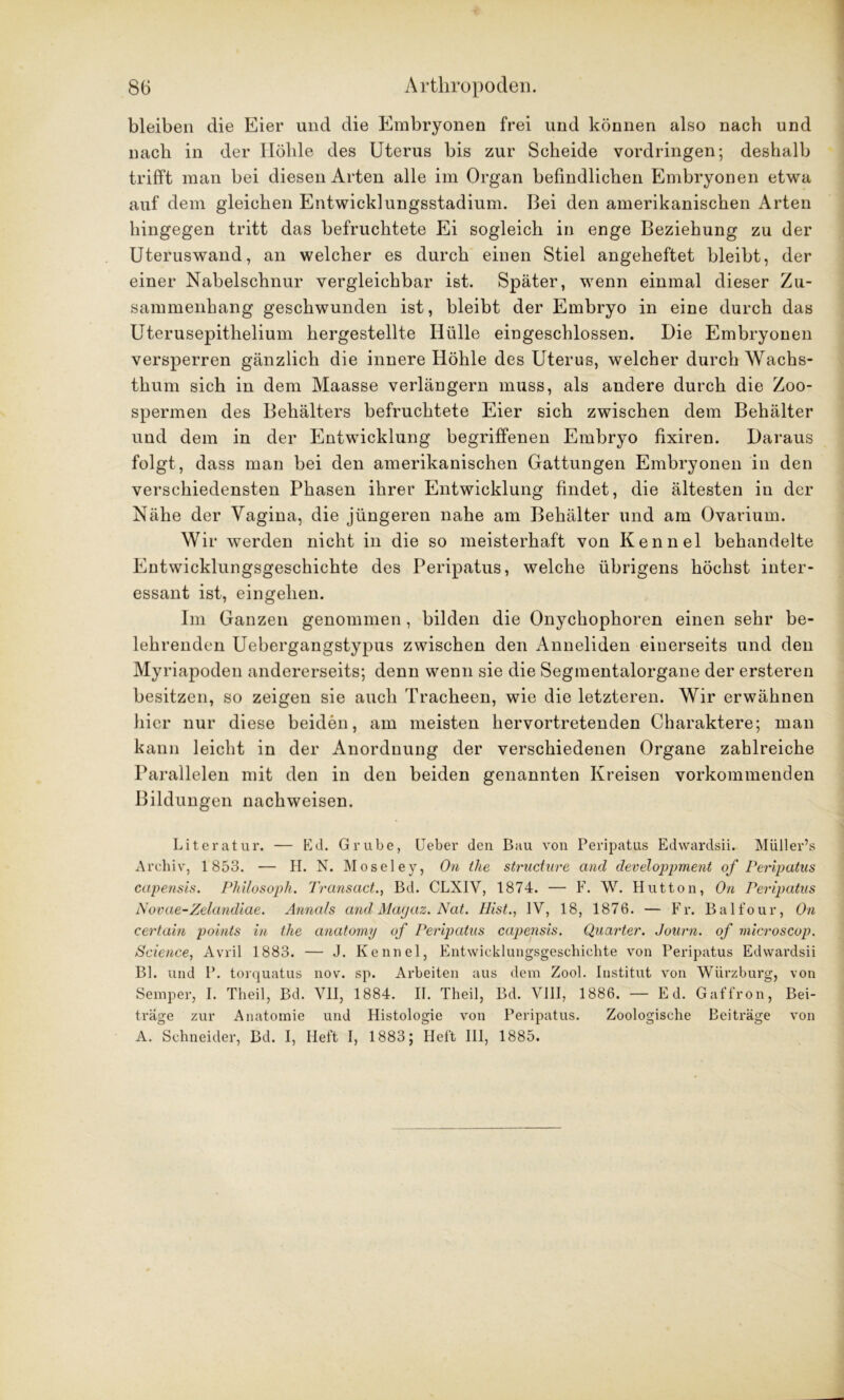 bleiben die Eier und die Embryonen frei und können also nach und nach in der Hoble des Uterus bis zur Scheide Vordringen; deshalb trifft man bei diesen Arten alle im Organ befindlichen Embryonen etwa auf dem gleichen Entwicklungsstadium. Bei den amerikanischen Arten hingegen tritt das befruchtete Ei sogleich in enge Beziehung zu der Uteruswand, an welcher es durch einen Stiel angeheftet bleibt, der einer Nabelschnur vergleichbar ist. Später, wenn einmal dieser Zu- sammenhang geschwunden ist, bleibt der Embryo in eine durch das Uterusepithelium hergestellte Hülle eingeschlossen. Die Embryonen versperren gänzlich die innere Höhle des Uterus, welcher durch Wachs- thum sich in dem Maasse verlängern muss, als andere durch die Zoo- spermen des Behälters befruchtete Eier sich zwischen dem Behälter und dem in der Entwicklung begriffenen Embryo fixiren. Daraus folgt, dass man bei den amerikanischen Gattungen Embryonen in den verschiedensten Phasen ihrer Entwicklung findet, die ältesten in der Nähe der Vagina, die jüngeren nahe am Behälter und am Ovarium. Wir werden nicht in die so meisterhaft von Kennel behandelte Entwicklungsgeschichte des Peripatus, welche übrigens höchst inter- essant ist, eingelien. Im Ganzen genommen, bilden die Onychophoren einen sehr be- lehrenden Uebergangstypus zwischen den Anneliden einerseits und den Myriapoden andererseits; denn wenn sie die Segmentalorgane der ersteren besitzen, so zeigen sie auch Tracheen, wie die letzteren. Wir erwähnen hier nur diese beiden, am meisten hervortretenden Charaktere; man kann leicht in der Anordnung der verschiedenen Organe zahlreiche Parallelen mit den in den beiden genannten Kreisen vorkommenden Bildungen nachweisen. Literatur. — Kd. Grube, Ueber den Bau von Peripatus Edwardsii. Müller’s Archiv, 1 853. — H. N. Moseley, On the structure and developpment of Peripatus capensis. Philosoph. Transact., Bd. CLXIV, 1874. — F. W. Hutton, On Peripatus Novae-Zelandiae. Annals and Magaz. Nat. Rist., IV, 18, 1876. — Fr. Balfour, On certain points in the anatomy of Peripatus capensis. Quarter. Journ. of microscop. Science, Avril 1883. — J. Kennel, Entwicklungsgeschichte von Peripatus Edwardsii Bl. und P. torquatus nov. sp. Arbeiten aus dem Zool. Institut von Würzburg, von Semper, I. Theil, Bd. VII, 1884. II. Theil, Bd. VIII, 1886. — Ed. Gaffron, Bei- träge zur Anatomie und Histologie von Peripatus. Zoologische Beiträge von A. Schneider, Bd. I, Heft I, 1883; Heft III, 1885.