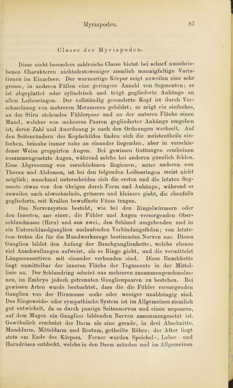 C 1 a s s e der Myriapoden. Diese nicht besonders zahlreiche Classe bietet bei scharf umschrie- benen Charakteren nichtsdestoweniger ziemlich mannigfaltige Varia- tionen im Einzelnen. Der wurmartige Körper zeigt zuweilen eine sehr- grosse, in anderen Fällen eine geringere Anzahl von Segmenten; er ist abgeplattet oder cylindrisch und trägt gegliederte Anhänge an allen Leibesringen. Der vollständig gesonderte Kopf ist durch Ver- schmelzung von mehreren Metameren gebildet; er zeigt ein einfaches, an der Stirn stehendes Fühlerpaar und an der unteren Fläche einen Mund, welcher von mehreren Paaren gegliederter Anhänge umgeben ist, deren Zahl und Anordnung je nach den Ordnungen wechselt. Auf den Seitenrändern des Kopfschildes finden sich die meistentheils ein- fachen, beinahe immer nahe an einander liegenden, aber in verschie- dener Weise gruppirten Augen. Bei gewissen Gattungen erscheinen zusammengesetzte Augen, während solche bei anderen gänzlich fehlen. Eine Abgrenzung von verschiedenen Regionen, unter anderen von Thorax und Abdomen, ist bei den folgenden Leibesringen meist nicht möglich; manchmal unterscheiden sich die ersten und die letzten Seg- mente etwas von den übrigen durch Form und Anhänge, während es zuweilen auch abwechselnde, grössere und kleinere giebt, die ebenfalls gegliederte, mit Krallen bewaffnete Füsse tragen. Das Nervensystem besteht, wie bei den Ringelwürmern oder den Insecten, aus einer, die Fühler und Augen versorgenden Ober- schlundmasse (Hirn) und aus zwei, den Schlund umgebenden und in ein Unterschlundganglion auslaufenden Verbindungsfäden; von letzte- rem treten die für die Mundwerkzeuge bestimmten Nerven aus. Dieses Ganglion bildet den Anfang der Bauchganglienkette, welche ebenso viel Anschwellungen aufweist, als es Ringe giebt, und die vermittelst Längsconnectiven mit einander verbunden sind. Diese Bauchkette liegt unmittelbar der inneren Fläche der Tegumente in der Mittel- linie an. Der Schlundring scheint aus mehreren zusammengeschmolze- nen, im Embryo jedoch getrennten Ganglienpaaren zu bestehen. Bei gewissen Arten wurde beobachtet, dass die die Fühler versorgenden Ganglien von der Hirnmasse mehr oder weniger unabhängig sind. Das Eingeweide- oder sympathische System ist im Allgemeinen ziemlich gut entwickelt, da es durch paarige Seitennerven und einen unpaaren, auf dem Magen ein Ganglion bildenden Nerven zusammengesetzt ist. Gewöhnlich erscheint der Darm als eine gerade, in drei Abschnitte, Munddarm, Mitteldarm und Rectum, getheilte Röhre; der After liegt stets am Ende des Körpers. Ferner wurden Speichel-, Leber- und Harndrüsen entdeckt, welche in den Darm münden und im Allgemeinen