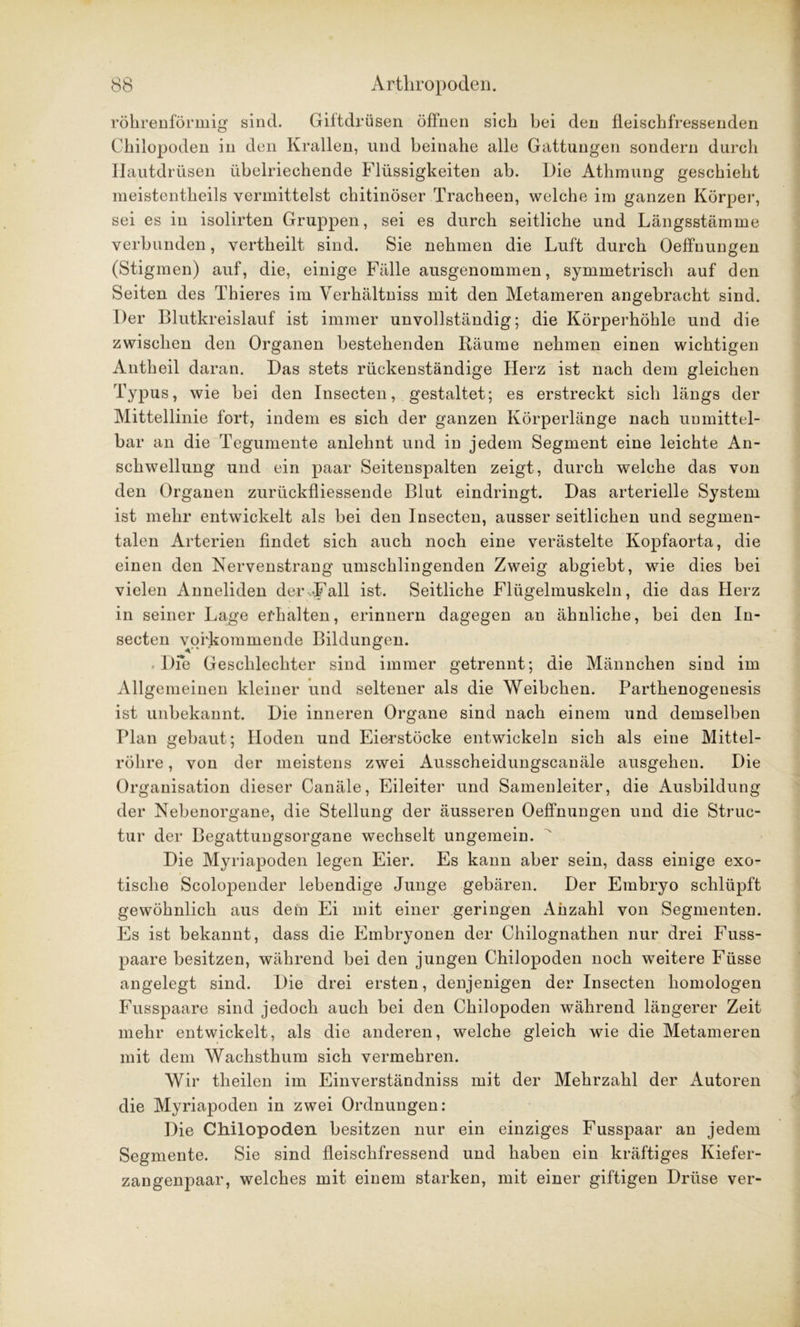 röhrenförmig sind. Giftdrüsen öffnen sich hei den fleischfressenden Chilopoden in den Krallen, und beinahe alle Gattungen sondern durch Hautdrüsen übelriechende Flüssigkeiten ah. Hie Athmung geschieht meistentheils vermittelst chitinöser Tracheen, welche im ganzen Körper, sei es in isolirten Gruppen, sei es durch seitliche und Längsstämme verbunden, vertheilt sind. Sie nehmen die Luft durch Oeffnungen (Stigmen) auf, die, einige Fälle ausgenommen, symmetrisch auf den Seiten des Thieres im Verhältnis mit den Metameren angebracht sind. Der Blutkreislauf ist immer unvollständig; die Körperhöhle und die zwischen den Organen bestehenden Räume nehmen einen wichtigen Antheil daran. Das stets rückenständige Herz ist nach dem gleichen Typus, wie hei den Insecten, gestaltet; es erstreckt sich längs der Mittellinie fort, indem es sich der ganzen Körperlänge nach unmittel- bar an die Tegumente anlehnt und in jedem Segment eine leichte An- schwellung und ein paar Seitenspalten zeigt, durch welche das von den Organen zurückfliessende Blut eindringt. Das arterielle System ist mehr entwickelt als hei den Insecten, ausser seitlichen und segmen- talen Arterien findet sich auch noch eine verästelte Kopfaorta, die einen den Nervenstrang umschlingenden Zweig abgieht, wie dies bei vielen Anneliden der .-Fall ist. Seitliche Flügelmuskeln, die das Herz in seiner Lage erhalten, erinnern dagegen an ähnliche, bei den In- secten vqrkominende Bildungen. . Die Geschlechter sind immer getrennt; die Männchen sind im Allgemeinen kleiner und seltener als die Weibchen. Parthenogenesis ist unbekannt. Die inneren Organe sind nach einem und demselben Plan gebaut; Hoden und Eierstöcke entwickeln sich als eine Mittel- röhre , von der meistens zwei Ausscheidungscanäle ausgehen. Die Organisation dieser Canäle, Eileiter und Samenleiter, die Ausbildung der Nebenorgane, die Stellung der äusseren Oeffnungen und die Struc- tur der Begattungsorgane wechselt ungemein. Die Myriapoden legen Eier. Es kann aber sein, dass einige exo- tische Scolopender lebendige Junge gebären. Der Embryo schlüpft gewöhnlich aus dem Ei mit einer geringen Anzahl von Segmenten. Es ist bekannt, dass die Embryonen der Chilognathen nur drei Fuss- paare besitzen, während hei den jungen Chilopoden noch weitere Füsse angelegt sind. Die drei ersten, denjenigen der Insecten homologen Fusspaare sind jedoch auch bei den Chilopoden während längerer Zeit mehr entwickelt, als die anderen, welche gleich wie die Metameren mit dem Wachsthum sich vermehren. Wir tlieilen im Einverständniss mit der Mehrzahl der Autoren die Myriapoden in zwei Ordnungen: Die Chilopoden besitzen nur ein einziges Fusspaar an jedem Segmente. Sie sind fleischfressend und haben ein kräftiges Kiefer- zangenpaar, welches mit einem starken, mit einer giftigen Drüse ver-