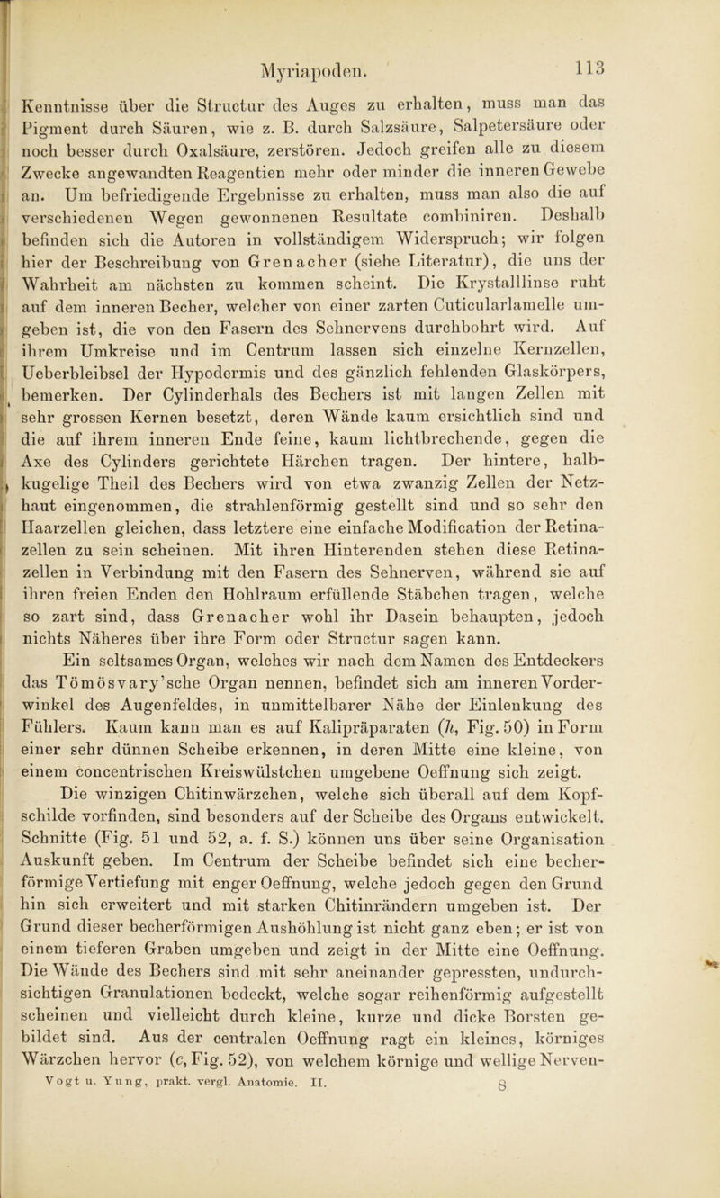 Kenntnisse über die Structur des Auges zu erhalten, muss man das Pigment durch Säuren, wie z. B. durch Salzsäure, Salpetersäure oder noch besser durch Oxalsäure, zerstören. Jedoch greifen alle zu diesem Zwecke angewandten Reagentien mehr oder minder die inneren Gewebe an. Um befriedigende Ergebnisse zu erhalten, muss man also die auf verschiedenen Wegen gewonnenen Resultate combiniren. Deshalb befinden sich die Autoren in vollständigem Widerspruch; wir folgen hier der Beschreibung von Grenacher (siehe Literatur), die uns der I Wahrheit am nächsten zu kommen scheint. Die Krystalllinse ruht auf dem inneren Becher, welcher von einer zarten Cuticularlamelle um- geben ist, die von den Fasern des Sehnervens durchbohrt wird. Auf ihrem Umkreise und im Centrum lassen sich einzelne Kernzellen, Ueberbleibsel der Ilypodermis und des gänzlich fehlenden Glaskörpers, bemerken. Der Cylinderhals des Bechers ist mit langen Zellen mit sehr grossen Kernen besetzt, deren Wände kaum ersichtlich sind und die auf ihrem inneren Ende feine, kaum lichtbrechende, gegen die Axe des Cylinders gerichtete Härchen tragen. Der hintere, halb- i, kugelige Theil des Bechers wird von etwa zwanzig Zellen der Netz- haut eingenommen, die strahlenförmig gestellt sind und so sehr den Haarzellen gleichen, dass letztere eine einfache Modification der Retina- zellen zu sein scheinen. Mit ihren Hinterenden stehen diese Retina- zellen in Verbindung mit den Fasern des Sehnerven, während sie auf ihren freien Enden den Hohlraum erfüllende Stäbchen tragen, welche so zart sind, dass Grenacher wohl ihr Dasein behaupten, jedoch nichts Näheres über ihre Form oder Structur sagen kann. Ein seltsames Organ, welches wir nach dem Namen des Entdeckers das Tömös vary ’ sehe Organ nennen, befindet sich am inneren Vorder- winkel des Augenfeldes, in unmittelbarer Nähe der Einlenkung des Fühlers. Kaum kann man es auf Kalipräparaten (7^, Fig. 50) in Form einer sehr dünnen Scheibe erkennen, in deren Mitte eine kleine, von einem concentrischen Kreiswülstchen umgebene Oeffnung sich zeigt. Die winzigen Chitinwärzchen, welche sich überall auf dem Kopf- schilde vorfinden, sind besonders auf der Scheibe des Organs entwickelt. Schnitte (Fig. 51 und 52, a. f. S.) können uns über seine Organisation Auskunft geben. Im Centrum der Scheibe befindet sich eine becher- förmige Vertiefung mit enger Oeffnung, welche jedoch gegen den Grund hin sich erweitert und mit starken Chitinrändern umgeben ist. Der Grund dieser becherförmigen Aushöhlung ist nicht ganz eben; er ist von einem tieferen Graben umgeben und zeigt in der Mitte eine Oeffnung. Die Wände des Bechers sind mit sehr aneinander gepressten, undurch- sichtigen Granulationen bedeckt, welche sogar reihenförmig aufgestellt scheinen und vielleicht durch kleine, kurze und dicke Borsten ge- bildet sind. Aus der centralen Oeffnung ragt ein kleines, körniges Wärzchen hervor (c, Fig. 52), von welchem körnige und wellige Nerven- Vogt u. Yung, prakt. vergl. Anatomie. II. y