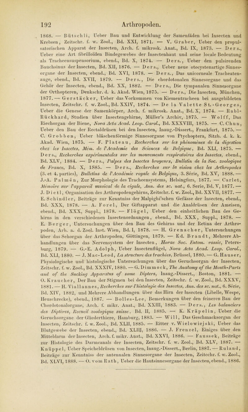 / 1868. — Bütschli, Ueber Bau und Entwicklung der Samenfäden bei Insecten und Krebsen, Zeitschr. f. w. Zool., Bd. XXI, 1871. — Y. Gräber, Ueber den propul- satorischen Apparat der Insecten, Arch. f. mikrosk. Anat., Bd. IX, 1873. — D e r s., Ueber eine Art fibrilloiden Bindegewebes der Insectenhaut und seine locale Bedeutung als Tracheensuspensorium, ebend., Bd. X, 1874. — Ders., Ueber den pulsirenden Bauchsinus der Insecten, Bd. XII, 1876. — Ders., Ueber neue otocystenartige Sinnes- organe der Insecten, ebend., Bd. XVI, 1878. — Ders., Das unicorneale Tracheaten- auge, ebend., Bd. XVII, 1879. — Ders., Die chordotonalen Sinnesorgane und das Gehör der Insecten, ebend., Bd. XX, 1882. — Ders., Die tympanalen Sinnesoi'gane der Orthopteren, Denkschr. d. k. Akad. Wien, 1875. — Ders., Die Insecten, München, 1877.— Ger stäck er, Ueber das Vorkommen von Kiementracheen bei ausgebildeten Insecten, Zeitschr. f. w. Zool., Bd. XXIV, 1874. — De la Valette St.-Georges, Ueber die Genese der Samenkörper, Arch. f. mikrosk. Anat., Bd. Xj 1874. — Rabl- Rückhard, Studien über Insectengehirne, Müller’s Archiv, 1875. — Wolff, Das Riechorgan der Biene, Nova Acta Acad. Leop. Carol., Bd. XXXVIII, 1875. — C. Chun, Ueber den Bau der Rectaldrüsen bei den Insecten, Inaug.-Dissert., Frankfurt, 1875.— C. Grobben, Ueber bläschenförmige Sinnesorgane von Ptychoptera, Sitzb. d. k. k. Akad. Wien, 1875. — F. Plateau, Recherches snr les phenomenes de la digestion clxez les Insectes, Mein, de VAcademie des Sciences de Belgique, Bd. XLI, 1875. — Der s., Recherches experimentales sur les mouvements respiratoires des Insectes, ebend., Bd. XLV, 1884. — Ders., Palpes des Insectes hroyeurs, Bulletin de la Soc. zoologigve de France., Bd. X, 1S85. — Ders., Recherches sur la vision chez les Arthropodes (3. et 4. parties), Bulletins de VAcademie royale de Belgique, 3. Serie, Bd. XV, 1888.— J.-A. Palmen, Zur Morphologie des Tracheensystems, Helsingfors, 1877. — Carlet, Memoire sur Vappareil musical de la cigale, Ann. des sc. nat., 6. Serie, Bd. V, 1877.— J. D i e 11, Organisation des Arthropodengehirns, Zeitschr. f. w. Zool., Bd. XXVII, 1877. — E. Schindler, Beiti’äge zur Kenntniss der Malpiglii’schen Gefässe der Insecten, ebend., Bd. XXX, 1878. — A. Forel, Der Giftapparat und die Analdrüsen der Ameisen, ebend., Bd. XXX, Suppl., 1878. — Flögel, Ueber den einheitlichen Bau des Ge- hirns in den verschiedenen Insectenordnungen, ebend., Bd. XXX, Suppl., 1878. — E. Berger, Untersuchungen über den Bau des Gehirns und der Retina der Arthro- poden, Arb. a. d. Zool. Inst. Wien, Bd. I, 1878. — H. Grenadier, Untersuchungen über das Sehorgan der Arthropoden, Göttingen, 1879. — Ed. Brandt, Mehrere Ab- handlungen über das Nervensystem der Insecten, Horae Soc. Entorn. rossic, Peters- burg, 1879. — G.-E. Adolph, Ueber Insectenfiügel, Nova Acta Acad. Leop. Carol., Bd. XLI, 1880. — J. Mac-Leod, La structure des trachees, Brüssel, 1880. — G. Hauser, Physiologische und histologische Untersuchungen über das Geruchsorgan der Insecten, Zeitschr. f. w. Zool., Bd. XXXIV, 1880. — G. Dimmock, The Anatomy of the Mouth-Parts and of the Suching Apparatus of some Dipters, Inaug.-Dissert., Boston, 1881. — 0. Kraucher, Der Bau der Stigmen bei den Insecten, Zeitschr. f. w. Zool., Bd. XXXV, 1881. — H. Viallannes, Recherches sur Vhistologie des Insectes, Ann. des sc. nat., 6. Serie, Bd. XIV, 1882, und Mehrere Abhandlungen über das Hirn der Insecten (Libelle, Wespe, Heuschrecke), ebend., 1887. — Bolles-Lee, Bemerkungen über den feineren Bau der Chordotonalorgane, Arch. f. mikr. Anat., Bd. XXIII, 1883. — Ders., Les balanciers des Dipteres, Recueil zoologique suisse, Bd. II, 1885. — K. Kräpelin, Ueber die Geruchsorgane der Gliederthiere, Hamburg, 1883. — Will, Das Geschmacksorgan der Insecten, Zeitschr. f. w. Zool., Bd. XL1I, 1885. — Ritter v. Wielowiej ski, Ueber das Blutgewebe der Insecten, ebend., Bd. XLI1J, 1886. — J. Frenzei, Einiges über den Mitteldarm der Insecten, Arch. f. mikr. Anat., Bd. XXVI, 1886. — Faussek, Beiträge zur Histologie des Darmcanals der Insecten, Zeitschr. f. w. Zool., Bd. XLV, 1887. — Knüppel, Ueber Speicheldrüsen von Insecten, Inaug.-Dissert., Berlin, 1887. — Ruland, Beiträge zur Kenntniss der antennalen Sinnesorgane der Insecten, Zeitcchr. f. w. Zool., Bd. XLVI, 1888. — 0. vom Rath , Ueber die Hautsinnesorgane der Insecten, ebend., 1886.