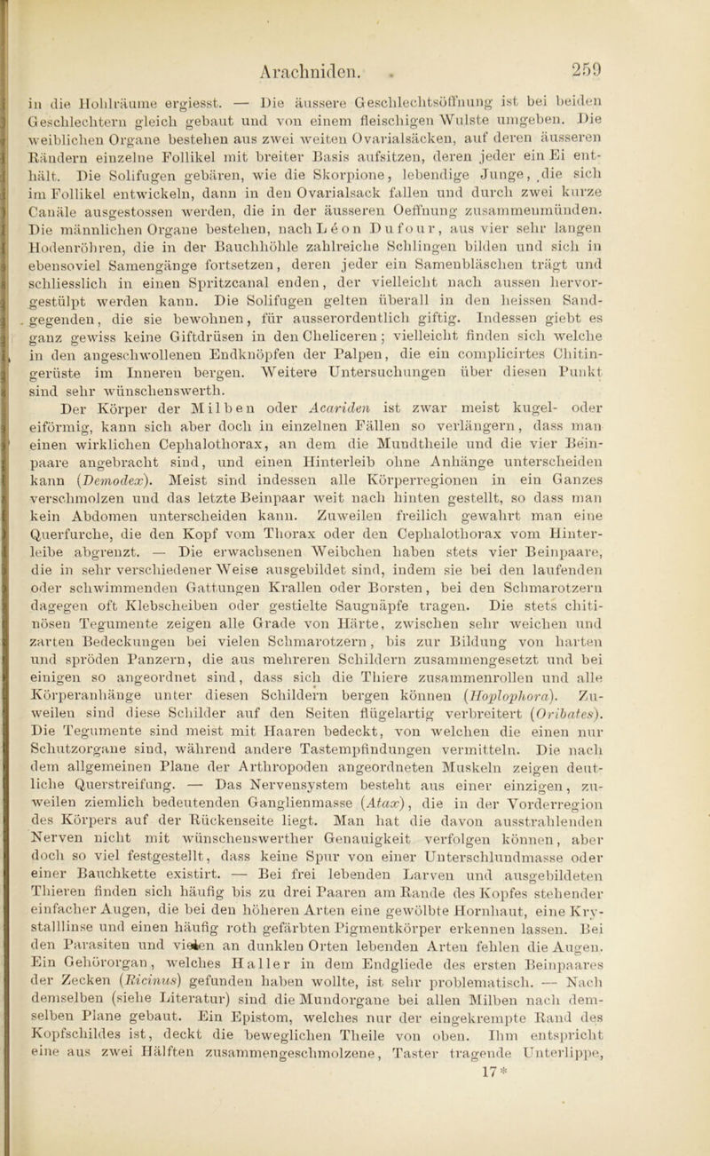 in die Hohlräume ergiesst. — Die äussere Geschlechtsöffnung ist bei beiden Geschlechtern gleich gebaut und von einem fleischigen Wulste umgeben. Die weiblichen Organe bestehen aus zwei weiten Ovarialsäcken, auf deren äusseren Bändern einzelne Follikel mit breiter Basis aufsitzen, deren jeder ein Ei ent- hält. Die Solifugen gebären, wie die Skorpione, lebendige Junge, (die sich im Follikel entwickeln, dann in den Ovarialsack fallen und durch zwei kurze Canäle ausgestossen werden, die in der äusseren Oeffnung zusammeumünden. Die männlichen Organe bestehen, nach Leon Dufour, aus vier sehr langen Hodenröhren, die in der Bauchhöhle zahlreiche Schlingen bilden und sich in ebensoviel Samengänge fortsetzen, deren jeder ein Samenbläschen trägt und schliesslich in einen Spritzcanal enden, der vielleicht nach aussen hervor- gestülpt werden kann. Die Solifugen gelten überall in den heissen Sand- . gegenden, die sie bewohnen, für ausserordentlich giftig. Indessen giebt es 1 ganz gewiss keine Giftdrüsen in den Clieliceren ; vielleicht finden sich welche 1, in den augescliwollenen Endknöpfen der Palpen, die ein complicirtes Chitin- gerüste im Inneren bergen. Weitere Untersuchungen über diesen Punkt sind sehr wünschenswerte Der Körper der Milben oder Acariden ist zwar meist kugel- oder eiförmig, kann sich aber doch in einzelnen Fällen so verlängern, dass man ' einen wirklichen Ceplialotliorax, an dem die Mundtheile und die vier Bein- paare angebracht sind, und einen Hinterleib ohne Anhänge unterscheiden kann (Demoäcx). Meist sind indessen alle Körperregionen in ein Ganzes verschmolzen und das letzte Beinpaar weit nach hinten gestellt, so dass man kein Abdomen unterscheiden kann. Zuweilen freilich gewahrt man eine Querfurche, die den Kopf vom Thorax oder den Ceplialotliorax vom Hinter- leibe abgrenzt. — Die erwachsenen Weibchen haben stets vier Beinpaare, die in sehr verschiedener Weise ausgebildet sind, indem sie bei den laufenden oder schwimmenden Gattungen Krallen oder Borsten, bei den Schmarotzern dagegen oft Klebscheiben oder gestielte Saugnäpfe tragen. Die stets cliiti- nösen Tegumente zeigen alle Grade von Härte, zwischen sehr weichen und zarten Bedeckungen bei vielen Schmarotzern, bis zur Bildung von harten und spröden Panzern, die aus mehreren Schildern zusammengesetzt und bei einigen so angeordnet sind, dass sich die Thiere zusammenrollen und alle Körperanhänge unter diesen Schildern bergen können (Hoplopliora). Zu- weilen sind diese Schilder auf den Seiten flügelartig verbreitert (Oribates). Die Tegumente sind meist mit Haaren bedeckt, von welchen die einen nur Schutzorgane sind, während andere Tastempfindungen vermitteln. Die nach dem allgemeinen Plane der Arthropoden angeordneten Muskeln zeigen deut- liche Querstreifung. — Das Nervensystem besteht aus einer einzigen, zu- weilen ziemlich bedeutenden Ganglienmasse (Atax), die in der Vorderregion des Körpers auf der Bückenseite liegt. Man hat die davon ausstrahlenden Nerven nicht mit wünschenswerther Genauigkeit verfolgen können, aber doch so viel festgestellt, dass keine Spur von einer Unterschlundmasse oder einer Bauchkette existirt. — Bei frei lebenden Larven und ausgebildeten Thieren finden sich häufig bis zu drei Paaren am Bande des Kopfes stehender einfacher Augen, die bei den höheren Arten eine gewölbte Hornhaut, eine Ivrv- stalllinse und einen häufig rotli gefärbten Pigmentkörper erkennen lassen. Bei den Parasiten und vielen an dunklen Orten lebenden Arten fehlen die Augen. Ein Gehörorgan, welches Haller in dem Endgliede des ersten Beinpaares der Zecken (Ricinus) gefunden haben wollte, ist sehr problematisch. — Nach demselben (siehe Literatur) sind die Mundorgane bei allen Milben nach dem- selben Plane gebaut. Ein Epistom, welches nur der eingekrempte Band des Kopfschildes ist, deckt die beweglichen Tlieile von oben. Ihm entspricht eine aus zwei Hälften zusammengeschmolzene, Taster tragende Unterlippe, 17*