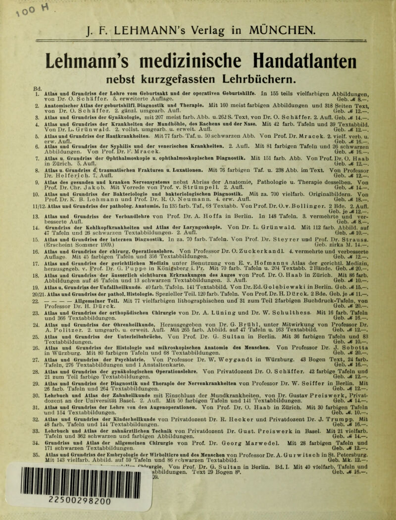 0° J. F. LEHMANN’s Verlag in MÜNCHEN. Lehmann’s medizinische Handatlanten ßd. nebst kurzgefassten Lehrbüchern. i. 2. 6. 6. 8. 9. 10. 13. 14. 15. 16. 17. 18. Atlas und Grundriss der Lehre yom Geburtsakt und der operativen Geburtshilfe. In 155 teils vielfarbigen Abbildungen, von Dr. O. Schaffer, ö. erweiterte Auflage. Geb. M 8.— . Anatomischer Atlas der geburtshilfl. Diagnostik und Therapie. Mit 160 meist farbigen Abbildungen und 318 Seiten Text, von Dr. ü. Schaffer. 2. gänzl. umgearb. Aufl. Geb. M 12.—. Atlas und Grundriss der Gynäkologie, mit 207 meist färb. Abb. u.262 S. Text, von Dr. O. Schäffer. 2. Aufl. Geb. M 14.—. Atlas und Grundriss der Krankheiten der Mundhöhle, des Kuchens und der Nase. Mit 42 färb. Tafeln und 39 Textabbild. Von Dr. L. Grilnwald. 2. vollst. umgearb. u. erweit. Auti. Geb. M 12.—. Atlas und Grundriss der Hautkrankheiten. Mit 77 färb. Taf. u. 50 schwarzen Abb. Von Prof. Dr. Mr acek. 2. vielf. verb. u. erw. Aufl. Geb. M 16.—. Atlas und Grundriss der Syphilis und der venerischen Krankheiten. 2. Aufl. Mit 81 farbigen Tafeln und 26 schwarzen Abbildungen. Von Prof. Dr. K. Mracek. Geb. M 16.—. Atlas u. Grundriss der Ophthalmoskopie u. ophthalmoskopischen Diagnostik. Mit 151 färb. Abb. Von Prof. Dr. O. Haab in Zürich. 5. Aufl. Geb. M 12.—. Atlas u. Grundriss d. traumatischen Frakturen u. Luxationen. Mit 76 farbigen Taf. u. 238 Abb. im Text. Von Professor Dr. Hel fori ch. 7. Aufl. Geb. M 12.—. Atlas des gesunden und kranken Nervensystems nebst Abriss der Anatomie, Pathologie u. Therapie desselben. Von Prof. Dr. Ohr. Jakob. Mit Vorrede von Prof. v. Strümpell. 2. Aufl. Geb. M 14.—. Atlas und Grundriss der Bakteriologie und bakteriologischen Diagnostik. Mit za. 700 vielfarb. Originalbildern. Von Prof. Dr. K. ß. Lehmann und Prof. Dr. R. O. Neu manu. 4. erw. Aufl. Geb. 18.—. 11/12. Atlas und Grundriss der patholog. Anatomie. In 135 färb. Taf., 63 Textabb. Von Prof. Dr. O.v. Bo 11 ingor. 2 Bde. 2. Aufl. Geb. jo M 12.—. Atlas und Grundriss der Terbandlehre von Prof. Dr. A. Hoffa in Berlin. In 148 Tafeln. 3. vermehrte und ver- besserte Aufl. Geb. M 8.—. Grundriss der Kehlkopfkrankheiten und Atlas der Laryngoskopie. Von Dr. L. Grünwald. Mit 112 färb. Abbild, auf 47 Tafeln und 26 schwarzen Textabbildungen. 2. Aufl. Geb. M 10.—. Atlas und Grundriss der internen Diagnostik. In za. 70 färb. Tafeln. Von Prof. Dr. Steyrer und Prof. Dr. Strauss. (Erscheint Sommer 1909.) Geb. zirka M. 14.—. Atlas und Grundriss der Chirurg. Operationslehre. Von Professor Dr. O. Zuckerkandl. 4. vermehrte und verbesserte Auflage. Mit 45 farbigen Tafeln und 356 Textabbildungen. Geb. M 12.—. Atlas und Grundriss der gerichtlichen Medizin untor Benutzung von E. v. Hofmanns Atlas der gorichtl. Medizin, herausgegeb. v. Prof. Dr. G. Puppe in Königsberg i. Pr. Mit 70 färb. Tafeln u. 204 Textabb. 2Bände. Geb. M 20.—. Atlas und Grundriss der äusserlich sichtbaren Erkrankungen des Auges von Prof. Dr. O. Haab in Zürich. Mit 86 färb. Abbildungen auf 46 Tafeln und 13 schwarzen Textabbildungen. 3. Aufl. Geb. M 10.—. Atlns u. Grundriss der Unfallheilkunde. 40 färb. Tafeln. 141 Textabbild. Von Dr.Ed.Golebie wski in Berlin. Geb. ^<16.—. 20/21. Atlas und Grundriss der pathol. Histologie. Spezieller Teil. 120 färb. Tafeln. Von Prof. Dr. H. D ürok. 2Bde. Geb.je^tll.—. 22. Allgemeiner TeU. Mit 77 vielfarbigen lithographischen und 31 zum Teil 2farbigen Buchdruok-Tafeln, von Professor Dr. H. DUrck. Geb. M 20.—. Atlas und Grundriss der orthopädischen Chirurgie von Dr. A. Lüning und Dr. W. Schulthess. Mit 16 färb. Tafeln und 366 Textabbildungon. Geb. M 16.—. Atlas und Grundriss der Ohrenheilkunde. Herausgegeben von Dr. G- Brühl, unter Mitwirkung von Professor Dr. A. Politzer. 2. umgearb. u. erweit. Aufl. Mit 265 färb. Abbild, auf 47 Tafeln u. 163 Textabbild. Geb. M 12.—. Atlas und Grundriss der i'nterleibsbrüche. Von Prof. Dr. G. Sultan in Berlin. Mit 36 farbigen Tafeln und 83 Textabbildungen. Geb. M 10.—. Atlas und Grundriss der Histologie und mikroskopischen Anatomie des Menschen. Von Professor Dr. J. Sobotta in WUrzburg. Mit 80 farbigen Tafeln und 68 Textabbildungen. Geb. M 20.—. Atlas und Grundriss der Psychiatrie. Von Professor Dr. W. Weygandt in WUrzburg. 43 Bogen Text, 24 färb. Tafeln, 276 Textabbildungen und 1 Anstaltenkarte. Geb. M 16.—. Atlas und Grundriss der gynäkologischen Operationslehre. Von Privatdozent Dr. O. Sohäffer. 42 farbige Tafeln und 21 zum Teil farbige Textabbildungen. Geb. M 12.—. Atlas und Grundriss der Diagnostik und Therapie der Nervenkrankheiten von Professor Dr. W. Seiffer in Berlin. Mit 26 färb. Tafeln und 264 Textabbildungen. Geb. M 12.—. Lehrbuch und Atlas der Zahnheilkunde mit Einschluss der Mundkrankheiten, von Dr. Gustav Preis werk, Privat- dozent an der Universität Basel. 2. Aufl. Mit 50 farbigen Tafeln und 141 Textabbildungen. Geb. Jt 14.—. Atlas und Grundriss der Lehre von den Augeuoperationen. Von Prof- Dr. O. Haab in Zürich. Mit 30 farbigen Tafeln und 154 Textabbildungen. Geb. M. 10.—. Atlas und Grundriss der Kinderheilkunde von Privatdozent Dr. R. Hecker und Privatdozent Dr. J. Trum pp. Mit 48 färb. Tafeln und 144 Textabbildungen. Geb. M 16.—. Lehrbuch und Atlas der zahnärztlichen Technik von Privatdozent Dr. Gust. Preiswerk in Basel. Mit 21 vielfarb. Tafeln und 362 schwarzen und farbigen Abbildungen. Geb. M 14.—. Grundriss und Atlas der allgemeinen Chirurgie von Prof. Dr. Georg Marwedel. Mit 28 farbigen Tafeln und 171 schwarzen Textabbildungen. Geb. M 12.—. Atlas und Grundriss der Embryologie der Wirbeltiere und des Menschen von Professor Dr. A. Gu r w i ts ch in St. Petersburg. Mit 143 vielfarb. Abbild, auf 59 Tafeln und 86 rchwarzen Textabbild. Geb. Mk. 12.—. — oi,iriirgje Von Prof. Dr. G. Sultan in Berlin. Bd. I. Mit 40 vielfarb. Tafeln und abbildungen. Text 29 Bogen 8°. Geb. M 16.—. 19. 23. 24. 25. 26. 27. 28. 29. 30. 31 32. 33. 34 36. 22500298200