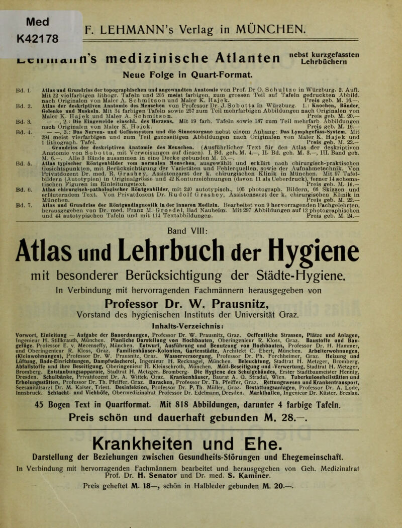 Med K42178 F. LEHMANN’s Verlag in MÜNCHEN i~ciiMiann's medizinische Atlanten neb^Äarfen Neue Folge in Quart-Format. Bd. 1. Atlas und Grundriss der topographischen und angewandten Anatomie von Prof. Dr O. Schultzo in Würzburg. 2. Aufl. Mit 22 vielfarbigen lithogr. Tafeln und 205 meist farbigen, zum grossen Teil auf Tafeln gedruckten Abbild, nach Originalen von Maler A. Schmitson und Maler K. Hajek. Preis geb. M. 16.—. Bd. 2. Atlas der deskriptiven Anatomie des Mengeheu von Professor Dr. J. S ob otta in WUrzburg. 1.: Knochen, Bänder, Gelenke und Muskeln. Mit 34 farbigen Tafeln sowie 257 zum Toil mehrfarbigen Abbildungen nach Originalen von Maler K. Hajek und Maler A. Schmitson. Preis geb. M. 20.— Bd. 3. .2.: Die Eingeweide eiuschl. des Herzens. Mit 19 färb. Tafeln sowio 187 zum Toil mehrfarb Abbildungen nach Originalen von Maler K. Hajek. Preis geb. M. 16.— Bd. 4. ,3.: Das Nerven- und Gefässsystein und die Sinnesorgane nebst einem Anhang: Das Lymphgefäss-System. Mit 294 meist vierfarbigen und zum Teil ganzseitigen Abbildungen nach Originalen von Maler K. Hajek und 1 lithograph. Tafel. Preis geb. M. 22.— Grundriss der deskriptiven Anatomie des Menschen. (Ausführlicher Text für den Atlas der deskriptiven Anatomio von Sobotta, mit Vorweisungen auf diesen). I. Bd. geh. M. 4.—, II. Bd. geh. M. 3.—, III. Band geh. M. 6.—. Alle 3 Bände zusammen in eine Decke gebunden M. 15.—. Bd. 5. Atlas typischer Röntgenbilder vom normalen Menschen, ausgewählt und erklärt naoh chirurgisch-praktischen Gesichtspunkten, mit Berücksichtigung der Varietäten und Fehlerquellen, sowie der Aufnahmetechnik. Von Privatdozent Dr. med. R. Grashey, Assistenzarzt der k. chirurgischen Klinik in München. Mit 97 Tafel- bildern (Autotypien) in Originalgrösse und 42 Konturzeiohnungen (davon 11 als Ueberdruck), ferner 14 schema- tischen Figuren im Einleitungstext. Preis geb. M. 16.— Bd. 6. Atlas chirurgisch-pathologischer Köntgenbilder, mit 240 autotypisch., 105 photograpb. Bildern, 66 Skizzen und erläuterndem Text. Von Privatdozent Dr. Rudolf Grashey, Assistenzarzt der k. chirurgischen Klinik in München. Preis geb. M. 22.— Bd. 7. Atlas und Grundriss der Röntgendiagnostik in der inueren Medizin. Bearbeitet von 9 hervorragenden Fachgelehrten, herausgegeben von Dr. med. Franz M. Groedel, Bad Nauheim. Mit 297 Abbildungen auf 12 photographischen und 44 autotypischeu Tafeln und mit 114 Textabbildungen. Preis geb. M. 24.— Band VIII: Atlas und Lehrbuch der Hygiene mit besonderer Berücksichtigung der Städte-Hygiene. In Verbindung mit hervorragenden Fachmännern herausgegeben von Professor Dr. W. Prausnitz, Vorstand des hygienischen Instituts der Universität Graz. Inhalts-Verzeichnis: Vorwort, Einleitung — Aufgabe der Bauordnungen, Professor Dr. W. Prausnitz, Graz. Oeffentliche Strassen, Plätze und Anlagen, Ingenieur H. Stillkrauth, München. Planliche Darstellung von Hochbauten, Oberingenieur R. Kloss, Graz. Baustoffe und Bau- gefüge, Professor E. v. Mecenseffy, München. Entwurf, Ausführung und Benutzung von Hochbauten, Professor Dr. H. Hammer, und Oberingenieur R. Kloss, Graz. Familienhäuser-Kolonien, Gartenstädte, Architekt C. Ebert, München. Arbeiterwohnungen, (Kleinwohnungen), Professor Dr. W. Prausnitz, Graz. Wasserversorgung, Professor Dr. Ph. Forchheimer, Graz. Heizung und Lüftung, Bade-Einrichtungen, Dampfwäscherei, Ingenieur H. Recknagel, München. Beleuchtung, Stadtrat H. Metzger, Bromberg. Abfallstoffe und ihre Beseitigung, Oberingenieur H. Kleinschroth, München. Müll-Beseitigung und -Verwertung, Stadtrat H. Metzger, Bromberg. Enlstaubungsapparate, Stadtrat H. Metzger, Bromberg. Die Hygiene des Schulgebäudes, Erster Stadtbaumeister Hennig, Dresden. Schulbänke, Privatdozent Dr. A. Wittek, Graz. Krankenhäuser, Baurat A. G. Stradal, Wien. Tuberkuloseheilstätten und Erholungsstätten, Professor Dr. Th. Pfeiffer, Graz. Baracken, Professor Dr. Th. Pfeiffer, Graz. Rettungswesen und Krankentransport, Seesanitätsarzt Dr. M. Kaiser, Triest. Desinfektion, Professor Dr. P. Th. Müller, Graz. Bestattungsanlagen, Professor Dr. A. Lode, Innsbruck. Schlacht- und Viehhöfe, Obermedizinalrat Professor Dr. Edelmann, Dresden. Markthallen, Ingenieur Dr. Küster. Breslau. 45 Bogen Text in Quartformat. Mit 818 Abbildungen, darunter 4 farbige Tafeln. Preis schön und dauerhaft gebunden M. 28.—. Krankheiten und Ehe. Darstellung der Beziehungen zwischen Gesundheits-Störungen und Ehegemeinschaft. ln Verbindung mit hervorragenden Fachmännern bearbeitet und herausgegeben von Geh. Medizinalrat Prof. Dr. H. Senator und Dr. med. S. Kammer. Preis geheftet M. 18—, schön in Halbleder gebunden M. 20.—.