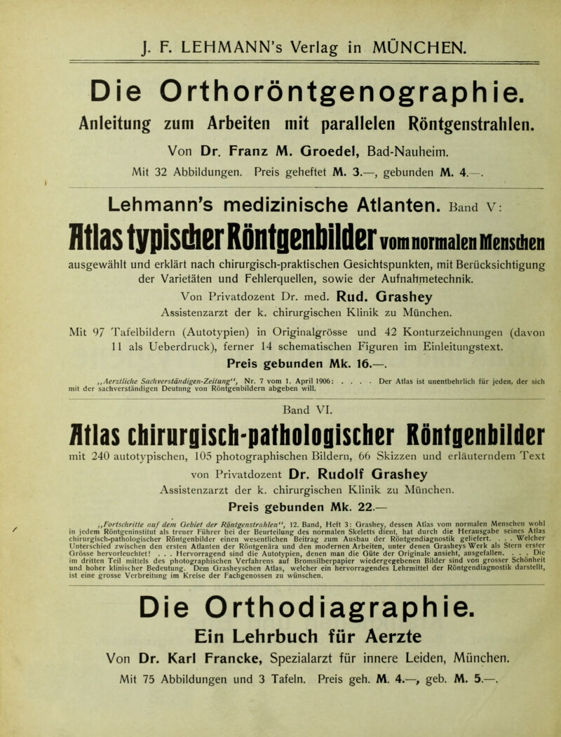 Die Orthoröntgenographie. Anleitung zum Arbeiten mit parallelen Röntgenstrahlen. Von Dr. Franz M. Groedel, Bad-Nauheim. Mit 32 Abbildungen. Preis geheftet M. 3.—, gebunden M. 4.—. Lehmann’s medizinische Atlanten. Band V: Jltlastypls(!ierRöntgenbllilerv.ni,.rinaienrit»sd.tii ausgewählt und erklärt nach chirurgisch-praktischen Gesichtspunkten, mit Berücksichtigung der Varietäten und Fehlerquellen, sowie der Aufnahmetechnik. Von Privatdozent Dr. med. Rud. Grashey Assistenzarzt der k. chirurgischen Klinik zu München. Mit 97 Tafelbildern (Autotypien) in Originalgrösse und 42 Konturzeichnungen (davon 11 als Ueberdruck), ferner 14 schematischen Figuren im Einleitungstext. Preis gebunden Mk. 16.—. ,,Aerztliche Sachverständigen-Zeitung, Nr. 7 vom 1. April 1906: .... Der Atlas ist unentbehrlich für jeden, der sich mit der sachverständigen Deutung von Röntgenbildern abgeben will. Band VI. Atlas chirurgisch-pathologischer Röntgenbilder mit 240 autotypischen, 105 photographischen Bildern, 66 Skizzen und erläuterndem Text von Privatdozent Dr. Rudolf Grashey Assistenzarzt der k. chirurgischen Klinik zu München. Preis gebunden Mk. 22.— ,,Fortschritte nuf dem Gebiet der Röntgenstrahlen, 12. Band, Heft 3: Orashey, dessen Atlas vom normalen Menschen wohl in jedem Röntgeninstitut als treuer Führer bei der Beurteilung des normalen Skeletts dient, hat durch die Herausgabe seines Atlas chirurgisch-pathologischer Röntgenbilder einen wesentlichen Beitrag zum Ausbau der Röntgendiagnostik geliefert. . . . Welcher Unterschied zwischen den ersten Atlanten der Röntgenära und den modernen Arbeiten, unter denen Grasheys Werk als Stern erster Grösse hervorleuchtet! . . . Hervorragend sind die Autotypien, denen man die Güte der Originale ansieht, ausgefallen. . . . Die im dritten Teil mittels des photographischen Verfahrens auf Bromsilberpapier wiedergegebenen Bilder sind von grosser Schönheit und hoher klinischer Bedeutung. Dem Grasheyschen Atlas, welcher ein hervorragendes Lehrmittel der Röntgendiagnostik darstellt, ist eine grosse Verbreitung im Kreise der Fachgenossen zu wünschen. Die Orthodiagraphie. Ein Lehrbuch für Aerzte Von Dr. Karl Francke, Spezialarzt für innere Leiden, München. Mit 75 Abbildungen und 3 Tafeln. Preis geh. M. 4.—> geb. M. 5.—.