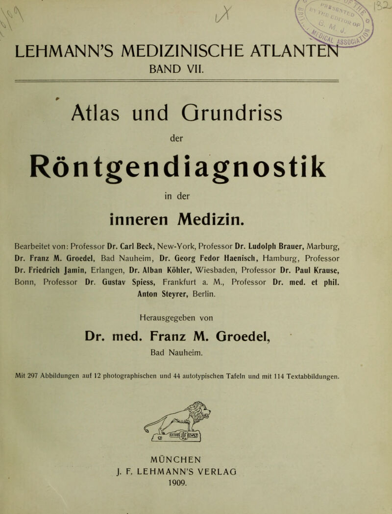 LEHMANN’S MEDIZINISCHE ATLA] 1/ .x^v |Si BAND VII. Atlas und Grundriss der Röntgendiagnostik Bearbeitet von: Professor Dr. Carl Beck, New-York, Professor Dr. Ludolph Brauer, Marburg, Dr. Franz M. Groedel, Bad Nauheim, Dr. Georg Fedor Haenisch, Hamburg, Professor Dr. Friedrich Jamin, Erlangen, Dr. Alban Köhler, Wiesbaden, Professor Dr. Paul Krause, Bonn, Professor Dr. Gustav Spiess, Frankfurt a. M., Professor Dr. med. et phil. Anton Steyrer, Berlin. Mit 297 Abbildungen auf 12 photographischen und 44 autotypischen Tafeln und mit 114 Textabbildungen. in der inneren Medizin. Herausgegeben von Dr. med. Franz M. Groedel, Bad Nauheim. MÜNCHEN J. F. LEHMANN’S VERLAG 1909.