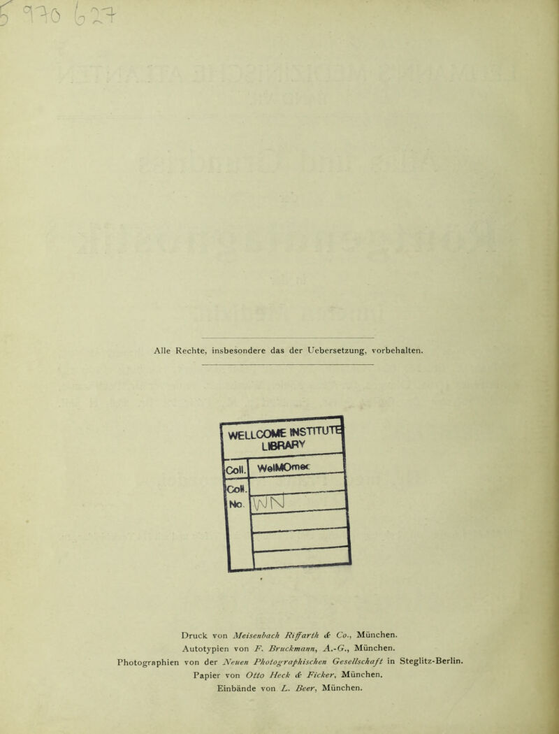 Alle Rechte, insbesondere das der Uebersetzung, Vorbehalten. Photographien F WELLCOME INSTITUTE LIBRARY ICoM. WelMOn** {Colt. INo | WK Zl zzzzzj Druck von Meisenbach Riffarth d Co., München. Autotypien von F. Bruchmann, A.-G., München, von der Neuen Photographischen Gesellschaft in Steglitz-Berlin. Papier von Otto Heck d Ficker, München. Einbände von L. Beer, München.