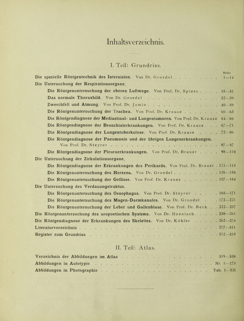 Inhaltsverzeichnis. I. Teil: Grundriss. Seite Die spezielle Röntgentechnik des Internisten. Von Dr. Groedel 1 —14 Die Untersuchung der Respirationsorgane. Die Röntgenuntersuchung der oberen Luftwege. Von Prof. Dr. Spiess .... 15—31 Das normale Thoraxbild. Von Dr. Groedel 32—39 Zwerchfell und Atmung. Von Prof. Dr. Jamin .... 40—59 Die Röntgenuntersuchung der Trachea. Von Prof. Dr. Krause 60-63 Die Röntgendiagnose der Mediastinal- und Lungentumoren. Von Prof. Dr. Krause 64—66 Die Röntgendiagnose der Bronchialerkrankungen. Von Prof. Dr. Krause . . . 6/—71 Die Röntgendiagnose der Lungentuberkulose. Von Prof. Dr. Krause .... 72—86 Die Röntgendiagnose der Pneumonie und der übrigen Lungenerkrankungen. Von Prof. Dr. Steyrer 87—97 Die Röntgendiagnose der Pleuraerkrankungen. Von Prof. Dr. Brauer . . . . 98—110 Die Untersuchung der Zirkulationsorgane. Die Röntgendiagnose der Erkrankungen des Perikards. Von Prof. Dr. Brauer . 111 —115 Die Röntgenuntersuchung des Herzens. Von Dr. Groedel 116—156 Die Röntgenuntersuchung der Gefässe. Von Prof. Dr. Krause 157—164 Die Untersuchung des Verdauungstraktus. Die Röntgenuntersuchung des Oesophagus. Von Prof. Dr. Steyrer 165—171 Die Röntgenuntersuchung des Magen-Darmkanales. Von Dr. Groedel . . 172—221 Die Röntgenuntersuchung der Leber und Gallenblase. Von Prof. Dr. Beck . . 222— 237 Die Röntgenuntersuchung des uropoetischen Systems. Von Dr. Haenisch 238—261 Die Röntgendiagnose der Erkrankungen des Skelettes. Von Dr. Köhler 262—276 Literaturverzeichnis 277—311 Register zum Grundriss . 312—318 II. Teil: Atlas. Verzeichnis der Abbildungen im Atlas 319—338 Abbildungen in Autotypie Nr. 1 —173 Abbildungen in Photographie Tab. I—XII