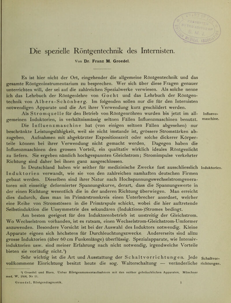 AS'o Die spezielle Röntgentechnik des Internisten. Von Dr. Franz M. Groedel. Es ist hier nicht der Ort, eingehender die allgemeine Röntgentechnik und das gesamte Röntgeninstrumentarium zu besprechen. Wer sich über diese Fragen genauer unterrichten will, der sei auf die zahlreichen Spezialwerke verwiesen. Als solche nenne ich das Lehrbuch der Röntgenlehre von Gocht und das Lehrbuch der Röntgen- technik von Albers-Schönberg. Im folgenden sollen nur die für den Internisten notwendigen Apparate und die Art ihrer Verwendung kurz geschildert werden. Als S t r o m q u e 11 e für den Betrieb von Röntgenröhren wurden bis jetzt im all- Influenz- gemeinen Induktorien, in verhältnismässig seltnen Fällen Influenzmaschinen benutzt, maschine. Die Influenzmaschine hat (von einigen seltnen Fällen abgesehen) nur beschränkte Leistungsfähigkeit, weil sie nicht imstande ist, grössere Stromstärken ab- zugeben. Aufnahmen mit abgekürzter Expositionszeit oder solche dickerer Körper- teile können bei ihrer Verwendung nicht gemacht werden. Dagegen haben die Influenzmaschinen den grossen Vorteil, ein qualitativ wirklich ideales Röntgenlicht zu liefern. Sie ergeben nämlich hochgespannten Gleichstrom; Stromimpulse verkehrter Richtung sind daher bei ihnen ganz ausgeschlossen. In Deutschland haben wir seither für medizinische Zwecke fast ausschliesslich Induktorien. Induktorien verwandt, wie sie von den zahlreichen namhaften deutschen Firmen gebaut werden. Dieselben sind ihrer Natur nach Hochspannungswechselstromgenera- toren mit einseitig deformierter Spannungskurve, derart, dass die Spannungswerte in der einen Richtung wesentlich die in der anderen Richtung überwiegen. Man erreicht dies dadurch, dass man im Primärstromkreis einen Unterbrecher anordnet, welcher eine Reihe von Stromstössen in die Primärspule schickt, wobei die hier auftretende Selbstinduktion die Unsymmetrie des sekundären (Induktions-)Stromes bedingt. Am besten geeignet für den Induktorenbetrieb ist unstreitig der Gleichstrom. Wo Wechselstrom vorhanden, ist es ratsam, einen Wechselstrom-Gleichstrom-Umformer anzuwenden. Besondere Vorsicht ist bei der Auswahl des Induktors notwendig. Kleine Apparate eignen sich höchstens für Durchleuchtungszwecke. Andererseits sind allzu grosse Induktorien (über 60 cm Funkenlänge) überflüssig. Spezialapparate, wie Intensiv- induktorien usw. sind meiner Erfahrung nach nicht notwendig, irgendwelche Vorteile bieten sie vorläufig nicht.1) Sehr wichtig ist die Art und Ausstattung der Schaltvorrichtungen. Jede Schaltvor- vollkommene Einrichtung besitzt heute die sog. Walterschaltung — veränderliche richtungen. *) Groedel und Horn. Ueber Röntgenmomentaufnahmen mit den seither gebräuchlichen Apparaten. Münchner med. W. 1908, Nr 11.