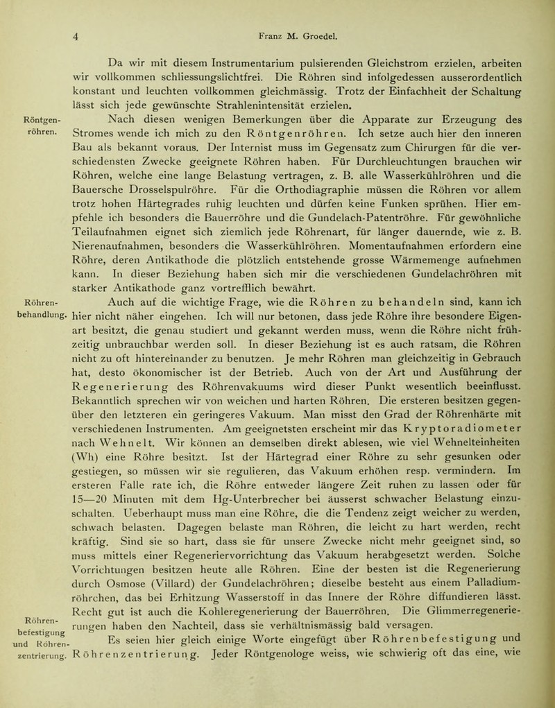 Röntgen- röhren. Röhren- behandlung. Röhren- befestigung und Röhren- zentrierung. Da wir mit diesem Instrumentarium pulsierenden Gleichstrom erzielen, arbeiten wir vollkommen schliessungslichtfrei. Die Röhren sind infolgedessen ausserordentlich konstant und leuchten vollkommen gleichmässig. Trotz der Einfachheit der Schaltung lässt sich jede gewünschte Strahlenintensität erzielen. Nach diesen wenigen Bemerkungen über die Apparate zur Erzeugung des Stromes wende ich mich zu den Röntgenröhren. Ich setze auch hier den inneren Bau als bekannt voraus. Der Internist muss im Gegensatz zum Chirurgen für die ver- schiedensten Zwecke geeignete Röhren haben. Für Durchleuchtungen brauchen wir Röhren, welche eine lange Belastung vertragen, z. B. alle Wasserkühlröhren und die Bauersche Drosselspulröhre. Für die Orthodiagraphie müssen die Röhren vor allem trotz hohen Härtegrades ruhig leuchten und dürfen keine Funken sprühen. Hier em- pfehle ich besonders die Bauerröhre und die Gundelach-Patentröhre. Für gewöhnliche Teilaufnahmen eignet sich ziemlich jede Röhrenart, für länger dauernde, wie z. B. Nierenaufnahmen, besonders die Wasserkühlröhren. Momentaufnahmen erfordern eine Röhre, deren Antikathode die plötzlich entstehende grosse Wärmemenge aufnehmen kann. In dieser Beziehung haben sich mir die verschiedenen Gundelachröhren mit starker Antikathode ganz vortrefflich bewährt. Auch auf die wichtige Frage, wie die Röhren zu behandeln sind, kann ich hier nicht näher eingehen. Ich will nur betonen, dass jede Röhre ihre besondere Eigen- art besitzt, die genau studiert und gekannt werden muss, wenn die Röhre nicht früh- zeitig unbrauchbar werden soll. In dieser Beziehung ist es auch ratsam, die Röhren nicht zu oft hintereinander zu benutzen. Je mehr Röhren man gleichzeitig in Gebrauch hat, desto ökonomischer ist der Betrieb. Auch von der Art und Ausführung der Regenerierung des Röhrenvakuums wird dieser Punkt wesentlich beeinflusst. Bekanntlich sprechen wir von weichen und harten Röhren. Die ersteren besitzen gegen- über den letzteren ein geringeres Vakuum. Man misst den Grad der Röhrenhärte mit verschiedenen Instrumenten. Am geeignetsten erscheint mir das Kryptoradiometer nach Wehn eit. Wir können an demselben direkt ablesen, wie viel Wehnelteinheiten (Wh) eine Röhre besitzt. Ist der Härtegrad einer Röhre zu sehr gesunken oder gestiegen, so müssen wir sie regulieren, das Vakuum erhöhen resp. vermindern. Im ersteren Falle rate ich, die Röhre entweder längere Zeit ruhen zu lassen oder für 15—20 Minuten mit dem Hg-Unterbrecher bei äusserst schwacher Belastung einzu- schalten. Ueberhaupt muss man eine Röhre, die die Tendenz zeigt weicher zu werden, schwach belasten. Dagegen belaste man Röhren, die leicht zu hart werden, recht kräftig. Sind sie so hart, dass sie für unsere Zwecke nicht mehr geeignet sind, so muss mittels einer Regeneriervorrichtung das Vakuum herabgesetzt werden. Solche Vorrichtungen besitzen heute alle Röhren. Eine der besten ist die Regenerierung durch Osmose (Villard) der Gundelachröhren; dieselbe besteht aus einem Palladium- röhrchen, das bei Erhitzung Wasserstoff in das Innere der Röhre diffundieren lässt. Recht gut ist auch die Kohleregenerierung der Bauerröhren. Die Glimmerregenerie- rungen haben den Nachteil, dass sie verhältnismässig bald versagen. Es seien hier gleich einige Worte eingefügt über Röhrenbefestigung und Röhren Zentrierung. Jeder Röntgenologe weiss, wie schwierig oft das eine, wie