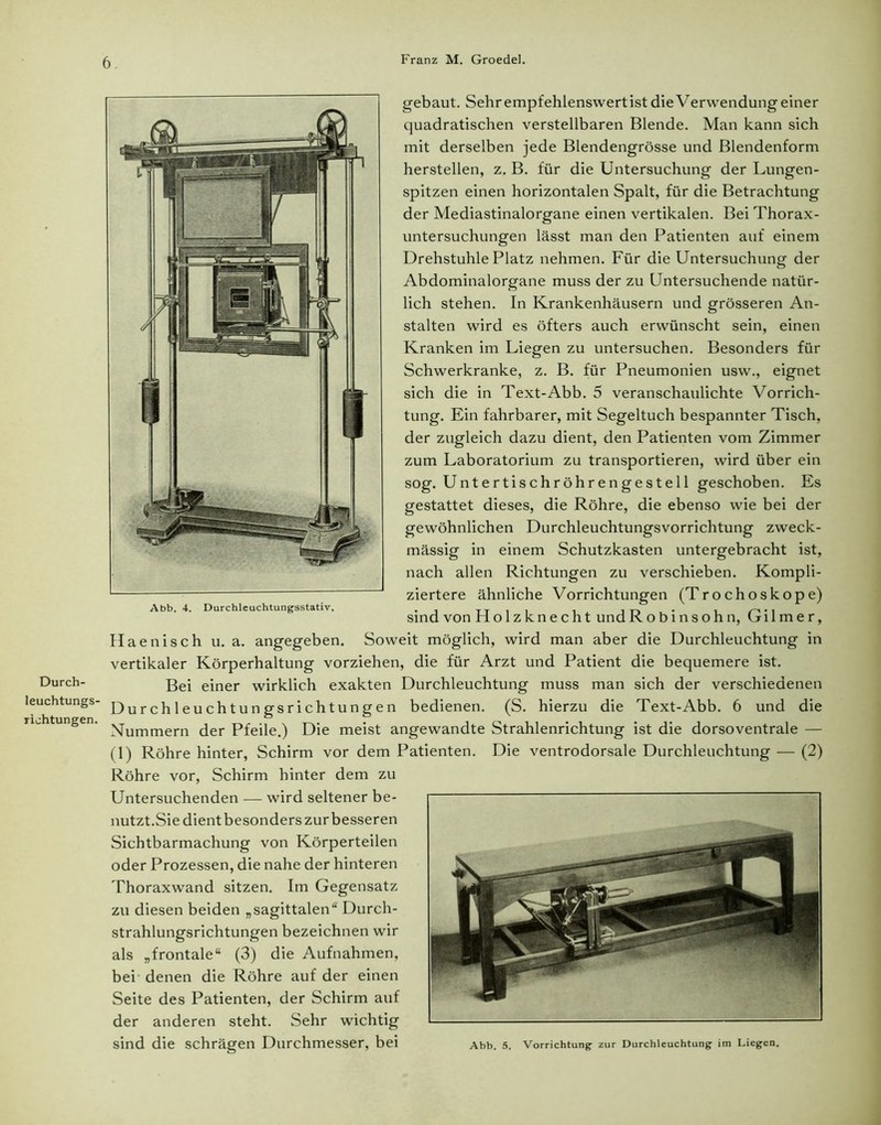 Durch- leuchtungs- riohtungen. 6 Franz M. Groedel. gebaut. Sehrempfehlenswertist die Verwendung einer quadratischen verstellbaren Blende. Man kann sich mit derselben jede Blendengrösse und Blendenform herstellen, z. B. für die Untersuchung der Lungen- spitzen einen horizontalen Spalt, für die Betrachtung der Mediastinalorgane einen vertikalen. Bei Thorax- untersuchungen lässt man den Patienten auf einem Drehstuhle Platz nehmen. Für die Untersuchung der Abdominalorgane muss der zu Untersuchende natür- lich stehen. In Krankenhäusern und grösseren An- stalten wird es öfters auch erwünscht sein, einen Kranken im Liegen zu untersuchen. Besonders für Schwerkranke, z. B. für Pneumonien usw., eignet sich die in Text-Abb. 5 veranschaulichte Vorrich- tung. Ein fahrbarer, mit Segeltuch bespannter Tisch, der zugleich dazu dient, den Patienten vom Zimmer zum Laboratorium zu transportieren, wird über ein sog. Untertischröhrengestell geschoben. Es gestattet dieses, die Röhre, die ebenso wie bei der gewöhnlichen Durchleuchtungsvorrichtung zweck- mässig in einem Schutzkasten untergebracht ist, nach allen Richtungen zu verschieben. Kompli- ziertere ähnliche Vorrichtungen (Trochoskope) sind von Holz knecht undRobinsohn, Gil me r, Haenisch u. a. angegeben. Soweit möglich, wird man aber die Durchleuchtung in vertikaler Körperhaltung vorziehen, die für Arzt und Patient die bequemere ist. Bei einer wirklich exakten Durchleuchtung muss man sich der verschiedenen Durchleuchtungsrichtungen bedienen. (S. hierzu die Text-Abb. 6 und die Nummern der Pfeile.) Die meist angewandte Strahlenrichtung ist die dorsoventrale — (1) Röhre hinter, Schirm vor dem Patienten. Die ventrodorsale Durchleuchtung — (2) Röhre vor, Schirm hinter dem zu Untersuchenden — wird seltener be- nutzt.Sie dient besonders zur besseren Sichtbarmachung von Körperteilen oder Prozessen, die nahe der hinteren Thoraxwand sitzen. Im Gegensatz zu diesen beiden „sagittalen“ Durch- strahlungsrichtungen bezeichnen wir als „frontale“ (3) die Aufnahmen, bei denen die Röhre auf der einen Seite des Patienten, der Schirm auf der anderen steht. Sehr wichtig