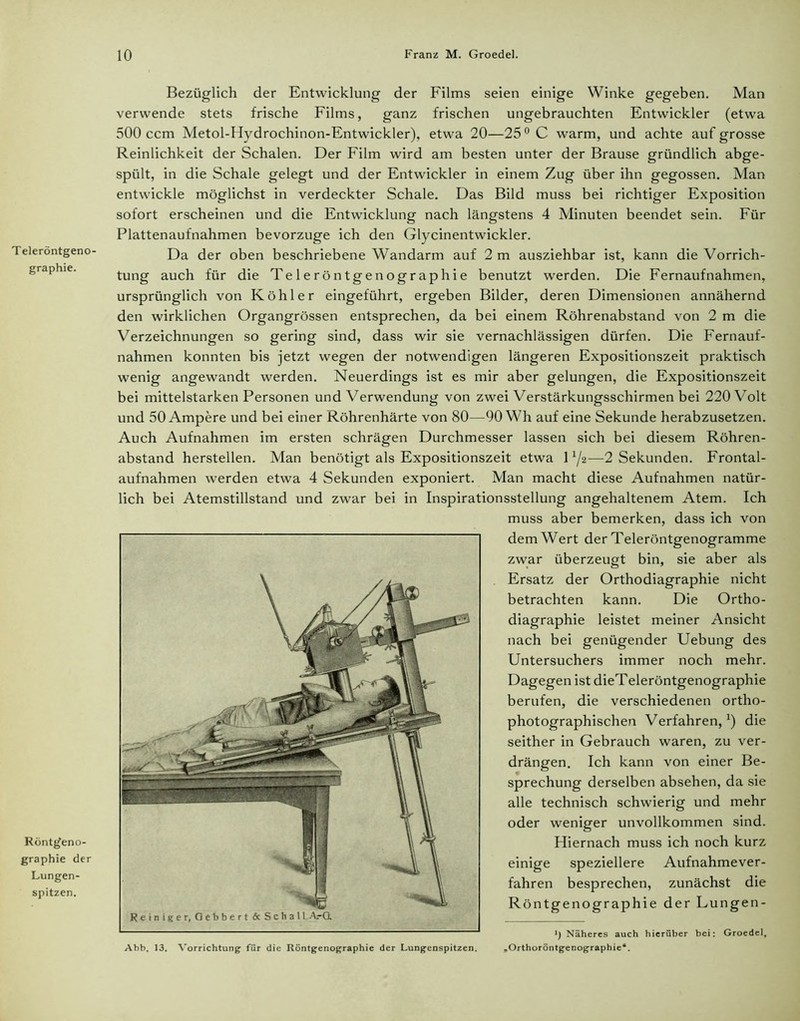 Teleröntgeno- graphie. Röntffeno- graphie der Lungen- spitzen. Bezüglich der Entwicklung der Films seien einige Winke gegeben. Man verwende stets frische Films, ganz frischen ungebrauchten Entwickler (etwa 500 ccm Metol-Hydrochinon-Entwickler), etwa 20—25 °C warm, und achte auf grosse Reinlichkeit der Schalen. Der Film wird am besten unter der Brause gründlich abge- spült, in die Schale gelegt und der Entwickler in einem Zug über ihn gegossen. Man entwickle möglichst in verdeckter Schale. Das Bild muss bei richtiger Exposition sofort erscheinen und die Entwicklung nach längstens 4 Minuten beendet sein. Für Plattenaufnahmen bevorzuge ich den Glycinentwickler. Da der oben beschriebene Wandarm auf 2 m ausziehbar ist, kann die Vorrich- tung auch für die Teleröntgenographie benutzt werden. Die Fernaufnahmen, ursprünglich von Köhler eingeführt, ergeben Bilder, deren Dimensionen annähernd den wirklichen Organgrössen entsprechen, da bei einem Röhrenabstand von 2 m die Verzeichnungen so gering sind, dass wir sie vernachlässigen dürfen. Die Fernauf- nahmen konnten bis jetzt wegen der notwendigen längeren Expositionszeit praktisch wenig angewandt werden. Neuerdings ist es mir aber gelungen, die Expositionszeit bei mittelstarken Personen und Verwendung von zwei Verstärkungsschirmen bei 220 V olt und 50 Ampere und bei einer Röhrenhärte von 80—90 Wh auf eine Sekunde herabzusetzen. Auch Aufnahmen im ersten schrägen Durchmesser lassen sich bei diesem Röhren- abstand herstellen. Man benötigt als Expositionszeit etwa 11/z—2 Sekunden. Frontal- aufnahmen werden etwa 4 Sekunden exponiert. Man macht diese Aufnahmen natür- lich bei Atemstillstand und zwar bei in Inspirationsstellung angehaltenem Atem. Ich muss aber bemerken, dass ich von dem Wert der Teleröntgenogramme zwar überzeugt bin, sie aber als Ersatz der Orthodiagraphie nicht betrachten kann. Die Ortho- diagraphie leistet meiner Ansicht nach bei genügender Uebung des Untersuchers immer noch mehr. Dagegen ist dieTeleröntgenographie berufen, die verschiedenen ortho- photographischen Verfahren,1) die seither in Gebrauch waren, zu ver- drängen. Ich kann von einer Be- sprechung derselben absehen, da sie alle technisch schwierig und mehr oder weniger unvollkommen sind. Hiernach muss ich noch kurz einige speziellere Aufnahmever- fahren besprechen, zunächst die Rön Näheres auch hierüber bei: Groedel, Abb. 13. Vorrichtung- für die Röntgenographie der Lungenspitzen. „Orthoröntgenographie“. tgenographie der Lungen-