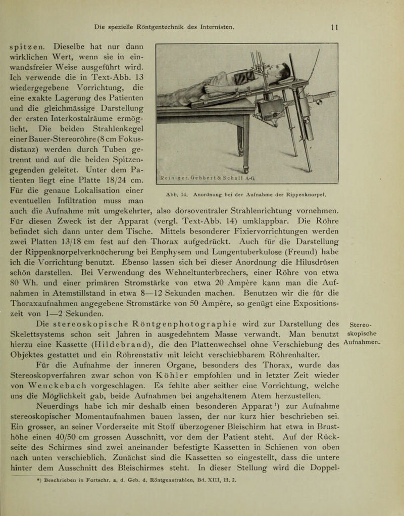 spitzen. Dieselbe hat nur dann wirklichen Wert, wenn sie in ein- wandsfreier Weise ausgeführt wird. Ich verwende die in Text-Abb. 13 wiedergegebene Vorrichtung, die eine exakte Lagerung des Patienten und die gleichmässige Darstellung der ersten Interkostalräume ermög- licht. Die beiden Strahlenkegel einer Bauer-Stereoröhre (8 cm Fokus- distanz) werden durch Tuben ge- trennt und auf die beiden Spitzen- gegenden geleitet. Unter dem Pa- tienten liegt eine Platte 18/24 cm. Für die genaue Lokalisation einer eventuellen Infiltration muss man auch die Aufnahme mit umgekehrter, also dorsoventraler Strahlenrichtung vornehmen. Für diesen Zweck ist der Apparat (vergl. Text-Abb. 14) umklappbar. Die Röhre befindet sich dann unter dem Tische. Mittels besonderer Fixiervorrichtungen werden zwei Platten 13/18 cm fest auf den Thorax aufgedrückt. Auch für die Darstellung der Rippenknorpelverknöcherung bei Emphysem und Lungentuberkulose (Freund) habe ich die Vorrichtung benutzt. Ebenso lassen sich bei dieser Anordnung die Hilusdrüsen schön darstellen. Bei Verwendung des Wehneltunterbrechers, einer Röhre von etwa 80 Wh. und einer primären Stromstärke von etwa 20 Ampere kann man die Auf- nahmen in Atemstillstand in etwa 8—12 Sekunden machen. Benutzen wir die für die Thoraxaufnahmen angegebene Stromstärke von 50 Ampere, so genügt eine Expositions- zeit von 1—2 Sekunden. Die stereoskopische Röntgenphotographie wird zur Darstellung des stereo- Skelettsystems schon seit Jahren in ausgedehntem Masse verwandt. Man benutzt skopische hierzu eine Kassette (Hildebrand), die den Plattenwechsel ohne Verschiebung des Aufnahmen Objektes gestattet und ein Röhrenstativ mit leicht verschiebbarem Röhrenhalter. Für die Aufnahme der inneren Organe, besonders des Thorax, wurde das Stereoskopverfahren zwar schon von Köhler empfohlen und in letzter Zeit wieder von Wenckebach vorgeschlagen. Es fehlte aber seither eine Vorrichtung, welche uns die Möglichkeit gab, beide Aufnahmen bei angehaltenem Atem herzustellen. Neuerdings habe ich mir deshalb einen besonderen Apparat*) zur Aufnahme stereoskopischer Momentaufnahmen bauen lassen, der nur kurz hier beschrieben sei. Ein grosser, an seiner Vorderseite mit Stoff überzogener Bleischirm hat etwa in Brust- höhe einen 40/50 cm grossen Ausschnitt, vor dem der Patient steht. Auf der Rück- seite des Schirmes sind zwei aneinander befestigte Kassetten in Schienen von oben nach unten verschieblich. Zunächst sind die Kassetten so eingestellt, dass die untere hinter dem Ausschnitt des Bleischirmes steht. In dieser Stellung wird die Doppel- !) Beschrieben in Fortschr. a. d. Geb. d. Röntgenstrahlen, Bd. XIII, H. 2.