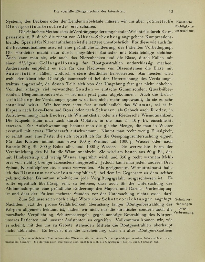 Systems, des Beckens oder der Lendenwirbelsäule müssen wir uns aber „künstliche Dichtigkeitsunterschiede“ erst schaffen. Die einfachste Methode istdieVerdrängungderumgebendenWeichteile durch Kom- pression, z. B. durch die zuerst von Alb ers- Schön b e rg angegebene Kompressions- blende. Speziell für Nierenaufnahmen ist die letztere unentbehrlich. Für diese wie auch für die Beckenaufnahmen usw. ist eine gründliche Entleerung des Patienten Vorbedingung. Die Harnleiter macht man durch eingeführte Katheder mit Metalleinlage sichtbar. Auch kann man sie, wie auch das Nierenbecken und die Blase, durch Füllen mit einer 5°/oigen Collargollösung für Röntgenstrahlen undurchlässig machen. Andererseits empfiehlt es sich für den Nachweis von Blasensteinen die Blase mit Sauerstoff zu füllen, wodurch erstere deutlicher hervortreten. Am meisten wird wohl der künstliche Dichtigkeitsunterschied bei der Untersuchung des Verdauungs- traktus angewandt, da dessen Teile sich von der Umgebung fast gar nicht abheben. Von den anfangs viel verwandten Sonden — einfache Gummisonden, Quecksilber- sonden, Bleigummisonden etc. — ist man jetzt ganz abgekommen. Auch die Luft- aufblähung der Verdauungsorgane wird fast nicht mehr angewandt, da sie zu sehr entstellend wirkt. Wir benützen jetzt fast ausschliesslich das Wismut, sei es in Kapseln nach Levy-Dorn und Boas oder nach Schwarz, als Gebäck nach Rieder, in Aufschwemmung nach Becher, als Wismutklistier oder als Riedersche Wismutmahlzeit. Die Kapseln kann man auch durch Oblaten, in die man 5 —10 g Bi. einschliesst, ersetzen. Zur Aufschwemmung benutzt man die gleiche Menge, die man in Wasser eventuell mit etwas Himbeersaft aufschwemmt. Nimmt man recht wenig Flüssigkeit, so erhält man eine Paste, die sich vortrefflich für die Oesophagusuntersuchung eignet. Für das Klistier nimmt man etwa 100 g Wismut auf 1000 g Wasser oder nach Kaestle 80 g Bi. 300 g Bolus alba und 1000 g Wasser. Die wertvollste Form der Verabreichung des Bi. ist die Wismutmahlzeit. Sie wird am besten aus 50 g Bi., das mit Himbeersirup und wenig Wasser angerührt wird, und 350 g recht warmem Mehl- brei von richtig breiiger Konsistenz hergestellt. Jedoch kann man jeden anderen Brei, Spinat, Kartoffelpüree etc. ebenso verwenden. Als geeignetstes Wismutpräparat habe ich das Bismutum carboni c um empfohlen x), bei dem im Gegensatz zu dem seither gebräuchlichen Bismutum subnitricum jede Vergiftungsgefahr ausgeschlossen ist. Es sollte eigentlich überflüssig sein, zu betonen, dass auch für die Untersuchung der Abdominalorgane eine gründliche Entleerung des Magens und Darmes Vorbedingung ist und dass der Patient mehrere Stunden vor der Untersuchung nichts essen darf. Zum Schlüsse seien noch einige Worte über Schutzvorrichtungen angefügt. Nachdem jetzt die grosse Gefährlichkeit übermässig langer Röntgenbestrahlung des Körpers allgemein bekannt ist, haben wir nicht nur die juristische sondern auch die moralische Verpflichtung, Schutzmassregeln gegen unnötige Bestrahlung des Körpers unseres Patienten und unserer Assistenten zu ergreifen. Vollkommen können wir, wie es scheint, mit den uns zu Gebote stehenden Mitteln die Röntgenstrahlen überhaupt nicht abblenden. Es beweist dies die Erscheinung, dass ein altes Röntgenexanthem *) Die verschiedenen Ersatzmittel des Wismuts, die in letzter Zeit vorgeschlajjen wurden, hahen sich mir nicht besonders bewährt. Sie dürften auch überflüssig sein, nachdem sich die Ungiftigkeit des Bi. carb. bestätigt hat. Künstliche Dichtigkeits- unterschiede. Schutzvor- richtungen gegen Verbrennung.