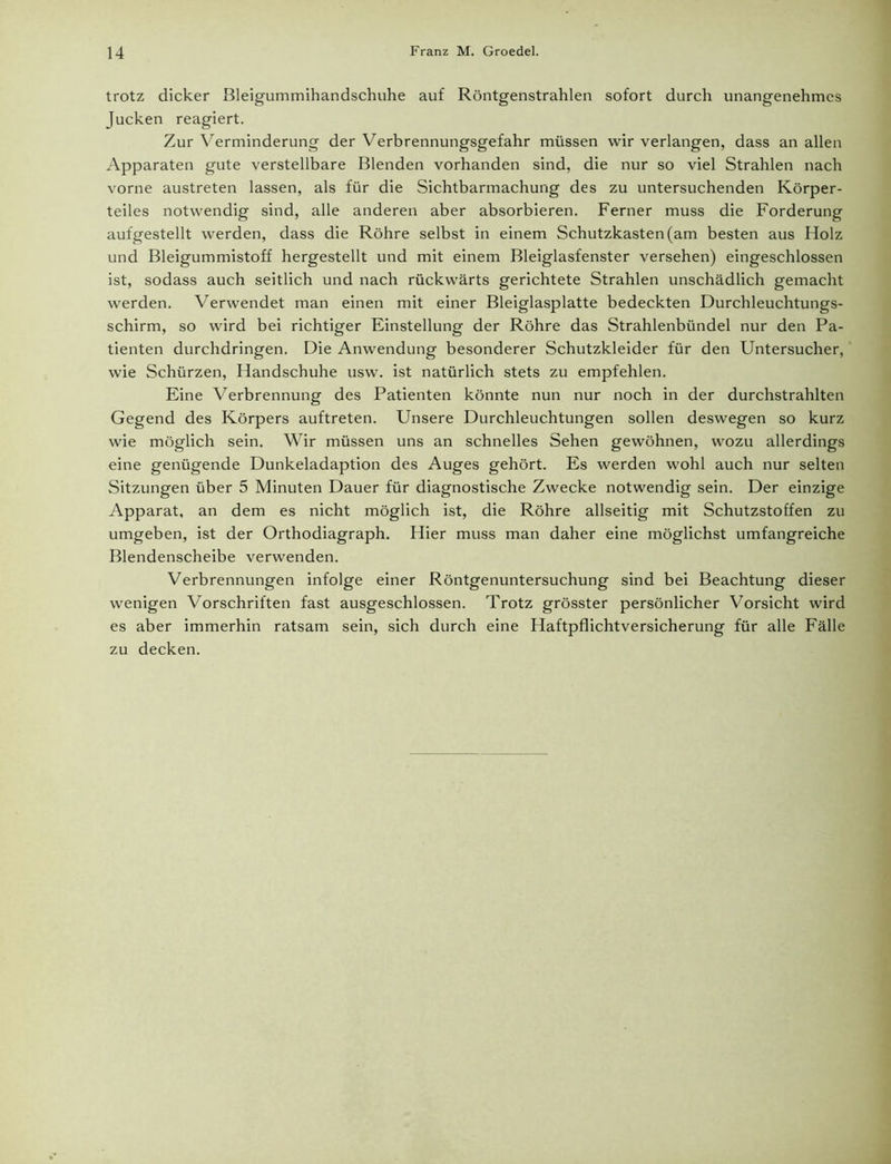 trotz dicker Bleigummihandschuhe auf Röntgenstrahlen sofort durch unangenehmes Jucken reagiert. Zur Verminderung der Verbrennungsgefahr müssen wir verlangen, dass an allen Apparaten gute verstellbare Blenden vorhanden sind, die nur so viel Strahlen nach vorne austreten lassen, als für die Sichtbarmachung des zu untersuchenden Körper- teiles notwendig sind, alle anderen aber absorbieren. Ferner muss die Forderung aufgestellt werden, dass die Röhre selbst in einem Schutzkasten (am besten aus Holz und Bleigummistoff hergestellt und mit einem Bleiglasfenster versehen) eingeschlossen ist, sodass auch seitlich und nach rückwärts gerichtete Strahlen unschädlich gemacht werden. Verwendet man einen mit einer Bleiglasplatte bedeckten Durchleuchtungs- schirm, so wird bei richtiger Einstellung der Röhre das Strahlenbündel nur den Pa- tienten durchdringen. Die Anwendung besonderer Schutzkleider für den Untersucher, wie Schürzen, Handschuhe usw. ist natürlich stets zu empfehlen. Eine Verbrennung des Patienten könnte nun nur noch in der durchstrahlten Gegend des Körpers auftreten. Unsere Durchleuchtungen sollen deswegen so kurz wie möglich sein. Wir müssen uns an schnelles Sehen gewöhnen, wozu allerdings eine genügende Dunkeladaption des Auges gehört. Es werden wohl auch nur selten Sitzungen über 5 Minuten Dauer für diagnostische Zwecke notwendig sein. Der einzige Apparat, an dem es nicht möglich ist, die Röhre allseitig mit Schutzstoffen zu umgeben, ist der Orthodiagraph. Hier muss man daher eine möglichst umfangreiche Blendenscheibe verwenden. Verbrennungen infolge einer Röntgenuntersuchung sind bei Beachtung dieser wenigen Vorschriften fast ausgeschlossen. Trotz grösster persönlicher Vorsicht wird es aber immerhin ratsam sein, sich durch eine Haftpflichtversicherung für alle Fälle zu decken.