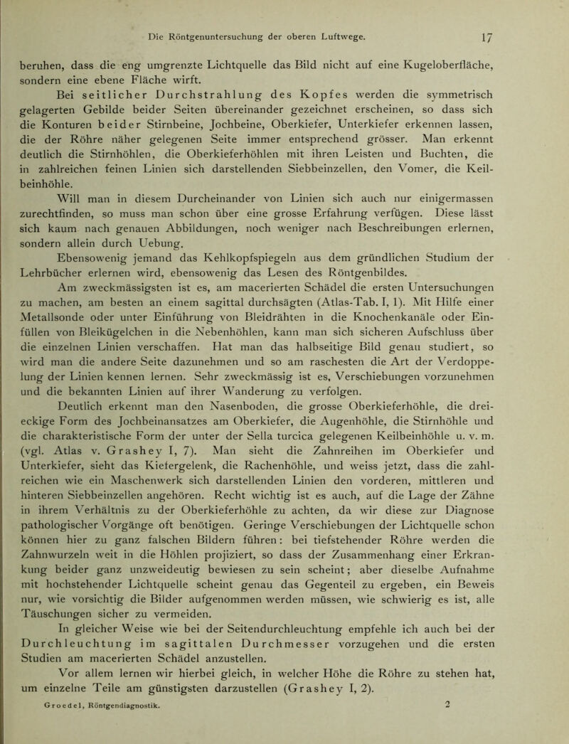 beruhen, dass die eng umgrenzte Lichtquelle das Bild nicht auf eine Kugeloberfläche, sondern eine ebene Fläche wirft. Bei seitlicher Durchstrahlung des Kopfes werden die symmetrisch gelagerten Gebilde beider Seiten übereinander gezeichnet erscheinen, so dass sich die Konturen beider Stirnbeine, Jochbeine, Oberkiefer, Unterkiefer erkennen lassen, die der Röhre näher gelegenen Seite immer entsprechend grösser. Man erkennt deutlich die Stirnhöhlen, die Oberkieferhöhlen mit ihren Leisten und Buchten, die in zahlreichen feinen Linien sich darstellenden Siebbeinzellen, den Vomer, die Keil- beinhöhle. Will man in diesem Durcheinander von Linien sich auch nur einigermassen zurechtfinden, so muss man schon über eine grosse Erfahrung verfügen. Diese lässt sich kaum nach genauen Abbildungen, noch weniger nach Beschreibungen erlernen, sondern allein durch Uebung. Ebensowenig jemand das Kehlkopfspiegeln aus dem gründlichen Studium der Lehrbücher erlernen wird, ebensowenig das Lesen des Röntgenbildes. Am zweckmässigsten ist es, am macerierten Schädel die ersten Untersuchungen zu machen, am besten an einem sagittal durchsägten (Atlas-Tab. I, 1). Mit Hilfe einer Metallsonde oder unter Einführung von Bleidrähten in die Knochenkanäle oder Ein- füllen von Bleikügelchen in die Nebenhöhlen, kann man sich sicheren Aufschluss über die einzelnen Linien verschaffen. Hat man das halbseitige Bild genau studiert, so wird man die andere Seite dazunehmen und so am raschesten die Art der Verdoppe- lung der Linien kennen lernen. Sehr zweckmässig ist es, Verschiebungen vorzunehmen und die bekannten Linien auf ihrer Wanderung zu verfolgen. Deutlich erkennt man den Nasenboden, die grosse Oberkieferhöhle, die drei- eckige Form des Jochbeinansatzes am Oberkiefer, die Augenhöhle, die Stirnhöhle und die charakteristische Form der unter der Sella turcica gelegenen Keilbeinhöhle u. v. m. (vgl. Atlas v. Grashey I, 7). Man sieht die Zahnreihen im Oberkiefer und Unterkiefer, sieht das Kiefergelenk, die Rachenhöhle, und weiss jetzt, dass die zahl- reichen wie ein Maschenwerk sich darstellenden Linien den vorderen, mittleren und hinteren Siebbeinzellen angehören. Recht wichtig ist es auch, auf die Lage der Zähne in ihrem Verhältnis zu der Oberkieferhöhle zu achten, da wir diese zur Diagnose pathologischer Vorgänge oft benötigen. Geringe Verschiebungen der Lichtquelle schon können hier zu ganz falschen Bildern führen: bei tiefstehender Röhre werden die Zahnwurzeln weit in die Höhlen projiziert, so dass der Zusammenhang einer Erkran- kung beider ganz unzweideutig bewiesen zu sein scheint; aber dieselbe Aufnahme mit hochstehender Lichtquelle scheint genau das Gegenteil zu ergeben, ein Beweis nur, wie vorsichtig die Bilder aufgenommen werden müssen, wie schwierig es ist, alle Täuschungen sicher zu vermeiden. In gleicher Weise wie bei der Seitendurchleuchtung empfehle ich auch bei der Durchleuchtung im sagittalen Durchmesser vorzugehen und die ersten Studien am macerierten Schädel anzustellen. Vor allem lernen wir hierbei gleich, in welcher Höhe die Röhre zu stehen hat, um einzelne Teile am günstigsten darzustellen (Grashey I, 2). Groedel, Röntgendiagnostik. 2