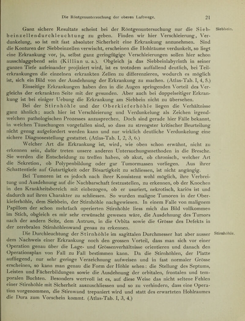 Ganz sichere Resultate scheint bei der Röntgenuntersuchung nur die Sieb- beinzelle ndurchleuchtung zu geben. Finden wir hier Verschleierung, Ver- dunkelung, so ist mit fast absoluter Sicherheit eine Erkrankung anzunehmen. Sind die Konturen der Siebbeinzellen verwischt, erscheinen die Hohlräume verdunkelt, so liegt eine Erkrankung vor, ja, selbst ganz geringfügige Verschleierungen sollen hier schon ausschlaggebend sein (Killian u. a.). Obgleich ja das Siebbeinlabyrinth in seiner ganzen Tiefe aufeinander projiziert wird, ist es trotzdem auffallend deutlich, bei Teil- erkrankungen die einzelnen erkrankten Zellen zu differenzieren, wodurch es möglich ist, sich ein Bild von der Ausdehnung der Erkrankung zu machen. (Atlas-Tab. I, 4, 5.) Einseitige Erkrankungen haben den in die Augen springenden Vorteil des Ver- gleichs der erkrankten Seite mit der gesunden. Aber auch bei doppelseitiger Erkran- kung ist bei einiger Uebung die Erkrankung am Siebbein nicht zu übersehen. Bei der Stirnhöhle und der Oberkieferhöhle liegen die Verhältnisse ganz ähnlich; auch hier ist Verschleierung und Verdunkelung als Zeichen irgend- welchen pathologischen Prozesses anzusprechen. Doch sind gerade hier Fälle bekannt, in welchen Täuschungen vorgefallen sind, so dass zu strengster kritischer Beurteilung nicht genug aufgefordert werden kann und nur wirklich deutliche Verdunkelung eine sichere Diagnosestellung gestattet. (Atlas-Tab. I, 2, 3, 6.) Welcher Art die Erkrankung ist, wird, wie oben schon erwähnt, nicht zu erkennen sein, dafür treten unsere anderen Untersuchungsrnethoden in die Bresche. Sie werden die Entscheidung zu treffen haben, ob akut, ob chronisch, welcher Art die Sekretion, ob Polypenbildung oder gar Tumormassen vorliegen. Aus ihrer Schattentiefe aut Gutartigkeit oder Bösartigkeit zu schliessen, ist nicht angängig. Bei Tumoren ist es jedoch nach ihrer Konsistenz wohl möglich, ihre Verbrei- tung und Ausdehnung auf die Nachbarschaft festzustellen, zu erkennen, ob der Knochen in den Krankheitsbereich mit einbezogen, ob er usuriert, nekrotisch, kariös ist und dadurch auf ihren Charakter zu schliessen. So wurden maligne Tumoren in der Ober- kieferhöhle, dem Siebbein, der Stirnhöhle nachgewiesen. In einem Falle von malignem Papillom der schon mehrfach operierten Stirnhöhle liess mich das Bild vollkommen im Stich, obgleich es mir sehr erwünscht gewesen wäre, die Ausdehnung des Tumors nach der andern Seite, dem Antrum, in die Orbita sowie die Grösse des Defekts in der zerebralen Stirnhöhlenwand genau zu erkennen. Die Durchleuchtung der Stirnhöhle im sagittalen Durchmesser hat aber ausser dem Nachweis einer Erkrankung noch den grossen Vorteil, dass man sich vor einer Operation genau über die Lage- und Grössenverhältnisse orientieren und danach den Operationsplan von Fall zu Fall bestimmen kann. Da die Stirnhöhlen, der Platte aufliegend, nur sehr geringe Verzeichnung aufweisen und in fast normaler Grösse erscheinen, so kann man genau die Form der Höhle sehen: die Stellung des Septums, Leisten und Fächerbildungen sowie die Ausdehnung der orbitalen, frontalen und tem- poralen Buchten. Besonders wertvoll ist es, auf diese Weise das nicht seltene Fehlen einer Stirnhöhle mit Sicherheit auszuschliessen und so zu verhindern, dass eine Opera- tion vorgenommen, die Stirnwand trepaniert wird und statt des erwarteten Hohlraumes die Dura zum Vorschein kommt. (Atlas-Tab. I, 3, 4.) Siebbein. Stirnhöhle.