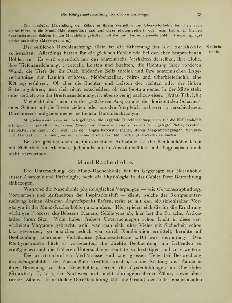 Zur speziellen Darstellung der Zähne in ihrem Verhältnis zur Oberkieferhöhle hat man auch kleine Films in die Mundhöhle eingeführt und auf diese photographiert, oder man hat einen kleinen fluoreszierenden Schirm in die Mundhöhle gehalten und das auf ihm entstehende Bild mit einem Spiegel direkt besichtigt (Macintyre u. a.). Der seitlichen Durchleuchtung allein ist die Erkennung der Keilbein höhle Vorbehalten. Allerdings haften ihr die gleichen Fehler wie bei den eben besprochenen Höhlen an. Es wird eigentlich nur das anatomische Verhalten derselben, ihre Höhe, ihre Tiefenausdehnung, eventuelle Leisten und Buchten, die Richtung ihrer vorderen Wand, die Tiefe der ihr Dach bildenden Sella turcica und ihre anatomischen Lage- verhältnisse zur Lamina cribrosa, Siebbeinzellen, Stirn- und Oberkieferhöhle eine Klärung erfahren. Ob aber die Buchten und Leisten der rechten oder der linken Seite angehören, lässt sich nicht entscheiden, ob das Septum genau in der Mitte steht oder seitlich wie die Breitenausdehnung, ist ebensowenig nachzuweisen. (Atlas-Tab. I, 8.) Vielleicht darf man aus der „stärkeren Ausprägung der horizontalen Schatten“ einen Schluss auf die Breite ziehen oder aus dem Vergleich mehrerer in verschiedenem Durchmesser aufgenommenen seitlichen Durchleuchtungen. Möglicherweise kann es noch gelingen, die sagittale Durchleuchtung auch für die Keilbeinhöhle erfolgreich zu gestalten, wenn man Momentaufnahmen auf eine unter das Kinn gelegte Platte, eventuell Filmplatte, vornimmt. Zur Zeit, bei der langen Expositionsdauer, stören Zungenbewegungen, Schluck- und Atemakt noch zu sehr, um ein annähernd scharfes Bild überhaupt erwarten zu dürfen. Bei der gewöhnlichen occipito-frontalen Aufnahme ist die Keilbeinhöhle kaum mit Sicherheit zu erkennen, jedenfalls nur in Ausnahmefällen und diagnostisch noch nicht verwertbar. Mund-Rachenhöhle. Die Untersuchung der Mund-Rachenhöhle hat im Gegensatz zur Nasenhöhle ausser Anatomie und Pathologie, noch die Physiologie in das Gebiet ihrer Betrachtung einbezogen. Während die Nasenhöhle physiologischen Vorgängen -—- wie Geruchsempfindung, Vorwärmen und Anfeuchten der Inspirationsluft — dient, welche der Röntgenunter- suchung keinen direkten Angriffspunkt liefern, steht es mit den physiologischen Vor- gängen in der Mund-Rachenhöhle ganz anders. Hier spielen sich die für die Ernährung wichtigen Prozesse des Beissens, Kauens, Sehlingens ab, hier hat die Sprache, Artiku- lation ihren Sitz. Wohl haben frühere Untersuchungen schon Licht in diese ver- wickelten Vorgänge gebracht, wohl war man sich über Vieles mit Sicherheit schon klar geworden, gar manches jedoch war durch Kombination ermittelt, beruhte auf Beobachtung anormaler Verhältnisse (Gaumendefekte z. B.) war Vermutung. Den Röntgenstrahlen blieb es Vorbehalten, die direkte Beobachtung am Lebenden zu ermöglichen und die früheren Untersuchungsresultate zu bestätigen und zu erweitern. Die anatomischen Verhältnisse sind zum grossen Teile bei Besprechung des Röntgenbildes der Nasenhöhle erwähnt worden, so die Stellung der Zähne in ihrer Beziehung zu den Nebenhöhlen, fernen die Cystenbildungen im Oberkiefer (Grashey II, 131), der Nachweis noch nicht durchgebrochener Zähne, sowie aber- rierter Zähne. In seitlicher Durchleuchtung fällt die Gestalt der heller erscheinenden Keilbein