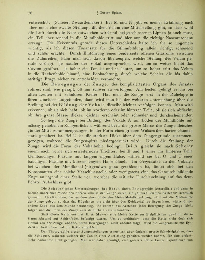entweicht“. (Scheier, Zwaardemaker.) Bei M und N gibt es meiner Erfahrung nach aber noch eine zweite Stellung, die dem Velum eine Mittelstellung gibt, so dass wohl die Luft durch die Nase entweichen wird und bei geschlossenen Lippen ja auch muss, ein Teil aber tönend in die Mundhöhle tritt und hier nun die richtige Nasenresonanz erzeugt. Die Erkenntnis gerade dieses Unterschiedes halte ich für so ungemein wichtig, als ich diesen Tonansatz für die Stimmbildung allein richtig, schonend und schön erachte. Durch Einführung eines beiderseits offenen Glasrohrs zwischen die Zahnreihem, kann man sich davon überzeugen, welche Stellung des Velum ge- rade vorliegt. Je nasaler der Vokal ausgesprochen wird, um so weiter bleibt das Cavum geöffnet. Je höher ein Ton ist und je lauter, um so höher tritt das Velum in die Rachenhöhle hinauf, eine Beobachtung, durch welche Scheier die bis dahin strittige Frage sicher zu entscheiden vermochte. Die Bewegungen der Zunge, des kompliziertesten Organs des Ansatz- rohres, sind, wie gesagt, oft nur schwer zu verfolgen. Am besten gelingt es uns bei alten Leuten mit zahnlosem Kiefer. Hat man die Zunge erst in der Ruhelage in ihren Umrissen aufgefunden, dann wird man bei der weiteren Untersuchung über die Stellung bei der Bi 1 dung der Vokale dieselbe leichter verfolgen können. Man wird erkennen, ob sie sich hebt, ob im vorderen oder im hinteren Teile, ob sie sich abflacht, ob ihre ganze Masse dicker, dichter erscheint oder schmäler und durchscheinender. So liegt die Zunge bei Bildung des Vokals A am Boden der Mundhöhle mit massig gehobenem Zungenrücken, während bei I die grosse Masse des Zungenfleisches „in der Mitte zusammengezogen, in der Form eines grossen Wulstes dem harten Gaumen stark genähert ist. Bei U ist die stärkste Dicke über dem Zungengrunde zusammen- gezogen, während die Zungenspitze niedergedrückt wird. Durch die Stellung der Zunge wird die Form der Vokalhöhle bedingt. Bei A gleicht sie nach Scheier einem nach vorne sich erweiternden Trichter, bei E und I einer im hinteren Teile kleinbauchigen Flasche mit langem engem Halse, während sie bei O und U einer bauchigen Flasche mit kurzem engem Halse ähnelt. Im Gegensätze zu den Vokalen bei welchen der Mundkanal 'nirgendwo ganz geschlossen ist, findet sich bei den Konsonanten eine solche Verschlussstelle oder wenigstens eine das Geräusch bildende Enge an irgend einer Stelle vor, worüber die seitliche Durchleuchtung auf das deut- lichste Aufschluss gibt Die S c h e i e r’schen Untersuchungen hat Barth durch Photographie kontrollieit und dazu in höchst sinnreicher Weise den oberen Umriss der Zunge durch ein „dünnes leichtes Kettch.cn“ kenntlich gemacht. Das Kettchen, das an dem einen Ende eine kleine Metallkugel trug, wird auf die Medianlinie der Zunge gelegt, so dass das Kügelchen bis dicht über den Kehldeckel zu liegen kam, während das andere Ende aus dem Munde heraushing. So konnte das Kettchen jeder Bewegung der Zunge leicht folgen und die Form der Zunge aufs deutlichste veranschaulichen. Statt dieses Kettchens hat E. A. Meyer eine kleine Kette aus Bleiplättchen gewählt, die in 8 mm Abstand auf Seidenfaden befestigt waren. Um zu verhindern, dass die Kette nicht doch sich einmal von der Zunge abhebe, ihren Bewegungen nicht absolut folge, wird die Zungenmitte mit Syn- detikon bestrichen und die Kette aufgeklebt. Der Photographie dieser Zungenstellungen erwuchsen aber dadurch grosse Schwierigkeiten, dass die Zeitdauer, während welcher der Ton in einer Ausatmung gehalten werden konnte, für eine ordent- liche Aufnahme nicht genügte. Man war daher genötigt, eine grössere Reihe kurzer Expositionen von