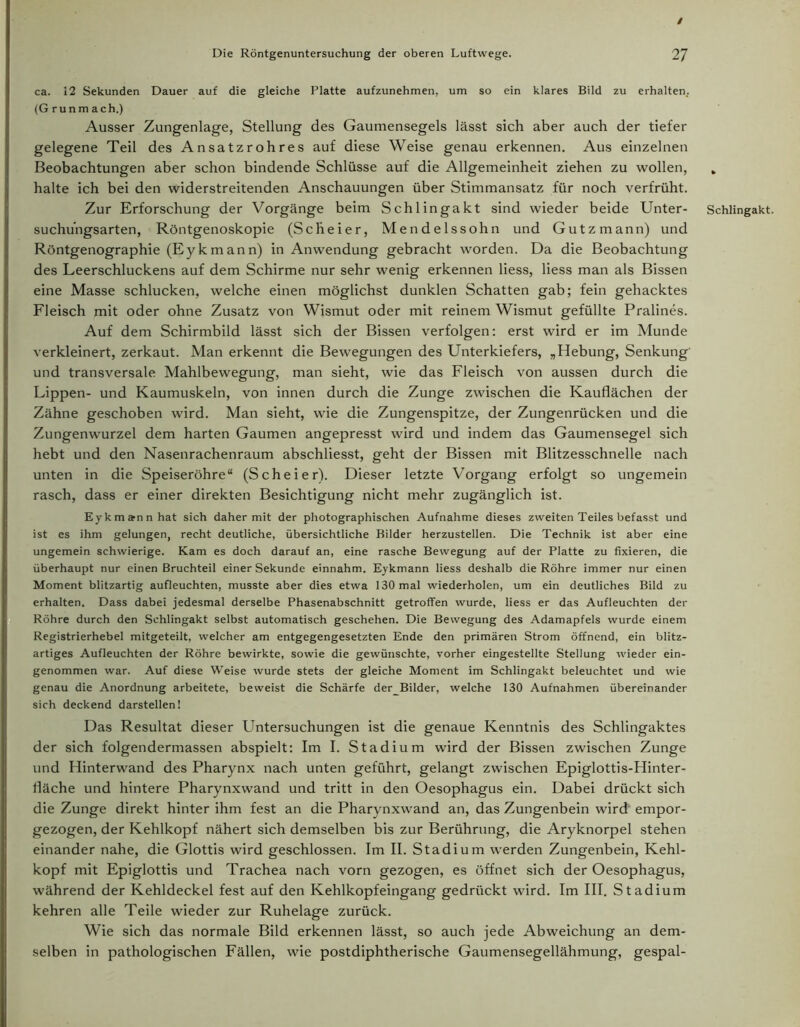 / Die Röntgenuntersuchung der oberen Luftwege. 27 ca. 12 Sekunden Dauer auf die gleiche Platte aufzunehmen, um so ein klares Bild zu erhalten, (G ru n m a ch.) Ausser Zungenlage, Stellung des Gaumensegels lässt sich aber auch der tiefer gelegene Teil des Ansatzrohres auf diese Weise genau erkennen. Aus einzelnen Beobachtungen aber schon bindende Schlüsse auf die Allgemeinheit ziehen zu wollen, halte ich bei den widerstreitenden Anschauungen über Stimmansatz für noch verfrüht. Zur Erforschung der Vorgänge beim Schlingakt sind wieder beide Unter- suchungsarten, Röntgenoskopie (Scheier, Mendelssohn und Gutzmann) und Röntgenographie (Eykmann) in Anwendung gebracht worden. Da die Beobachtung des Leerschluckens auf dem Schirme nur sehr wenig erkennen liess, Hess man als Bissen eine Masse schlucken, welche einen möglichst dunklen Schatten gab; fein gehacktes Fleisch mit oder ohne Zusatz von Wismut oder mit reinem Wismut gefüllte Pralines. Auf dem Schirmbild lässt sich der Bissen verfolgen: erst wird er im Munde verkleinert, zerkaut. Man erkennt die Bewegungen des Unterkiefers, „Hebung, Senkung und transversale Mahlbewegung, man sieht, wie das Fleisch von aussen durch die Lippen- und Kaumuskeln, von innen durch die Zunge zwischen die Kauflächen der Zähne geschoben wird. Man sieht, wie die Zungenspitze, der Zungenrücken und die Zungenwurzel dem harten Gaumen angepresst wird und indem das Gaumensegel sich hebt und den Nasenrachenraum abschliesst, geht der Bissen mit Blitzesschnelle nach unten in die Speiseröhre“ (Scheier). Dieser letzte Vorgang erfolgt so ungemein rasch, dass er einer direkten Besichtigung nicht mehr zugänglich ist. Eykmann hat sich daher mit der photographischen Aufnahme dieses zweiten Teiles befasst und ist es ihm gelungen, recht deutliche, übersichtliche Bilder herzustellen. Die Technik ist aber eine ungemein schwierige. Kam es doch darauf an, eine rasche Bewegung auf der Platte zu fixieren, die überhaupt nur einen Bruchteil einer Sekunde einnahm. Eykmann liess deshalb die Röhre immer nur einen Moment blitzartig aufleuchten, musste aber dies etwa 130 mal wiederholen, um ein deutliches Bild zu erhalten. Dass dabei jedesmal derselbe Phasenabschnitt getroffen wurde, liess er das Aufleuchten der Röhre durch den Schlingakt selbst automatisch geschehen. Die Bewegung des Adamapfels wurde einem Registrierhebel mitgeteilt, welcher am entgegengesetzten Ende den primären Strom öffnend, ein blitz- artiges Aufleuchten der Röhre bewirkte, sowie die gewünschte, vorher eingestellte Stellung wieder ein- genommen war. Auf diese Weise wurde stets der gleiche Moment im Schlingakt beleuchtet und wie genau die Anordnung arbeitete, beweist die Schärfe der_BiIder, welche 130 Aufnahmen übereinander sich deckend darstellen! Das Resultat dieser Untersuchungen ist die genaue Kenntnis des Schlingaktes der sich folgendermassen abspielt: Im I. Stadium wird der Bissen zwischen Zunge und Hinterwand des Pharynx nach unten geführt, gelangt zwischen Epiglottis-Hinter- fläche und hintere Pharynxwand und tritt in den Oesophagus ein. Dabei drückt sich die Zunge direkt hinter ihm fest an die Pharynxwand an, das Zungenbein wird empor- gezogen, der Kehlkopf nähert sich demselben bis zur Berührung, die Aryknorpel stehen einander nahe, die Glottis wird geschlossen. Im II. Stadium werden Zungenbein, Kehl- kopf mit Epiglottis und Trachea nach vorn gezogen, es öffnet sich der Oesophagus, während der Kehldeckel fest auf den Kehlkopfeingang gedrückt wird. Im III. Stadium kehren alle Teile wieder zur Ruhelage zurück. Wie sich das normale Bild erkennen lässt, so auch jede Abweichung an dem- selben in pathologischen Fällen, wie postdiphtherische Gaumensegellähmung, gespal- Schlingakt.