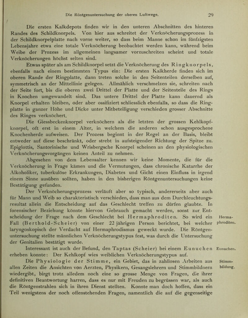 Die ersten Kalkdepots finden wir in den unteren Abschnitten des hinteren Randes des Schildknorpels. Von hier aus schreitet der Verknöcherungsprozess in der Schildknorpelplatte nach vorne weiter, so dass beim Manne schon im fünfzigsten Lebensjahre etwa eine totale Verknöcherung beobachtet werden kann, während beim Weibe der Prozess im allgemeinen langsamer vorzuschreiten scheint und totale Verknöcherungen höchst selten sind. Etwas später als am Schildknorpel setzt die Verknöcherung des Ringknorpels, ebenfalls nach einem bestimmten Typus ein: Die ersten Kalkherde finden sich im oberen Rande der Ringplatte, dann treten solche in den Seitenteilen derselben auf, symmetrisch an der Mittellinie gelegen. Allmählich verschmelzen sie, schreiten nach der Seite fort, bis die oberen zwei Drittel der Platte und der Seitenteile des Rings in Knochen umgewandelt sind. Das untere Drittel der Platte kann dauernd als Knorpel erhalten bleiben, oder aber ossifiziert schliesslich ebenfalls, so dass die Ring- platte in ganzer Höhe und Dicke unter Mitbeteiligung verschieden grosser Abschnitte des Ringes verknöchert. Die Giessbeckenknorpel verknöchern als die letzten der grossen Kehlkopf- knorpel, oft erst in einem Alter, in welchem die anderen schon ausgesprochene Knochenherde aufweisen. Der Prozess beginnt in der Regel an der Basis, bleibt entweder auf diese beschränkt, oder strebt in aufsteigender Richtung der Spitze zu. Epiglottis, Santorinische und Wrisbergsche Knorpel scheinen an den physiologischen Verknöcherungsvorgängen keinen Anteil zu nehmen. Abgesehen von dem Lebensalter kennen wir keine Momente, die für die Verknöcherung in Frage kämen und die Vermutungen, dass chronische Katarrhe der Alkoholiker, tuberkulöse Erkrankungen, Diabetes und Gicht einen Einfluss in irgend einem Sinne ausüben sollten, haben in den bisherigen Röntgenuntersuchungen keine Bestätigung gefunden. Der Verknöcherungsprozess verläuft aber so typisch, andererseits aber auch für Mann und Weib so charakteristisch verschieden, dass man aus dem Durchleuchtungs- resultat allein die Entscheidung auf das Geschlecht treffen zu dürfen glaubte. In forensischer Beziehung könnte hiervon Gebrauch gemacht werden, sonst zur Ent- scheidung der Frage nach dem Geschlecht bei Hermaphroditen. So wird ein Fall (B e r t h o 1 d - S ch e i e r) von einer 22 jährigen Person berichtet, bei welcher laryngoskopisch der Verdacht auf Hermaphrodismus geweckt wurde. Die Röntgen- untersuchung stellte männlichen Verknöcherungstypus fest, was durch die Untersuchung der Genitalien bestätigt wurde. Interessant ist auch der Befund, den Taptas (Scheier) bei einem Eunuchen erheben konnte: Der Kehlkopf wies weiblichen Verknöcherungstypus auf. Die Physiologie der Stimme, ein Gebiet, das in zahllosen Arbeiten aus wiedergibt, birgt trotz alledem noch eine so grosse Menge von Fragen, die ihrer definitiven Beantwortung harren, dass es nur mit Freuden zu begrüssen war, als auch die Röntgenstrahlen sich in ihren Dienst stellten. Konnte man doch hoffen, dass ein Teil wenigstens der noch offenstehenden Fragen, namentlich die auf die gegenseitige Herma- phroditen. Eunuchen. Stimm-