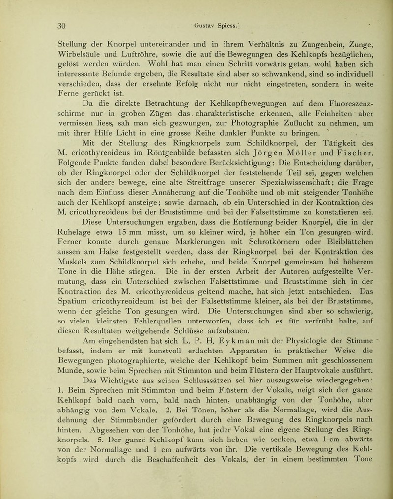 Stellung der Knorpel untereinander und in ihrem Verhältnis zu Zungenbein, Zunge, Wirbelsäule und Luftröhre, sowie die auf die Bewegungen des Kehlkopfs bezüglichen, gelöst werden würden. Wohl hat man einen Schritt vorwärts getan, wohl haben sich interessante Befunde ergeben, die Resultate sind aber so schwankend, sind so individuell verschieden, dass der ersehnte Erfolg nicht nur nicht eingetreten, sondern in weite Ferne gerückt ist. Da die direkte Betrachtung der Kehlkopfbewegungen auf dem Fluoreszenz- schirme nur in groben Zügen das. charakteristische erkennen, alle Feinheiten aber vermissen liess, sah man sich gezwungen, zur Photographie Zuflucht zu nehmen, um mit ihrer Hilfe Licht in eine grosse Reihe dunkler Punkte zu bringen. Mit der Stellung des Ringknorpels zum Schildknorpel, der Tätigkeit des M. cricothyreoideus im Röntgenbilde befassten sich Jörgen Möller und Fischer. Folgende Punkte fanden dabei besondere Berücksichtigung: Die Entscheidung darüber, ob der Ringknorpel oder der Schildknorpel der feststehende Teil sei, gegen welchen sich der andere bewege, eine alte Streitfrage unserer Spezialwissenschaft; die Frage nach dem Einfluss dieser Annäherung auf die Tonhöhe und ob mit steigender Tonhöhe auch der Kehlkopf ansteige; sowie darnach, ob ein Unterschied in der Kontraktion des M. cricothyreoideus bei der Bruststimme und bei der Falsettstimme zu konstatieren sei. Diese Untersuchungen ergaben, dass die Entfernung beider Knorpel, die in der Ruhelage etwa 15 mm misst, um so kleiner wird, je höher ein Ton gesungen wird. Ferner konnte durch genaue Markierungen mit Schrotkörnern oder Bleiblättchen aussen am Halse festgestellt werden, dass der Ringknorpel bei der KQntraktion des Muskels zum Schildknorpel sich erhebe, und beide Knorpel gemeinsam bei höherem Tone in die Höhe stiegen. Die in der ersten Arbeit der Autoren aufgestellte Ver- mutung, dass ein Unterschied zwischen Falsettstimme und Bruststimme sich in der Kontraktion des M. cricothyreoideus geltend mache, hat sich jetzt entschieden. Das Spatium cricothyreoideum ist bei der Falsettstimme kleiner, als bei der Bruststimme, wenn der gleiche Ton gesungen wird. Die Untersuchungen sind aber so schwierig, so vielen kleinsten Fehlerquellen unterworfen, dass ich es für verfrüht halte, auf diesen Resultaten weitgehende Schlüsse aufzubauen. Am eingehendsten hat sich L. P. H. Eykman mit der Physiologie der Stimme ' befasst, indem er mit kunstvoll erdachten Apparaten in praktischer Weise die Bewegungen photographierte, welche der Kehlkopf beim Summen mit geschlossenem Munde, sowie beim Sprechen mit Stimmton und beim Flüstern der Hauptvokale ausführt. Das Wichtigste aus seinen Schlusssätzen sei hier auszugsweise wiedergegeben: 1. Beim Sprechen mit Stimmton und beim Flüstern der Vokale, neigt sich der ganze Kehlkopf bald nach vorn, bald nach hinten, unabhängig von der Tonhöhe, aber abhängig von dem Vokale. 2. Bei Tönen, höher als die Normallage, wird die Aus- dehnung der Stimmbänder gefördert durch eine Bewegung des Ringknorpels nach hinten. Abgesehen von der Tonhöhe, hat jeder Vokal eine eigene Stellung des Ring- knorpels. 5. Der ganze Kehlkopf kann sich heben wie senken, etwa 1 cm abwärts von der Normallage und 1 cm aufwärts von ihr. Die vertikale Bewegung des Kehl- kopfs wird durch die Beschaffenheit des Vokals, der in einem bestimmten Tone