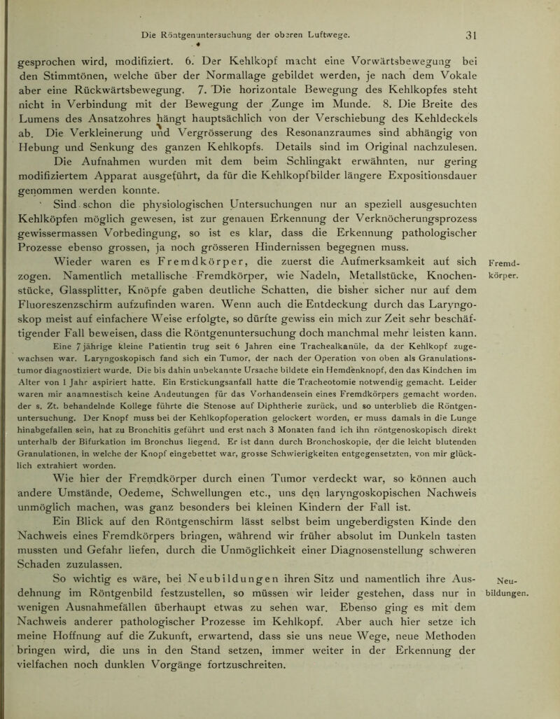 ♦ gesprochen wird, modifiziert. 6. Der Kehlkopf macht eine Vorwärtsbewegung bei den Stimmtönen, welche über der Normallage gebildet werden, je nach dem Vokale aber eine Rückwärtsbewegung. 7. Die horizontale Bewegung des Kehlkopfes steht nicht in Verbindung mit der Bewegung der Zunge im Munde. 8. Die Breite des Lumens des Ansatzohres hängt hauptsächlich von der Verschiebung des Kehldeckels ab. Die Verkleinerung und Vergrösserung des Resonanzraumes sind abhängig von Hebung und Senkung des ganzen Kehlkopfs. Details sind im Original nachzulesen. Die Aufnahmen wurden mit dem beim Schlingakt erwähnten, nur gering modifiziertem Apparat ausgeführt, da für die Kehlkopfbilder längere Expositionsdauer genommen werden konnte. Sind schon die physiologischen Untersuchungen nur an speziell ausgesuchten Kehlköpfen möglich gewesen, ist zur genauen Erkennung der Verknöcherungsprozess gewissermassen Vofbedingung, so ist es klar, dass die Erkennung pathologischer Prozesse ebenso grossen, ja noch grösseren Hindernissen begegnen muss. Wieder waren es Fremdkörper, die zuerst die Aufmerksamkeit auf sich zogen. Namentlich metallische Fremdkörper, wie Nadeln, Metallstücke, Knochen- stücke, Glassplitter, Knöpfe gaben deutliche Schatten, die bisher sicher nur auf dem Fluoreszenzschirm aufzufinden waren. Wenn auch die Entdeckung durch das Laryngo- skop meist auf einfachere Weise erfolgte, so dürfte gewiss ein mich zur Zeit sehr beschäf- tigender Fall beweisen, dass die Röntgenuntersuchung doch manchmal mehr leisten kann. Eine 7 jährige kleine Patientin trug seit 6 Jahren eine Trachealkanüle, da der Kehlkopf zuge- wachsen war. Laryngoskopisch fand sich ein Tumor, der nach der Operation von oben als Granulations- tumor diagnostiziert wurde. Die bis dahin unbekannte Ursache bildete ein Hemdenknopf, den das Kindchen im Alter von 1 Jahr aspiriert hatte. Ein Erstickungsanfall hatte die Tracheotomie notwendig gemacht. Leider waren mir anamnestisch keine Andeutungen für das Vorhandensein eines Fremdkörpers gemacht worden, der s. Zt. behandelnde Kollege führte die Stenose auf Diphtherie zurück, und so unterblieb die Röntgen- untersuchung. Der Knopf muss bei der Kehlkopfoperation gelockert worden, er muss damals in die Lunge hinabgefallen sein, hat zu Bronchitis geführt und erst nach 3 Monaten fand ich ihn röntgenoskopisch direkt unterhalb der Bifurkation im Bronchus liegend. Er ist dann durch Bronchoskopie, der die leicht blutenden Granulationen, in welche der Knopf eingebettet war, grosse Schwierigkeiten entgegensetzten, von mir glück- lich extrahiert worden. Wie hier der Fremdkörper durch einen Tumor verdeckt war, so können auch ändere Umstände, Oedeme, Schwellungen etc., uns d$n laryngoskopischen Nachweis unmöglich machen, was ganz besonders bei kleinen Kindern der Fall ist. Ein Blick auf den Röntgenschirm lässt selbst beim ungeberdigsten Kinde den Nachweis eines Fremdkörpers bringen, während wir früher absolut im Dunkeln tasten mussten und Gefahr liefen, durch die Unmöglichkeit einer Diagnosenstellung schweren Schaden zuzulassen. So wichtig es wäre, bei Neubildungen ihren Sitz und namentlich ihre Aus- wenigen Ausnahmefällen überhaupt etwas zu sehen war. Ebenso ging es mit dem Nachweis anderer pathologischer Prozesse im Kehlkopf. Aber auch hier setze ich meine Hoffnung auf die Zukunft, erwartend, dass sie uns neue Wege, neue Methoden bringen wird, die uns in den Stand setzen, immer weiter in der Erkennung der vielfachen noch dunklen Vorgänge fortzuschreiten. Fremd- körper. Neu-