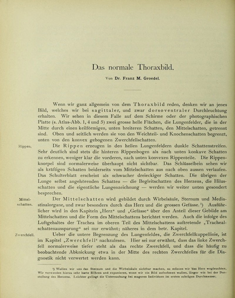 Das normale Thoraxbild. Rippen. Mittel- schatten. Zwerchfell. Von Dr. Franz M. Groedel. Wenn wir ganz allgemein von dem Thoraxbild reden, denken wir an jenes Bild, welches wir bei sagittaler, und zwar dorsoventraler Durchleuchtung erhalten. Wir sehen in diesem Falle auf dem Schirme oder der photographischen Platte (s. Atlas-Abb. 1, 4 und 5) zwei grosse helle Flächen, die Lungenfelder, die in der Mitte durch einen keilförmigen, unten breiteren Schatten, den Mittelschatten, getrennt sind. Oben und seitlich werden sie von den Weichteil- und Knochenschatten begrenzt, unten von den konvex gebogenen Zwerchfellschatten. Die Rippen erzeugen in den hellen Lungenfeldern dunkle Schattenstreifen. Sehr deutlich sind stets die hinteren Rippenbogen als nach unten konkave Schatten zu erkennen, weniger klar die vorderen, nach unten konvexen Rippenteile. Die Rippen- knorpel sind normalerweise überhaupt nicht sichtbar. Das Schlüsselbein sehen wir als kräftigen Schatten beiderseits vom Mittelschatten aus nach oben aussen verlaufen. Das Schulterblatt erscheint als schwacher dreieckiger Schatten. Die übrigen der Lunge selbst angehörenden Schatten — die Begleitschatten des Herzens, die Hilus- schatten und die eigentliche Lungenzeichnung — werden wir weiter unten gesondert besprechen. Der Mittelschatten wird gebildet durch Wirbelsäule, Sternum und Media- stinalorgane, und zwar besonders durch das Herz und die grossen Gefässe.*) Ausführ- licher wird in den Kapiteln „Herz“ und „Gefässe“ über den Anteil dieser Gebilde am Mittelschatten und die Form des Mittelschattens berichtet werden. Auch die infolge des Luftgehaltes der Trachea im oberen Teil des Mittelschattens auftretende „Tracheal- schattenaussparung“ sei nur erwähnt; näheres in dem betr. Kapitel. Ueber die untere Begrenzung des Lungenfeldes, die Zwerchfellkuppellinie, ist im Kapitel „Zwerchfell“ nachzulesen. Hier sei nur erwähnt, dass das linke Zwerch- fell normalerweise tiefer steht als das rechte Zwerchfell, und dass die häufig zu beobachtende Abknickung etwa in der Mitte des rechten Zwerchfelles für die Dia- gnostik nicht verwertet werden kann. *) Wollen wir uns das Sternum und die Wirbelsäule sichtbar machen, so müssen wir 'das Herz wegleuchten. Wir verwenden hierzu sehr harte Röhren und exponieren, wenn wir ein Bild aufnehmen wollen, länger wie bei der Dar- stellung des Herzens. Leichter gelingt die Untersuchung bei mageren Individuen im ersten schrägen Durchmesser.